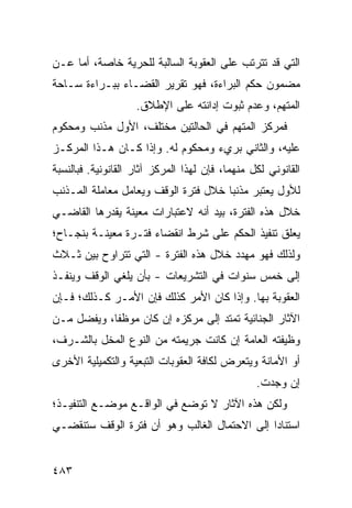 ‫ﺍﻟﺘﻲ ﻗﺩ ﺘﺘﺭﺘﺏ ﻋﻠﻰ ﺍﻟﻌﻘﻭﺒﺔ ﺍﻟﺴﺎﻟﺒﺔ ﻟﻠﺤﺭﻴﺔ ﺨﺎﺼﺔ، ﺃﻤﺎ ﻋـﻥ‬
‫ﻤﻀﻤﻭﻥ ﺤﻜﻡ ﺍﻟﺒﺭﺍﺀﺓ، ﻓﻬﻭ ﺘﻘﺭﻴﺭ ﺍﻟﻘﻀـﺎﺀ ﺒﺒـﺭﺍﺀﺓ ﺴـﺎﺤﺔ‬
                    ‫ﺍﻟﻤﺘﻬﻡ، ﻭﻋﺩﻡ ﺜﺒﻭﺕ ﺇﺩﺍﻨﺘﻪ ﻋﻠﻰ ﺍﻹﻁﻼﻕ.‬
‫ﻓﻤﺭﻜﺯ ﺍﻟﻤﺘﻬﻡ ﻓﻲ ﺍﻟﺤﺎﻟﺘﻴﻥ ﻤﺨﺘﻠﻑ، ﺍﻷﻭل ﻤﺫﻨﺏ ﻭﻤﺤﻜﻭﻡ‬
‫ﻋﻠﻴﻪ، ﻭﺍﻟﺜﺎﻨﻲ ﺒﺭﻱﺀ ﻭﻤﺤﻜﻭﻡ ﻟﻪ. ﻭﺇﺫﺍ ﻜـﺎﻥ ﻫـﺫﺍ ﺍﻟﻤﺭﻜـﺯ‬
‫ﺍﻟﻘﺎﻨﻭﻨﻲ ﻟﻜل ﻤﻨﻬﻤﺎ، ﻓﺈﻥ ﻟﻬﺫﺍ ﺍﻟﻤﺭﻜﺯ ﺁﺜﺎﺭ ﺍﻟﻘﺎﻨﻭﻨﻴﺔ. ﻓﺒﺎﻟﻨﺴﺒﺔ‬
‫ﻟﻸﻭل ﻴﻌﺘﺒﺭ ﻤﺫﻨ ‪‬ﺎ ﺨﻼل ﻓﺘﺭﺓ ﺍﻟﻭﻗﻑ ﻭﻴﻌﺎﻤل ﻤﻌﺎﻤﻠﺔ ﺍﻟﻤـﺫﻨﺏ‬
                                      ‫ﺒ‬
‫ﺨﻼل ﻫﺫﻩ ﺍﻟﻔﺘﺭﺓ، ﺒﻴﺩ ﺃﻨﻪ ﻻﻋﺘﺒﺎﺭﺍﺕ ﻤﻌﻴﻨﺔ ﻴﻘ ‪‬ﺭﻫﺎ ﺍﻟﻘﺎﻀـﻲ‬
           ‫ﺩ‬
‫ﻴﻌﻠﻕ ﺘﻨﻔﻴﺫ ﺍﻟﺤﻜﻡ ﻋﻠﻰ ﺸﺭﻁ ﺍﻨﻘﻀﺎﺀ ﻓﺘـﺭﺓ ﻤﻌﻴﻨـﺔ ﺒﻨﺠـﺎﺡ؛‬
‫ﻭﻟﺫﻟﻙ ﻓﻬﻭ ﻤﻬﺩﺩ ﺨﻼل ﻫﺫﻩ ﺍﻟﻔﺘﺭﺓ - ﺍﻟﺘﻲ ﺘﺘﺭﺍﻭﺡ ﺒﻴﻥ ﺜـﻼﺙ‬
‫ﺇﻟﻰ ﺨﻤﺱ ﺴﻨﻭﺍﺕ ﻓﻲ ﺍﻟﺘﺸﺭﻴﻌﺎﺕ - ﺒﺄﻥ ﻴﻠﻐﻲ ﺍﻟﻭﻗﻑ ﻭﻴﻨﻔـﺫ‬
‫ﺍﻟﻌﻘﻭﺒﺔ ﺒﻬﺎ. ﻭﺇﺫﺍ ﻜﺎﻥ ﺍﻷﻤﺭ ﻜﺫﻟﻙ ﻓﺈﻥ ﺍﻷﻤـﺭ ﻜـﺫﻟﻙ؛ ﻓـﺈﻥ‬
‫ﺍﻵﺜﺎﺭ ﺍﻟﺠﻨﺎﺌﻴﺔ ﺘﻤﺘﺩ ﺇﻟﻰ ﻤﺭﻜﺯﻩ ﺇﻥ ﻜﺎﻥ ﻤﻭﻅ ﹰﺎ، ﻭﻴﻔﻀل ﻤـﻥ‬
            ‫ﻔ‬
‫ﻭﻅﻴﻔﺘﻪ ﺍﻟﻌﺎﻤﺔ ﺇﻥ ﻜﺎﻨﺕ ﺠﺭﻴﻤﺘﻪ ﻤﻥ ﺍﻟﻨﻭﻉ ﺍﻟﻤﺨل ﺒﺎﻟﺸـﺭﻑ،‬
‫ﺃﻭ ﺍﻷﻤﺎﻨﺔ ﻭﻴﺘﻌﺭﺽ ﻟﻜﺎﻓﺔ ﺍﻟﻌﻘﻭﺒﺎﺕ ﺍﻟﺘﺒﻌﻴﺔ ﻭﺍﻟﺘﻜﻤﻴﻠﻴﺔ ﺍﻷﺨﺭﻯ‬
                                                 ‫ﺇﻥ ‪‬ﺠﺩﺕ.‬
                                                     ‫ﻭ‬
‫ﻭﻟﻜﻥ ﻫﺫﻩ ﺍﻵﺜﺎﺭ ﻻ ﺘﻭﻀﻊ ﻓﻲ ﺍﻟﻭﺍﻗـﻊ ﻤﻭﻀـﻊ ﺍﻟﺘﻨﻔﻴـﺫ؛‬
‫ﺍﺴﺘﻨﺎ ‪‬ﺍ ﺇﻟﻰ ﺍﻻﺤﺘﻤﺎل ﺍﻟﻐﺎﻟﺏ ﻭﻫﻭ ﺃﻥ ﻓﺘﺭﺓ ﺍﻟﻭﻗﻑ ﺴﺘﻨﻘﻀـﻲ‬
                                              ‫ﺩ‬


‫٣٨٤‬
 