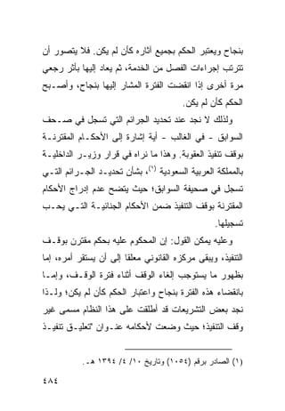 ‫ﺒﻨﺠﺎﺡ ﻭﻴﻌﺘﺒﺭ ﺍﻟﺤﻜﻡ ﺒﺠﻤﻴﻊ ﺁﺜﺎﺭﻩ ﻜﺄﻥ ﻟﻡ ﻴﻜﻥ. ﻓﻼ ﻴﺘﺼﻭﺭ ﺃﻥ‬
‫ﺘﺘﺭﺘﺏ ﺇﺠﺭﺍﺀﺍﺕ ﺍﻟﻔﺼل ﻤﻥ ﺍﻟﺨﺩﻤﺔ، ﺜﻡ ‪‬ﻌﺎﺩ ﺇﻟﻴﻬﺎ ﺒﺄﺜﺭ ﺭﺠﻌﻲ‬
                   ‫ﻴ‬
‫ﻤﺭﺓ ﺃﺨﺭﻯ ﺇﺫﺍ ﺍﻨﻘﻀﺕ ﺍﻟﻔﺘﺭﺓ ﺍﻟﻤﺸﺎﺭ ﺇﻟﻴﻬﺎ ﺒﻨﺠﺎﺡ، ﻭﺃﺼـﺒﺢ‬
                                         ‫ﺍﻟﺤﻜﻡ ﻜﺄﻥ ﻟﻡ ﻴﻜﻥ.‬
                                                 ‫‪‬‬
‫ﻭﻟﺫﻟﻙ ﻻ ﻨﺠﺩ ﻋﻨﺩ ﺘﺤﺩﻴﺩ ﺍﻟﺠﺭﺍﺌﻡ ﺍﻟﺘﻲ ﺘﺴﺠل ﻓﻲ ﺼـﺤﻑ‬
‫ﺍﻟﺴﻭﺍﺒﻕ - ﻓﻲ ﺍﻟﻐﺎﻟﺏ - ﺃﻴﺔ ﺇﺸﺎﺭﺓ ﺇﻟﻰ ﺍﻷﺤﻜـﺎﻡ ﺍﻟﻤﻘﺘﺭﻨـﺔ‬
‫ﺒﻭﻗﻑ ﺘﻨﻔﻴﺫ ﺍﻟﻌﻘﻭﺒﺔ. ﻭﻫﺫﺍ ﻤﺎ ﻨﺭﺍﻩ ﻓﻲ ﻗﺭﺍﺭ ﻭﺯﻴـﺭ ﺍﻟﺩﺍﺨﻠﻴـﺔ‬
‫ﺒﺎﻟﻤﻤﻠﻜﺔ ﺍﻟﻌﺭﺒﻴﺔ ﺍﻟﺴﻌﻭﺩﻴﺔ )١(، ﺒﺸﺄﻥ ﺘﺤﺩﻴـﺩ ﺍﻟﺠـﺭﺍﺌﻡ ﺍﻟﺘـﻲ‬
‫ﺘﺴﺠل ﻓﻲ ﺼﺤﻴﻔﺔ ﺍﻟﺴﻭﺍﺒﻕ؛ ﺤﻴﺙ ﻴﺘﻀﺢ ﻋﺩﻡ ﺇﺩﺭﺍﺝ ﺍﻷﺤﻜﺎﻡ‬
‫ﺍﻟﻤﻘﺘﺭﻨﺔ ﺒﻭﻗﻑ ﺍﻟﺘﻨﻔﻴﺫ ﻀﻤﻥ ﺍﻷﺤﻜﺎﻡ ﺍﻟﺠﻨﺎﺌﻴـﺔ ﺍﻟﺘـﻲ ﻴﺤـﺏ‬
                                                  ‫ﺘﺴﺠﻴﻠﻬﺎ.‬
‫ﻭﻋﻠﻴﻪ ﻴﻤﻜﻥ ﺍﻟﻘﻭل: ﺇﻥ ﺍﻟﻤﺤﻜﻭﻡ ﻋﻠﻴﻪ ﺒﺤﻜﻡ ﻤﻘﺘﺭﻥ ﺒﻭﻗـﻑ‬
‫ﺍﻟﺘﻨﻔﻴﺫ، ﻭﻴﺒﻘﻰ ﻤﺭﻜﺯﻩ ﺍﻟﻘﺎﻨﻭﻨﻲ ﻤﻌﻠ ﹰﺎ ﺇﻟﻰ ﺃﻥ ﻴﺴﺘﻘﺭ ﺃﻤﺭﻩ، ﺇﻤﺎ‬
                        ‫ﻘ‬
‫ﺒﻅﻬﻭﺭ ﻤﺎ ﻴﺴﺘﻭﺠﺏ ﺇﻟﻐﺎﺀ ﺍﻟﻭﻗﻑ ﺃﺜﻨﺎﺀ ﻓﺘﺭﺓ ﺍﻟﻭﻗـﻑ، ﻭﺇﻤـﺎ‬
‫ﺒﺎﻨﻘﻀﺎﺀ ﻫﺫﻩ ﺍﻟﻔﺘﺭﺓ ﺒﻨﺠﺎﺡ ﻭﺍﻋﺘﺒﺎﺭ ﺍﻟﺤﻜﻡ ﻜﺄﻥ ﻟﻡ ﻴﻜﻥ؛ ﻭﻟـﺫﺍ‬
‫ﻨﺠﺩ ﺒﻌﺽ ﺍﻟﺘﺸﺭﻴﻌﺎﺕ ﻗﺩ ﺃﻁﻠﻘﺕ ﻋﻠﻰ ﻫﺫﺍ ﺍﻟﻨﻅﺎﻡ ﻤﺴﻤﻰ ﻏﻴﺭ‬
‫ﻭﻗﻑ ﺍﻟﺘﻨﻔﻴﺫ؛ ﺤﻴﺙ ﻭﻀﻌﺕ ﻷﺤﻜﺎﻤﻪ ﻋﻨـﻭﺍﻥ "ﺘﻌﻠﻴـﻕ ﺘﻨﻔﻴـﺫ‬


           ‫)١( ﺍﻟﺼﺎﺩﺭ ﺒﺭﻗﻡ )٤٥٠١( ﻭﺘﺎﺭﻴﺦ ٠١/ ٤/ ٤٩٣١ ﻫـ.‬

‫٤٨٤‬
 