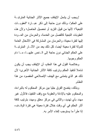 ‫"ﻭﻴﺠﺏ ﺃﻥ ﻴﺸﻤل ﺍﻹﻴﻘﺎﻑ ﺠﻤﻴﻊ ﺍﻵﺜﺎﺭ ﺍﻟﺠﻨﺎﺌﻴﺔ ﺍﻟﻤﺘﺭﺘﺒـﺔ‬
‫ﻋﻠﻰ ﺍﻟﺤﻜﻡ"، ﻭﺫﻟﻙ ﺩﻭﻥ ﺤﺎﺠﺔ ﺇﻟﻰ ﺫﻜﺭ ﻋﺒـﺎﺭﺓ "ﺍﻟﻌﻘﻭﺒـﺎﺕ‬
‫ﺍﻟﺘﺒﻌﻴﺔ"؛ ﻷﻨﻬﺎ ﻤﻥ ﻗﺒﻴل ﺍﻟﺘﺯﻴﺩ ﺃﻭ ﺘﺤﺼﻴل ﺍﻟﺤﺎﺼل؛ ﻭﻷﻥ ﻫﺫﻩ‬
‫ﺍﻟﻌﻘﻭﺒﺎﺕ ﺍﻟﺘﺒﻌﻴﺔ ﻜﺎﻟﻔﺼل ﻤﻥ ﺍﻟﺨﺩﻤﺔ، ﻭﺍﻟﺤﺭﻤﺎﻥ ﻤﻥ ﺍﻟﻌـﻭﺩﺓ‬
‫ﺇﻟﻴﻬﺎ ﻟﻔﺘﺭﺓ ﻤﻌﻴﻨﺔ، ﻭﺍﻟﺤﺭﻤﺎﻥ ﻤﻥ ﺍﻟﻤﺸﺎﺭﻜﺔ ﻓﻲ ﺍﻷﺸﻐﺎل ﺍﻟﻌﺎﻤﺔ‬
‫ﻟﻠﺩﻭﻟﺔ ﻟﻔﺘﺭﺓ ﻤﻌﻴﻨﺔ ﺃﻴ ‪‬ﺎ، ﻜل ﺫﻟﻙ ﻴﻌﺩ ﻤﻥ ﺍﻵﺜـﺎﺭ ﺍﻟﻤﺘﺭﺘﺒـﺔ‬
                                 ‫ﻀ‬
‫ﻋﻠﻰ ﺍﻟﺤﻜﻡ ﺍﻟﺠﻨﺎﺌﻲ ﺩﻭﻥ ﺤﺎﺠﺔ ﺇﻟﻰ ﺍﻟـﻨﺹ ﻋﻠﻴﻬـﺎ، ﻤـﺎ ﺩﺍﻡ‬
                                           ‫ﺍﻟﺤﻜﻡ ﻭﺠﻭﺒ ‪‬ﺎ.‬
                                             ‫ﻴ‬
‫ﻭﺨﻼﺼﺔ ﺍﻟﻘﻭل ﻓﻲ ﻫﺫﺍ ﺍﻟﻤﻘﺎﻡ، ﺃﻥ ﺍﻹﻴﻘﺎﻑ ﻴﺠﺏ ﺃﻥ ﻴﻜﻭﻥ‬
‫ﺸﺎﻤﻼ ﻟﺘﻨﻔﻴﺫ ﺍﻟﺤﻜﻡ ﻭﺘﺭﺘﻴﺏ ﻜﺎﻓﺔ ﺍﻵﺜﺎﺭ ﺍﻟﺠﻨﺎﺌﻴﺔ ﺍﻷﺨﺭﻯ؛ ﻷﻥ‬
                                                  ‫ﹰ‬
‫ﺫﻟﻙ ﻫﻭ ﺍﻟﺫﻱ ﻴﺘﻤﺸﻰ ﻤﻊ ﺍﻟﻬﺩﻑ ﺍﻹﺼﻼﺤﻲ ﺍﻟﻤﻘﺼﻭﺩ ﻤﻥ ﻫﺫﺍ‬
                                                  ‫ﺍﻟﻨﻅﺎﻡ.‬
‫ﻭﺒﺫﻟﻙ، ﻴﺘﻀﺢ ﺍﻟﻔﺭﻕ ﺠﻠ ‪‬ﺎ ﺒﻴﻥ ﻤﺭﻜﺯ ﺍﻟﻤﺤﻜﻭﻡ ﻟﻪ ﺒﺎﻟﺒﺭﺍﺀﺓ،‬
                               ‫ﻴ‬
‫ﻭﺍﻟﻤﺤﻜﻭﻡ ﻋﻠﻴﻪ ﺒﺎﻹﺩﺍﻨﺔ ﻭﺍﻟﻌﻘﻭﺒﺔ ﻤﻊ ﻭﻗﻑ ﺍﻟﺘﻨﻔﻴﺫ، ﻓﺎﻷﻭل ﻏﻴﺭ‬
‫ﻤﻬﺩﺩ ﺒﺄﻱ ﺘﻬﺩﻴﺩ، ﻭﺍﻟﺜﺎﻨﻲ ﻓﻲ ﻤﺭﻜﺯ ﻤﻌﻠﻕ ﻭﻤﻬﺩﺩ ﺒﺘﺭﺘﻴﺏ ﻜﺎﻓﺔ‬
‫ﺁﺜﺎﺭ ﺍﻟﺤﻜﻡ ﻓﻲ ﺃﻱ ﻭﻗﺕ ﺨﻼل ﻓﺘﺭﺓ ﻤﻌﻴﻨﺔ ﻫﻲ ﻓﺘﺭﺓ ﺍﻟﻭﻗـﻑ،‬
                       ‫ﺇﺫﺍ ﻁﺭﺃ ﻤﺎ ﻴﺴﺘﻭﺠﺏ ﺇﻟﻐﺎﺀ ﺍﻷﻤﺭ ﺒﻪ.‬




‫٦٨٤‬
 