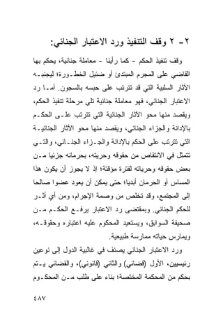 ‫٢- ٢ ﻭﻗﻑ ﺍﻟﺘﻨﻔﻴﺫ ﻭﺭﺩ ﺍﻻﻋﺘﺒﺎﺭ ﺍﻟﺠﻨﺎﺌﻲ:‬
‫ﻭﻗﻑ ﺘﻨﻔﻴﺫ ﺍﻟﺤﻜﻡ - ﻜﻤﺎ ﺭﺃﻴﻨﺎ - ﻤﻌﺎﻤﻠﺔ ﺠﻨﺎﺌﻴﺔ، ﻴﺤﻜﻡ ﺒﻬﺎ‬
‫ﺍﻟﻘﺎﻀﻲ ﻋﻠﻰ ﺍﻟﻤﺠﺭﻡ ﺍﻟﻤﺒﺘﺩﺉ ﺃﻭ ﻀﺌﻴل ﺍﻟﺨﻁـﻭﺭﺓ؛ ﻟﻴﺠﻨﺒـﻪ‬
‫ﺍﻵﺜﺎﺭ ﺍﻟﺴﻠﺒﻴﺔ ﺍﻟﺘﻲ ﻗﺩ ﺘﺘﺭﺘﺏ ﻋﻠﻰ ﺤﺒﺴﻪ ﺒﺎﻟﺴﺠﻭﻥ. ﺃﻤـﺎ ﺭﺩ‬
‫ﺍﻻﻋﺘﺒﺎﺭ ﺍﻟﺠﻨﺎﺌﻲ، ﻓﻬﻭ ﻤﻌﺎﻤﻠﺔ ﺠﻨﺎﺌﻴﺔ ﺘﻠﻲ ﻤﺭﺤﻠﺔ ﺘﻨﻔﻴﺫ ﺍﻟﺤﻜﻡ،‬
‫ﻭﻴﻘﺼﺩ ﻤﻨﻬﺎ ﻤﺤﻭ ﺍﻵﺜﺎﺭ ﺍﻟﺠﻨﺎﺌﻴﺔ ﺍﻟﺘﻲ ﺘﺘﺭﺘﺏ ﻋﻠـﻰ ﺍﻟﺤﻜـﻡ‬
‫ﺒﺎﻹﺩﺍﻨﺔ ﻭﺍﻟﺠﺯﺍﺀ ﺍﻟﺠﻨﺎﺌﻲ، ﻭﻴﻘﺼﺩ ﻤﻨﻬﺎ ﻤﺤﻭ ﺍﻵﺜﺎﺭ ﺍﻟﺠﻨﺎﺌﻴـﺔ‬
‫ﺍﻟﺘﻲ ﺘﺘﺭﺘﺏ ﻋﻠﻰ ﺍﻟﺤﻜﻡ ﺒﺎﻹﺩﺍﻨﺔ ﻭﺍﻟﺠـﺯﺍﺀ ﺍﻟﺠﻨـﺎﺌﻲ، ﻭﺍﻟﺘـﻲ‬
‫ﺘﺘﻤﺜل ﻓﻲ ﺍﻻﻨﺘﻘﺎﺹ ﻤﻥ ﺤﻘﻭﻗﻪ ﻭﺤﺭﻴﺘﻪ، ﺒﺤﺭﻤﺎﻨﻪ ﺠﺯﺌ ‪‬ﺎ ﻤـﻥ‬
     ‫ﻴ‬
‫ﺒﻌﺽ ﺤﻘﻭﻗﻪ ﻭﺤﺭﻴﺎﺘﻪ ﻟﻔﺘﺭﺓ ﻤﺅﻗﺘﺔ؛ ﺇﺫ ﻻ ﻴﺠﻭﺯ ﺃﻥ ﻴﻜﻭﻥ ﻫﺫﺍ‬
‫ﺍﻟﻤﺴﺎﺱ ﺃﻭ ﺍﻟﺤﺭﻤﺎﻥ ﺃﺒﺩ ‪‬ﺎ؛ ﺤﺘﻰ ﻴﻤﻜﻥ ﺃﻥ ﻴﻌﻭﺩ ﻋﻀ ‪‬ﺍ ﺼﺎﻟ ‪‬ﺎ‬
 ‫ﺤ‬      ‫ﻭ‬                       ‫ﻴ‬
‫ﺇﻟﻰ ﺍﻟﻤﺠﺘﻤﻊ، ﻭﻗﺩ ﺘﺨﻠﺹ ﻤﻥ ﻭﺼﻤﺔ ﺍﻹﺠﺭﺍﻡ، ﻭﻤﻥ ﺃﻱ ﺃﺜـﺭ‬
‫ﻟﻠﺤﻜﻡ ﺍﻟﺠﻨﺎﺌﻲ. ﻭﺒﻤﻘﺘﻀﻰ ﺭﺩ ﺍﻻﻋﺘﺒﺎﺭ ‪‬ﺭﻓـﻊ ﺍﻟﺤﻜـﻡ ﻤـﻥ‬
    ‫‪‬‬          ‫ﻴ‬
‫ﺼﺤﻴﻔﺔ ﺍﻟﺴﻭﺍﺒﻕ، ﻭﻴﺴﺘﻌﻴﺩ ﺍﻟﻤﺤﻜﻭﻡ ﻋﻠﻴﻪ ﺍﻋﺘﺒﺎﺭﻩ ﻭﺤﻘﻭﻗـﻪ،‬
                           ‫ﻭﻴﻤﺎﺭﺱ ﺤﻴﺎﺘﻪ ﻤﻤﺎﺭﺴﺔ ﻁﺒﻴﻌﻴﺔ.‬
‫ﻭﺭﺩ ﺍﻻﻋﺘﺒﺎﺭ ﺍﻟﺠﻨﺎﺌﻲ ﻴﺼﻨﻑ ﻓﻲ ﻏﺎﻟﺒﻴﺔ ﺍﻟﺩﻭل ﺇﻟﻰ ﻨﻭﻋﻴﻥ‬
‫ﺭﺌﻴﺴﻴﻴﻥ، ﺍﻷﻭل )ﻗﻀﺎﺌﻲ( ﻭﺍﻟﺜﺎﻨﻲ )ﻗﺎﻨﻭﻨﻲ(، ﻭﺍﻟﻘﻀﺎﺌﻲ ﻴـﺘﻡ‬
‫ﺒﺤﻜﻡ ﻤﻥ ﺍﻟﻤﺤﻜﻤﺔ ﺍﻟﻤﺨﺘﺼﺔ؛ ﺒﻨﺎﺀ ﻋﻠﻰ ﻁﻠﺏ ﻤـﻥ ﺍﻟﻤﺤﻜـﻭﻡ‬

‫٧٨٤‬
 