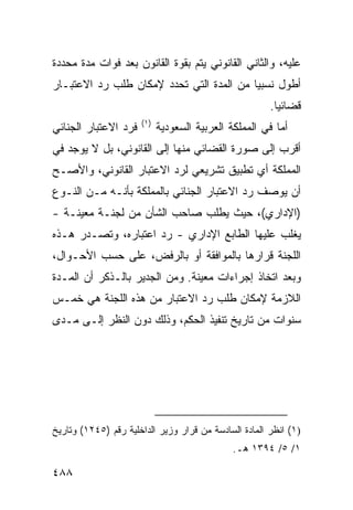 ‫ﻋﻠﻴﻪ، ﻭﺍﻟﺜﺎﻨﻲ ﺍﻟﻘﺎﻨﻭﻨﻲ ﻴﺘﻡ ﺒﻘﻭﺓ ﺍﻟﻘﺎﻨﻭﻥ ﺒﻌﺩ ﻓﻭﺍﺕ ﻤﺩﺓ ﻤﺤﺩﺩﺓ‬
‫ﺃﻁﻭل ﻨﺴﺒ ‪‬ﺎ ﻤﻥ ﺍﻟﻤﺩﺓ ﺍﻟﺘﻲ ﺘﺤﺩﺩ ﻹﻤﻜﺎﻥ ﻁﻠﺏ ﺭﺩ ﺍﻻﻋﺘﺒـﺎﺭ‬
                                          ‫ﻴ‬
                                                       ‫ﻗﻀﺎﺌ ‪‬ﺎ.‬
                                                         ‫ﻴ‬
                      ‫)١(‬
‫ﻓﺭﺩ ﺍﻻﻋﺘﺒﺎﺭ ﺍﻟﺠﻨﺎﺌﻲ‬         ‫ﺃﻤﺎ ﻓﻲ ﺍﻟﻤﻤﻠﻜﺔ ﺍﻟﻌﺭﺒﻴﺔ ﺍﻟﺴﻌﻭﺩﻴﺔ‬
‫ﺃﻗﺭﺏ ﺇﻟﻰ ﺼﻭﺭﺓ ﺍﻟﻘﻀﺎﺌﻲ ﻤﻨﻬﺎ ﺇﻟﻰ ﺍﻟﻘﺎﻨﻭﻨﻲ، ﺒل ﻻ ﻴﻭﺠﺩ ﻓﻲ‬
‫ﺍﻟﻤﻤﻠﻜﺔ ﺃﻱ ﺘﻁﺒﻴﻕ ﺘﺸﺭﻴﻌﻲ ﻟﺭﺩ ﺍﻻﻋﺘﺒﺎﺭ ﺍﻟﻘﺎﻨﻭﻨﻲ، ﻭﺍﻷﺼـﺢ‬
‫ﺃﻥ ﻴﻭﺼﻑ ﺭﺩ ﺍﻻﻋﺘﺒﺎﺭ ﺍﻟﺠﻨﺎﺌﻲ ﺒﺎﻟﻤﻤﻠﻜﺔ ﺒﺄﻨـﻪ ﻤـﻥ ﺍﻟﻨـﻭﻉ‬
‫)ﺍﻹﺩﺍﺭﻱ(، ﺤﻴﺙ ﻴﻁﻠﺏ ﺼﺎﺤﺏ ﺍﻟﺸﺄﻥ ﻤﻥ ﻟﺠﻨـﺔ ﻤﻌﻴﻨـﺔ -‬
‫ﻴﻐﻠﺏ ﻋﻠﻴﻬﺎ ﺍﻟﻁﺎﺒﻊ ﺍﻹﺩﺍﺭﻱ - ﺭﺩ ﺍﻋﺘﺒﺎﺭﻩ، ﻭﺘﺼـﺩﺭ ﻫـﺫﻩ‬
‫ﺍﻟﻠﺠﻨﺔ ﻗﺭﺍﺭﻫﺎ ﺒﺎﻟﻤﻭﺍﻓﻘﺔ ﺃﻭ ﺒﺎﻟﺭﻓﺽ، ﻋﻠﻰ ﺤﺴﺏ ﺍﻷﺤـﻭﺍل،‬
‫ﻭﺒﻌﺩ ﺍﺘﺨﺎﺫ ﺇﺠﺭﺍﺀﺍﺕ ﻤﻌﻴﻨﺔ. ﻭﻤﻥ ﺍﻟﺠﺩﻴﺭ ﺒﺎﻟـﺫﻜﺭ ﺃﻥ ﺍﻟﻤـﺩﺓ‬
‫ﺍﻟﻼﺯﻤﺔ ﻹﻤﻜﺎﻥ ﻁﻠﺏ ﺭﺩ ﺍﻻﻋﺘﺒﺎﺭ ﻤﻥ ﻫﺫﻩ ﺍﻟﻠﺠﻨﺔ ﻫﻲ ﺨﻤـﺱ‬
‫ﺴﻨﻭﺍﺕ ﻤﻥ ﺘﺎﺭﻴﺦ ﺘﻨﻔﻴﺫ ﺍﻟﺤﻜﻡ، ﻭﺫﻟﻙ ﺩﻭﻥ ﺍﻟﻨﻅﺭ ﺇﻟـﻰ ﻤـﺩﻯ‬




‫)١( ﺍﻨﻅﺭ ﺍﻟﻤﺎﺩﺓ ﺍﻟﺴﺎﺩﺴﺔ ﻤﻥ ﻗﺭﺍﺭ ﻭﺯﻴﺭ ﺍﻟﺩﺍﺨﻠﻴﺔ ﺭﻗﻡ )٥٤٢١( ﻭﺘﺎﺭﻴﺦ‬
                                              ‫١/ ٥/ ٤٩٣١ ﻫـ.‬

‫٨٨٤‬
 