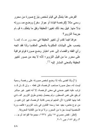 ‫ﺍﻟﻔﺭﺽ ﻫﻨﺎ ﻴﺘﻤﺜل ﻓﻲ ﻗﻴﺎﻡ ﺸﺨﺹ ﻴﻨﺯﻉ ﺼﻭﺭﺓ ﻤﻥ ﻤﺤﺭﺭ‬
‫ﺭﺴﻤﻲ ﻤﺜﻼ )ﻜﺭﺨﺼﺔ ﻗﻴﺎﺩﺓ ﺃﻭ ﺠﻭﺍﺯ ﺴﻔﺭ( ﻭﻭﻀﻊ ﺼـﻭﺭﺘﻪ‬
                                      ‫ﹰ‬
‫ﺒﺩﻻ ﻤﻨﻬﺎ. ﻓﻬل ‪‬ﻌﺩ ﺫﻟﻙ ﺘﻐﻴﻴ ‪‬ﺍ ﻟﻠﺤﻘﻴﻘﺔ ﻭﻓﹾﻕ ﻤﺎ ﻴﺘﻁﻠﺒـﻪ ﻗﻴـﺎﻡ‬
                               ‫ﺭ‬            ‫ﻴ‬           ‫ﹰ‬
                                               ‫ﺠﺭﻴﻤﺔ ﺍﻟﺘﺯﻭﻴﺭ؟‬
‫ﻋﺭﻓﻨﺎ ﻓﻴﻤﺎ ﺘﻘﺩﻡ ﺃﻥ ﺘﻐﻴﻴﺭ ﺍﻟﺤﻘﻴﻘﺔ ﻓﻲ ﻤﺤـﺭﺭ ﻤـﺎ، ﺇﻨﻤـﺎ‬
‫ﻴﻨﺼﺏ ﻋﻠﻰ ﺍﻟﺒﻴﺎﻨﺎﺕ ﺍﻟﻤﻜﺘﻭﺒﺔ ﺒﺎﻟﻤﻌﻨﻰ ﺍﻟﻤﺘﻘﺩﻡ؛ ﻭﻟﺫﺍ ﻓﻘﺩ ﺍﺘﺠﻪ‬
‫ﺭﺃﻱ ﺍﻟﻔﻘﻪ ﻭﺍﻟﻘﻀﺎﺀ ﺇﻟﻰ ﻋﺩﻡ ﺍﻋﺘﺒﺎﺭ ﻭﻀﻊ ﺼﻭﺭﺓ ﻓﻭﺘﻭﻏﺭﺍﻓﻴﺔ‬
‫ﻋﻠﻰ ﻤﺤﺭﺭ ﻤﺎ ﻤﻥ ﻗﺒﻴل ﺍﻟﺘﺯﻭﻴﺭ؛ ﻷﻨﻪ ﻻ ﻴﻌﺩ ﻤﻥ ﺼﻭﺭ ﺘﻐﻴﻴﺭ‬
                               ‫ﺍﻟﺤﻘﻴﻘﺔ ﺒﺎﻟﻤﻌﻨﻰ ﺍﻟﻤﺸﺎﺭ ﺇﻟﻴﻪ )١(.‬




‫)١( ﻭﻟﺫﺍ ﻗﻀﻰ ﺒﺄﻨﻪ ﺇﺫﺍ ﻭﻀﻊ ﺸﺨﺹ ﺼﻭﺭﺘﻪ ﻋﻠﻰ ﺭﺨﺼﺔ ﺭﺴﻤﻴﺔ‬
‫ﻟﻴﺴﺕ ﻟﻪ، ﻤﺤل ﺼﻭﺭﺓ ﺼﺎﺤﺏ ﺍﻟﺭﺨﺼﺔ، ﻓﺈﻥ ﻓﻌﻠﻪ - ﻭﺇﻥ ﻜـﺎﻥ ﻗـﺩ‬
‫ﺘﺭﺘﺏ ﻋﻠﻴﻪ ﺘﻐﻴﻴﺭ ﻀﻤﻨﻲ ﻓﻲ ﻤﻌﻨﻰ ﺍﻟﺭﺨﺼﺔ، ﺇﻻ ﺃﻨﻪ ﺘﻐﻴﻴﺭ ﻏﻴﺭ ﻤﺒﺎﺸﺭ‬
‫ﻟﻡ ﻴﻘﻊ ﻋﻠﻰ ﻨﻔﺱ ﺍﻟﻤﺴﻁﻭﺭ، ﻭﻟﻡ ﻴﺤﺼل ﺒﺈﺤﺩﻯ ﻁﺭﻕ ﺍﻟﺘﺯﻭﻴﺭ ﺍﻟﻤـﺎﺩﻱ‬
‫ﻜﻤﺎ ﺒﻴﻨﻬﺎ ﺍﻟﻘﺎﻨﻭﻥ؛ ﻷﻥ ﺍﻟﻤﺘﻬﻡ ﻟﻡ ﻴﻤﺱ ﻜﺘﺎﺒﺔ ﺍﻟﺭﺨﺼﺔ، ﻓﻬﻭ ﺇﺫﻥ ﺘﻐﻴﻴـﺭ‬
‫ﻤﻥ ﻨﻭﻉ ﺨﺎﺹ، ﺒﻌﻴﺩ ﻋﻤﺎ ﺭﺴﻤﻪ ﺍﻟﻘﺎﻨﻭﻥ ﻓﻲ ﺒﺎﺏ ﺍﻟﺘﺯﻭﻴﺭ؛ ﻓﺎﻟﺼـﻭﺭﺓ‬
     ‫ﺍﻟﺸﺨﺼﻴﺔ ﻟﻴﺴﺕ ﺠﺯ ‪‬ﺍ ﻤﻥ ﺍﻟﻤﺤﺭﺭ، ﻭﻻ ﻨﻭ ‪‬ﺎ ﻤﻥ ﺍﻟﻜﺘﺎﺒﺔ ﺍﻟﻤﻌﺭﻭﻓﺔ.‬
                           ‫ﻋ‬                   ‫ﺀ‬
‫)ﺍﻨﻅﺭ: ﻨﻘﺽ ﻤﺼﺭﻱ ٥١ ﻴﻨﺎﻴﺭ ٤٣٩١، ﻤﺠﻤﻭﻋﺔ ﺍﻟﻘﻭﺍﻋﺩ ﺜﻡ ﺠــ‬
                                         ‫٣، ﺭﻗﻡ ٧٨١، ﺹ ٦٠٢.‬

‫٨٤‬
 