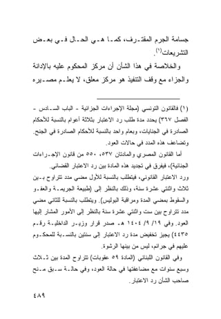 ‫ﺠﺴﺎﻤﺔ ﺍﻟ ‪‬ﺭﻡ ﺍﻟ ‪‬ﻘﺘـ ‪‬ﻑ، ﻜﻤـﺎ ﻫـﻲ ﺍﻟﺤـﺎل ﻓـﻲ ﺒﻌـﺽ‬
                           ‫ﻤ ﺭ‬         ‫ﺠ‬
                                                  ‫ﺍﻟﺘﺸﺭﻴﻌﺎﺕ)١(.‬
‫ﻭﺍﻟﺨﻼﺼﺔ ﻓﻲ ﻫﺫﺍ ﺍﻟﺸﺄﻥ ﺃﻥ ﻤﺭﻜﺯ ﺍﻟﻤﺤﻜﻭﻡ ﻋﻠﻴﻪ ﺒﺎﻹﺩﺍﻨﺔ‬
‫ﻭﺍﻟﺠﺯﺍﺀ ﻤﻊ ﻭﻗﻑ ﺍﻟﺘﻨﻔﻴﺫ ﻫﻭ ﻤﺭﻜﺯ ﻤﻌﻠﻕ، ﻻ ﻴﻌﻠـﻡ ﻤﺼـﻴﺭﻩ‬


‫)١( ﻓﺎﻟﻘﺎﻨﻭﻥ ﺍﻟﺘﻭﻨﺴﻲ )ﻤﺠﻠﺔ ﺍﻹﺠﺭﺍﺀﺍﺕ ﺍﻟﺠﺯﺍﺌﻴﺔ - ﺍﻟﺒﺎﺏ ﺍﻟﺴـﺎﺩﺱ -‬
‫ﺍﻟﻔﺼل ٧٦٣( ﻴﺤﺩﺩ ﻤﺩﺓ ﻁﻠﺏ ﺭﺩ ﺍﻻﻋﺘﺒﺎﺭ ﺒﺜﻼﺜﺔ ﺃﻋﻭﺍﻡ ﺒﺎﻟﻨﺴﺒﺔ ﻟﻸﺤﻜﺎﻡ‬
‫ﺍﻟﺼﺎﺩﺭﺓ ﻓﻲ ﺍﻟﺠﻨﺎﻴﺎﺕ، ﻭﺒﻌﺎﻡ ﻭﺍﺤﺩ ﺒﺎﻟﻨﺴﺒﺔ ﻟﻸﺤﻜﺎﻡ ﺍﻟﺼﺎﺩﺭﺓ ﻓﻲ ﺍﻟﺠﻨﺢ.‬
                              ‫ﻭﺘﻀﺎﻋﻑ ﻫﺫﻩ ﺍﻟﻤﺩﺩ ﻓﻲ ﺤﺎﻻﺕ ﺍﻟﻌﻭﺩ.‬
‫ﺃﻤﺎ ﺍﻟﻘﺎﻨﻭﻥ ﺍﻟﻤﺼﺭﻱ ﻭﺍﻟﻤﺎﺩﺘﺎﻥ ٧٣٥، ٠٥٥ ﻤﻥ ﻗﺎﻨﻭﻥ ﺍﻹﺠـﺭﺍﺀﺍﺕ‬
      ‫ﺍﻟﺠﻨﺎﺌﻴﺔ(، ﻓﻴﻔﺭﻕ ﻓﻲ ﺘﺠﺩﻴﺩ ﻫﺫﻩ ﺍﻟﻤﺎﺩﺓ ﺒﻴﻥ ﺭﺩ ﺍﻻﻋﺘﺒﺎﺭ ﺍﻟﻘﻀﺎﺌﻲ.‬
‫ﻭﺭﺩ ﺍﻻﻋﺘﺒﺎﺭ ﺍﻟﻘﺎﻨﻭﻨﻲ، ﻓﻴﺘﻁﻠﺏ ﺒﺎﻟﻨﺴﺒﺔ ﻟﻸﻭل ﻤﻀﻲ ﻤﺩﺩ ﺘﺘﺭﺍﻭﺡ ﺒـﻴﻥ‬
‫ﺜﻼﺙ ﻭﺍﺜﻨﺘﻲ ﻋﺸﺭﺓ ﺴﻨﺔ، ﻭﺫﻟﻙ ﺒﺎﻟﻨﻅﺭ ﺇﻟﻰ )ﻁﺒﻴﻌﺔ ﺍﻟﺠﺭﻴﻤـﺔ ﻭﺍﻟﻌﻔـﻭ‬
‫ﻭﺍﻟﺴﻘﻭﻁ ﺒﻤﻀﻲ ﺍﻟﻤﺩﺓ ﻭﻤﺭﺍﻗﺒﺔ ﺍﻟﺒﻭﻟﻴﺱ(. ﻭﻴﺘﻁﻠﺏ ﺒﺎﻟﻨﺴﺒﺔ ﻟﻠﺜﺎﻨﻲ ﻤﻀﻲ‬
‫ﻤﺩﺩ ﺘﺘﺭﺍﻭﺡ ﺒﻴﻥ ﺴﺕ ﻭﺍﺜﻨﺘﻲ ﻋﺸﺭﺓ ﺴﻨﺔ ﺒﺎﻟﻨﻅﺭ ﺇﻟﻰ ﺍﻷﻤﻭﺭ ﺍﻟﻤﺸﺎﺭ ﺇﻟﻴﻬﺎ‬
‫ﺍﻟﻌﻭﺩ. ﻭﻓﻲ ٩١/ ٩/ ٤٠٤١ ﻫـ ﺼﺩﺭ ﻗﺭﺍﺭ ﻭﺯﻴـﺭ ﺍﻟﺩﺍﺨﻠﻴـﺔ ﺭﻗـﻡ‬
‫٥٣٤٤( ﻴﺠﻴﺯ ﺘﺨﻔﻴﺽ ﻤﺩﺓ ﺭﺩ ﺍﻻﻋﺘﺒﺎﺭ ﺇﻟﻰ ﺴﻨﺘﻴﻥ ﺒﺎﻟﻨﺴـﺒﺔ ﻟﻠﻤﺤﻜـﻭﻡ‬
                            ‫ﻋﻠﻴﻬﻡ ﻓﻲ ﺠﺭﺍﺌ ‪ ،‬ﻟﻴﺱ ﻤﻥ ﺒﻴﻨﻬﺎ ﺍﻟﺭﺸﻭﺓ.‬
                                                  ‫ﻡ‬
‫ﻭﻓﻲ ﺍﻟﻘﺎﻨﻭﻥ ﺍﻟﻠﺒﻨﺎﻨﻲ )ﺍﻟﻤﺎﺩﺓ ٩٥ ﻋﻘﻭﺒﺎﺕ( ﺘﺘﺭﺍﻭﺡ ﺍﻟﻤﺩﺓ ﺒﻴﻥ ﺜـﻼﺙ‬
‫ﻭﺴﺒﻊ ﺴﻨﻭﺍﺕ ﻤﻊ ﻤﻀﺎﻋﻔﺘﻬﺎ ﻓﻲ ﺤﺎﻟﺔ ﺍﻟﻌﻭﺩ، ﻭﻓﻲ ﺤﺎﻟـﺔ ﺴـﺒﻕ ﻤـﻨﺢ‬
                                        ‫ﺼﺎﺤﺏ ﺍﻟﺸﺄﻥ ﺭﺩ ﺍﻻﻋﺘﺒﺎﺭ.‬

‫٩٨٤‬
 