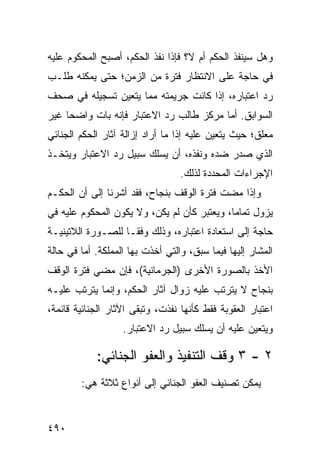 ‫ﻭﻫل ﺴﻴﻨﻔﺫ ﺍﻟﺤﻜﻡ ﺃﻡ ﻻ؟ ﻓﺈﺫﺍ ﻨﻔﺫ ﺍﻟﺤﻜﻡ، ﺃﺼﺒﺢ ﺍﻟﻤﺤﻜﻭﻡ ﻋﻠﻴﻪ‬
‫ﻓﻲ ﺤﺎﺠﺔ ﻋﻠﻰ ﺍﻻﻨﺘﻅﺎﺭ ﻓﺘﺭﺓ ﻤﻥ ﺍﻟﺯﻤﻥ؛ ﺤﺘﻰ ﻴﻤﻜﻨﻪ ﻁﻠـﺏ‬
‫ﺭﺩ ﺍﻋﺘﺒﺎﺭﻩ، ﺇﺫﺍ ﻜﺎﻨﺕ ﺠﺭﻴﻤﺘﻪ ﻤﻤﺎ ﻴﺘﻌﻴﻥ ﺘﺴﺠﻴﻠﻪ ﻓﻲ ﺼﺤﻑ‬
‫ﺍﻟﺴﻭﺍﺒﻕ. ﺃﻤﺎ ﻤﺭﻜﺯ ﻁﺎﻟﺏ ﺭﺩ ﺍﻻﻋﺘﺒﺎﺭ ﻓﺈﻨﻪ ﺒﺎﺕ ﻭﺍﻀ ‪‬ﺎ ﻏﻴﺭ‬
     ‫ﺤ‬
‫ﻤﻌﻠﻕ؛ ﺤﻴﺙ ﻴﺘﻌﻴﻥ ﻋﻠﻴﻪ ﺇﺫﺍ ﻤﺎ ﺃﺭﺍﺩ ﺇﺯﺍﻟﺔ ﺁﺜﺎﺭ ﺍﻟﺤﻜﻡ ﺍﻟﺠﻨﺎﺌﻲ‬
‫ﺍﻟﺫﻱ ﺼﺩﺭ ﻀﺩﻩ ﻭﻨﻔﺫﻩ، ﺃﻥ ﻴﺴﻠﻙ ﺴﺒﻴل ﺭﺩ ﺍﻻﻋﺘﺒﺎﺭ ﻭﻴﺘﺨـﺫ‬
                                  ‫ﺍﻹﺠﺭﺍﺀﺍﺕ ﺍﻟﻤﺤﺩﺩﺓ ﻟﺫﻟﻙ.‬
‫ﻭﺇﺫﺍ ﻤﻀﺕ ﻓﺘﺭﺓ ﺍﻟﻭﻗﻑ ﺒﻨﺠﺎﺡ، ﻓﻘﺩ ﺃﺸﺭﻨﺎ ﺇﻟﻰ ﺃﻥ ﺍﻟﺤﻜـﻡ‬
‫ﻴﺯﻭل ﺘﻤﺎ ‪‬ﺎ، ﻭ ‪‬ﻌﺘﺒﺭ ﻜﺄﻥ ﻟﻡ ﻴﻜﻥ، ﻭﻻ ﻴﻜﻭﻥ ﺍﻟﻤﺤﻜﻭﻡ ﻋﻠﻴﻪ ﻓﻲ‬
                                ‫‪‬‬       ‫ﻤ ﻴ‬
‫ﺤﺎﺠﺔ ﺇﻟﻰ ﺍﺴﺘﻌﺎﺩﺓ ﺍﻋﺘﺒﺎﺭﻩ، ﻭﺫﻟﻙ ﻭﻓ ﹰـﺎ ﻟﻠﺼـﻭﺭﺓ ﺍﻟﻼﺘﻴﻨﻴـﺔ‬
                    ‫ﻘ‬
‫ﺍﻟﻤﺸﺎﺭ ﺇﻟﻴﻬﺎ ﻓﻴﻤﺎ ﺴﺒﻕ، ﻭﺍﻟﺘﻲ ﺃﺨﺫﺕ ﺒﻬﺎ ﺍﻟﻤﻤﻠﻜﺔ. ﺃﻤﺎ ﻓﻲ ﺤﺎﻟﺔ‬
‫ﺍﻷﺨﺫ ﺒﺎﻟﺼﻭﺭﺓ ﺍﻷﺨﺭﻯ )ﺍﻟﺠﺭﻤﺎﻨﻴﺔ(، ﻓﺈﻥ ﻤﻀﻲ ﻓﺘﺭﺓ ﺍﻟﻭﻗﻑ‬
‫ﺒﻨﺠﺎﺡ ﻻ ﻴﺘﺭﺘﺏ ﻋﻠﻴﻪ ﺯﻭﺍل ﺁﺜﺎﺭ ﺍﻟﺤﻜﻡ، ﻭﺇﻨﻤﺎ ﻴﺘﺭﺘﺏ ﻋﻠﻴـﻪ‬
‫ﺍﻋﺘﺒﺎﺭ ﺍﻟﻌﻘﻭﺒﺔ ﻓﻘﻁ ﻜﺄﻨﻬﺎ ﻨﻔﺫﺕ، ﻭﺘﺒﻘﻰ ﺍﻵﺜﺎﺭ ﺍﻟﺠﻨﺎﺌﻴﺔ ﻗﺎﺌﻤﺔ،‬
                   ‫ﻭﻴﺘﻌﻴﻥ ﻋﻠﻴﻪ ﺃﻥ ﻴﺴﻠﻙ ﺴﺒﻴل ﺭﺩ ﺍﻻﻋﺘﺒﺎﺭ.‬

            ‫٢ - ٣ ﻭﻗﻑ ﺍﻟﺘﻨﻔﻴﺫ ﻭﺍﻟﻌﻔﻭ ﺍﻟﺠﻨﺎﺌﻲ:‬
        ‫ﻴﻤﻜﻥ ﺘﺼﻨﻴﻑ ﺍﻟﻌﻔﻭ ﺍﻟﺠﻨﺎﺌﻲ ﺇﻟﻰ ﺃﻨﻭﺍﻉ ﺜﻼﺜﺔ ﻫﻲ:‬


‫٠٩٤‬
 