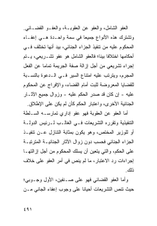 ‫ﺍﻟﻌﻔﻭ ﺍﻟﺸﺎﻤل، ﻭﺍﻟﻌﻔﻭ ﻋﻥ ﺍﻟﻌﻘﻭﺒـﺔ، ﻭﺍﻟﻌﻔـﻭ ﺍﻟﻘﻀـﺎﺌﻲ.‬
‫ﻭﺘﺸﺘﺭﻙ ﻫﺫﻩ ﺍﻷﻨﻭﺍﻉ ﺠﻤﻴ ‪‬ﺎ ﻓﻲ ﺴﻤﺔ ﻭﺍﺤـﺩﺓ ﻫـﻲ ﺇﻋﻔـﺎﺀ‬
                          ‫ﻌ‬
‫ﺍﻟﻤﺤﻜﻭﻡ ﻋﻠﻴﻪ ﻤﻥ ﺘﻨﻔﻴﺫ ﺍﻟﺠﺯﺍﺀ ﺍﻟﺠﻨﺎﺌﻲ، ﺒﻴﺩ ﺃﻨﻬﺎ ﺘﺨﺘﻠﻑ ﻓـﻲ‬
‫ﺃﺤﻜﺎﻤﻬﺎ ﺍﺨﺘﻼ ﹰﺎ ﺒﻴ ﹰﺎ؛ ﻓﺎﻟﻌﻔﻭ ﺍﻟﺸﺎﻤل ﻫﻭ ﻋﻔﻭ ﺘﺸـﺭﻴﻌﻲ، ﻴـﺘﻡ‬
                                     ‫ﻓ ‪‬ﻨ‬
‫ﺇﺠﺭﺍﺀ ﺘﺸﺭﻴﻌﻲ ﻤﻥ ﺃﺠل ﺇﺯﺍﻟﺔ ﺼﻔﺔ ﺍﻟﺠﺭﻴﻤﺔ ﺘﻤﺎ ‪‬ﺎ ﻋﻥ ﺍﻟﻔﻌل‬
          ‫ﻤ‬
‫ﺍﻟﻤﺠ ‪‬ﻡ، ﻭﻴﺘﺭﺘﺏ ﻋﻠﻴﻪ ﺍﻤﺘﻨﺎﻉ ﺍﻟﺴﻴﺭ ﻓـﻲ ﺍﻟـﺩﻋﻭﺓ ﺒﺎﻟﻨﺴـﺒﺔ‬
                                                ‫ﺭ‬
‫ﻟﻠﻘﻀﺎﻴﺎ ﺍﻟﻤﻌﺭﻭﻀﺔ ﻟﻠﺒﺕ ﺃﻤﺎﻡ ﺍﻟﻘﻀﺎﺀ، ﻭﺍﻹﻓﺭﺍﺝ ﻋﻥ ﺍﻟﻤﺤﻜﻭﻡ‬
‫ﻋﻠﻴﻪ - ﺇﻥ ﻜﺎﻥ ﻗﺩ ﺼﺩﺭ ﺍﻟﺤﻜﻡ ﻋﻠﻴﻪ - ﻭﺯﻭﺍل ﺠﻤﻴﻊ ﺍﻵﺜـﺎﺭ‬
 ‫ﺍﻟﺠﻨﺎﺌﻴﺔ ﺍﻷﺨﺭﻯ، ﻭﺍﻋﺘﺒﺎﺭ ﺍﻟﺤﻜﻡ ﻜﺄﻥ ﻟﻡ ﻴﻜﻥ ﻋﻠﻰ ﺍﻹﻁﻼﻕ.‬
‫ﺃﻤﺎ ﺍﻟﻌﻔﻭ ﻋﻥ ﺍﻟﻌﻘﻭﺒﺔ ﻓﻬﻭ ﻋﻔﻭ ﺇﺩﺍﺭﻱ ﺘﻤﺎﺭﺴـﻪ ﺍﻟﺴـﻠﻁﺔ‬
‫ﺍﻟﺘﻨﻔﻴﺫﻴﺔ ﻭﺘﻘﺭﺭﻩ ﺍﻟﺘﺸﺭﻴﻌﺎﺕ ﻓـﻲ ﺍﻟﻐﺎﻟـﺏ ﻟـﺭﺌﻴﺱ ﺍﻟﺩﻭﻟـﺔ‬
‫ﺃﻭ ﻟﻠﻭﺯﻴﺭ ﺍﻟﻤﺨﺘﺹ، ﻭﻫﻭ ﻴﻜﻭﻥ ﺒﻤﺜﺎﺒﺔ ﺍﻟﺘﻨﺎﺯل ﻋـﻥ ﺘﻨﻔﻴـﺫ‬
‫ﺍﻟﺠﺯﺍﺀ ﺍﻟﺠﻨﺎﺌﻲ ﻓﺤﺴﺏ ﺩﻭﻥ ﺯﻭﺍل ﺍﻵﺜﺎﺭ ﺍﻟﺠﻨﺎﺌﻴـﺔ ﺍﻟﻤﺘﺭﺘﺒـﺔ‬
‫ﻋﻠﻰ ﺍﻟﺤﻜﻡ، ﻭﺍﻟﺘﻲ ﻴﺘﻌﻴﻥ ﺃﻥ ﻴﺴﻠﻙ ﺍﻟﻤﺤﻜﻭﻡ ﻤﻥ ﺃﺠل ﺇﺯﺍﻟﺘﻬـﺎ‬
‫ﺇﺠﺭﺍﺀﺍﺕ ﺭﺩ ﺍﻻﻋﺘﺒﺎﺭ، ﻤﺎ ﻟﻡ ﻴﻨﺹ ﻓﻲ ﺃﻤﺭ ﺍﻟﻌﻔﻭ ﻋﻠﻰ ﺨﻼﻑ‬
                                                    ‫ﺫﻟﻙ.‬
‫ﻭﺃﻤﺎ ﺍﻟﻌﻔﻭ ﺍﻟﻘﻀﺎﺌﻲ ﻓﻬﻭ ﻋﻠﻰ ﺼـﻨﻔﻴﻥ، ﺍﻷﻭل ﻭﺠـﻭﺒﻲ؛‬
‫ﺤﻴﺙ ﺘﻨﺹ ﺍﻟﺘﺸﺭﻴﻌﺎﺕ ﺃﺤﻴﺎ ﹰﺎ ﻋﻠﻰ ﻭﺠﻭﺏ ﺇﻋﻔﺎﺀ ﺍﻟﺠﺎﻨﻲ ﻤـﻥ‬
                           ‫ﻨ‬


‫١٩٤‬
 