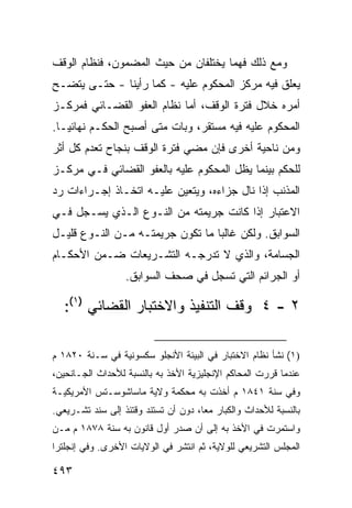 ‫ﻭﻤﻊ ﺫﻟﻙ ﻓ ‪‬ﻤﺎ ﻴﺨﺘﻠﻔﺎﻥ ﻤﻥ ﺤﻴﺙ ﺍﻟﻤﻀﻤﻭﻥ، ﻓﻨﻅﺎﻡ ﺍﻟﻭﻗﻑ‬
                                      ‫ﻬ‬
‫ﻴﻌﻠﻕ ﻓﻴﻪ ﻤﺭﻜﺯ ﺍﻟﻤﺤﻜﻭﻡ ﻋﻠﻴﻪ - ﻜﻤﺎ ﺭﺃﻴﻨﺎ - ﺤﺘـﻰ ﻴﺘﻀـﺢ‬
‫ﺃﻤﺭﻩ ﺨﻼل ﻓﺘﺭﺓ ﺍﻟﻭﻗﻑ، ﺃﻤﺎ ﻨﻅﺎﻡ ﺍﻟﻌﻔﻭ ﺍﻟﻘﻀـﺎﺌﻲ ﻓﻤﺭﻜـﺯ‬
‫ﺍﻟﻤﺤﻜﻭﻡ ﻋﻠﻴﻪ ﻓﻴﻪ ﻤﺴﺘﻘﺭ، ﻭﺒﺎﺕ ﻤﺘﻰ ﺃﺼﺒﺢ ﺍﻟﺤﻜـﻡ ﻨﻬﺎﺌ ‪‬ـﺎ.‬
   ‫ﻴ‬
‫ﻭﻤﻥ ﻨﺎﺤﻴﺔ ﺃﺨﺭﻯ ﻓﺈﻥ ﻤﻀﻲ ﻓﺘﺭﺓ ﺍﻟﻭﻗﻑ ﺒﻨﺠﺎﺡ ﺘﻌﺩﻡ ﻜل ﺃﺜﺭ‬
‫ﻟﻠﺤﻜﻡ ﺒﻴﻨﻤﺎ ﻴﻅل ﺍﻟﻤﺤﻜﻭﻡ ﻋﻠﻴﻪ ﺒﺎﻟﻌﻔﻭ ﺍﻟﻘﻀﺎﺌﻲ ﻓـﻲ ﻤﺭﻜـﺯ‬
‫ﺍﻟﻤﺫﻨﺏ ﺇﺫﺍ ﻨﺎل ﺠﺯﺍﺀﻩ، ﻭﻴﺘﻌﻴﻥ ﻋﻠﻴـﻪ ﺍﺘﺨـﺎﺫ ﺇﺠـﺭﺍﺀﺍﺕ ﺭﺩ‬
‫ﺍﻻﻋﺘﺒﺎﺭ ﺇﺫﺍ ﻜﺎﻨﺕ ﺠﺭﻴﻤﺘﻪ ﻤﻥ ﺍﻟﻨـﻭﻉ ﺍﻟـﺫﻱ ﻴﺴـﺠل ﻓـﻲ‬
‫ﺍﻟﺴﻭﺍﺒﻕ. ﻭﻟﻜﻥ ﻏﺎﻟ ‪‬ﺎ ﻤﺎ ﺘﻜﻭﻥ ﺠﺭﻴﻤﺘـﻪ ﻤـﻥ ﺍﻟﻨـﻭﻉ ﻗﻠﻴـل‬
                                  ‫ﺒ‬
‫ﺍﻟﺠﺴﺎﻤﺔ، ﻭﺍﻟﺫﻱ ﻻ ﺘﺩﺭﺠـﻪ ﺍﻟﺘﺸـﺭﻴﻌﺎﺕ ﻀـﻤﻥ ﺍﻷﺤﻜـﺎﻡ‬
                  ‫ﺃﻭ ﺍﻟﺠﺭﺍﺌﻡ ﺍﻟﺘﻲ ﺘﺴ ‪‬ل ﻓﻲ ﺼﺤﻑ ﺍﻟﺴﻭﺍﺒﻕ.‬
                                   ‫ﺠ‬

   ‫٢ - ٤ ﻭﻗﻑ ﺍﻟﺘﻨﻔﻴﺫ ﻭﺍﻻﺨﺘﺒﺎﺭ ﺍﻟﻘﻀﺎﺌﻲ )١(:‬

‫)١( ﻨﺸﺄ ﻨﻅﺎﻡ ﺍﻻﺨﺘﺒﺎﺭ ﻓﻲ ﺍﻟﺒﻴﺌﺔ ﺍﻷﻨﺠﻠﻭ ﺴﻜﺴﻭﻨﻴﺔ ﻓﻲ ﺴـﻨﺔ ٠٢٨١ ﻡ‬
‫ﻋﻨﺩﻤﺎ ﻗﺭﺭﺕ ﺍﻟﻤﺤﺎﻜﻡ ﺍﻹﻨﺠﻠﻴﺯﻴﺔ ﺍﻷﺨﺫ ﺒﻪ ﺒﺎﻟﻨﺴﺒﺔ ﻟﻸﺤﺩﺍﺙ ﺍﻟﺠـﺎﻨﺤﻴﻥ،‬
‫ﻭﻓﻲ ﺴﻨﺔ ١٤٨١ ﻡ ﺃﺨﺫﺕ ﺒﻪ ﻤﺤﻜﻤﺔ ﻭﻻﻴﺔ ﻤﺎﺴﺎﺸﻭﺴـﺘﺱ ﺍﻷﻤﺭﻴﻜﻴـﺔ‬
‫ﺒﺎﻟﻨﺴﺒﺔ ﻟﻸﺤﺩﺍﺙ ﻭﺍﻟﻜﺒﺎﺭ ﻤ ‪‬ﺎ، ﺩﻭﻥ ﺃﻥ ﺘﺴﺘﻨﺩ ﻭﻗﺘﺌﺫ ﺇﻟﻰ ﺴﻨﺩ ﺘﺸـﺭﻴﻌﻲ.‬
                                      ‫ﻌ‬
‫ﻭﺍﺴﺘﻤﺭﺕ ﻓﻲ ﺍﻷﺨﺫ ﺒﻪ ﺇﻟﻰ ﺃﻥ ﺼﺩﺭ ﺃﻭل ﻗﺎﻨﻭﻥ ﺒﻪ ﺴﻨﺔ ٨٧٨١ ﻡ ﻤـﻥ‬
‫ﺍﻟﻤﺠﻠﺱ ﺍﻟﺘﺸﺭﻴﻌﻲ ﻟﻠﻭﻻﻴﺔ، ﺜﻡ ﺍﻨﺘﺸﺭ ﻓﻲ ﺍﻟﻭﻻﻴﺎﺕ ﺍﻷﺨﺭﻯ. ﻭﻓﻲ ﺇﻨﺠﻠﺘﺭﺍ‬

‫٣٩٤‬
 