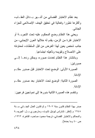 ‫ﻴﻌﺩ ﻨﻅﺎﻡ ﺍﻻﺨﺘﺒﺎﺭ ﺍﻟﻘﻀﺎﺌﻲ ﻤﻥ ﺃﺸـﻬﺭ ﺒـﺩﺍﺌل ﺍﻟﻌﻘـﺎﺏ،‬
‫ﻭﺃﻜﺜﺭﻫﺎ ﺘﻁﻭ ‪‬ﺍ ﻭﻓﻌﺎﻟﻴﺔ ﻓﻲ ﺘﺤﻘﻴﻕ ﺍﻟﻬﺩﻑ ﺍﻹﺼﻼﺤﻲ ﻟﻠﺠﺯﺍﺀ‬
                                      ‫ﺭ‬
                                                    ‫ﺍﻟﺠﻨﺎﺌﻲ.‬
‫ﻭﻴﻌﻨﻲ ﻫﺫﺍ ﺍﻟﻨﻅﺎﻡ ﻭﻀﻊ ﺍﻟﻤﺤﻜﻭﻡ ﻋﻠﻴﻪ ﺘﺤﺕ ﺍﻟﺘﺠﺭﺒـﺔ ﺃﻭ‬
‫ﺍﻻﺨﺘﺒﺎﺭ ﻓﺘﺭﺓ ﻤﻥ ﺍﻟﺯﻤﻥ، ﻴﻘﺩﻡ ﻟﻪ ﺨﻼﻟﻬﺎ ﺍﻟﻌﻭﻥ ﺍﻹﻴﺠﺎﺒﻲ، ﻤﻥ‬
‫ﺠﺎﻨﺏ ﺸﺨﺹ ‪‬ﻌ ‪‬ﻥ ﻟﻬﺫﺍ ﺍﻟﻐﺭﺽ ﻤﻥ ﻗﺒل ﺍﻟﺴﻠﻁﺎﺕ، ﻟﻤﻌﺎﻭﻨﺘﻪ‬
                                     ‫ﻴﻴ‬
                   ‫ﻋﻠﻰ ﺍﻻﻨﺼﻼﺡ ﻭﺘﻘﻭﻴﻤﻪ ﻭﺘﺄﻫﻴﻠﻪ ﺍﺠﺘﻤﺎﻋ ‪‬ﺎ.‬
                     ‫ﻴ‬
‫ﻭﺒﺎﻨﺘﺸﺎﺭ ﻫﺫﺍ ﺍﻟﻨﻅﺎﻡ ﺘﻌﺩﺩﺕ ﺼﻭﺭﻩ، ﻭﻴﻤﻜﻥ ﺭﺩﻫـﺎ ﺇﻟـﻰ‬
                                                   ‫ﺼﻭﺭﺘﻴﻥ:‬
‫ﺍﻟﺼﻭﺭﺓ ﺍﻷﻭﻟﻰ: ﺍﻟﻭﻀﻊ ﺘﺤﺕ ﺍﻻﺨﺘﺒﺎﺭ ﻗﺒل ﺼﺩﻭﺭ ﺤﻜـﻡ‬
                                                     ‫ﺍﻹﺩﺍﻨﺔ.‬
‫ﺍﻟﺼﻭﺭﺓ ﺍﻟﺜﺎﻨﻴﺔ: ﺍﻟﻭﻀﻊ ﺘﺤﺕ ﺍﻻﺨﺘﺒﺎﺭ ﺒﻌﺩ ﺼﺩﻭﺭ ﺤﻜـﻡ‬
                                                     ‫ﺍﻹﺩﺍﻨﺔ.‬
‫ﻭﺘﻨﻘﺴﻡ ﻫﺫﻩ ﺍﻟﺼﻭﺭﺓ ﺍﻟﺜﺎﻨﻴﺔ ﺒﺩﻭﺭﻫﺎ ﺇﻟﻰ ﻨﻤﻭﺫﺠﻴﻥ ﻓﺭﻋﻴﻴﻥ:‬


‫ﺼﺩﺭ ﺒﻬﺫﺍ ﺍﻟﻨﻅﺎﻡ ﻗﺎﻨﻭﻥ ﺴﻨﺔ ٧٠٩١ ﻡ ﺜﻡ ﻗﺎﻨﻭﻥ ﺍﻟﻌﺩل ﺍﻟﺠﻨـﺎﺌﻲ ﺴـﻨﺔ‬
‫٨٤٩١ ﻡ )ﺍﻨﻅﺭ: ﺘﺸﺎﺭﻟﺱ ﻟﻴﻭﻨﻴل ﺘﺸﻭﺕ، ﻭﻤﺎﺭﺠﻭﺭﻱ ﺒـل: ﺍﻟﺠﺭﻴﻤـﺔ‬
‫ﻭﺍﻟﻤﺤﺎﻜﻡ ﻭﺍﻻﺨﺘﺒﺎﺭ ﺍﻟﻘﻀﺎﺌﻲ، ﺘﺭﺠﻤﺔ ﻤﺤﻤﻭﺩ ﺼﺎﺤﺏ، ﺍﻟﻘﺎﻫﺭﺓ، ٢٦٩١،‬
                                           ‫ﺹ ٠٤ ﻭﻤﺎ ﺒﻌﺩﻫﺎ(.‬

‫٤٩٤‬
 