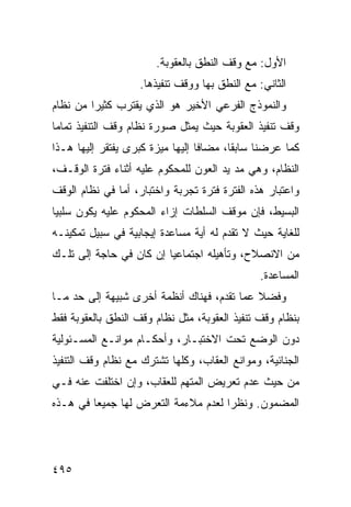 ‫ﺍﻷﻭل: ﻤﻊ ﻭﻗﻑ ﺍﻟﻨﻁﻕ ﺒﺎﻟﻌﻘﻭﺒﺔ.‬
                    ‫ﺍﻟﺜﺎﻨﻲ: ﻤﻊ ﺍﻟﻨﻁﻕ ﺒﻬﺎ ﻭﻭﻗﻑ ﺘﻨﻔﻴﺫﻫﺎ.‬
‫ﻭﺍﻟﻨﻤﻭﺫﺝ ﺍﻟﻔﺭﻋﻲ ﺍﻷﺨﻴﺭ ﻫﻭ ﺍﻟﺫﻱ ﻴﻘﺘﺭﺏ ﻜﺜﻴ ‪‬ﺍ ﻤﻥ ﻨﻅﺎﻡ‬
         ‫ﺭ‬
‫ﻭﻗﻑ ﺘﻨﻔﻴﺫ ﺍﻟﻌﻘﻭﺒﺔ ﺤﻴﺙ ﻴﻤﺜل ﺼﻭﺭﺓ ﻨﻅﺎﻡ ﻭﻗﻑ ﺍﻟﺘﻨﻔﻴﺫ ﺘﻤﺎ ‪‬ﺎ‬
 ‫ﻤ‬
‫ﻜﻤﺎ ﻋﺭﻀﻨﺎ ﺴﺎﺒ ﹰﺎ، ﻤﻀﺎ ﹰﺎ ﺇﻟﻴﻬﺎ ‪‬ﻴﺯﺓ ﻜﺒﺭﻯ ﻴﻔﺘﻘﺭ ﺇﻟﻴﻬﺎ ﻫـﺫﺍ‬
                         ‫ﻤ‬        ‫ﻓ‬       ‫ﻘ‬
‫ﺍﻟﻨﻅﺎﻡ، ﻭﻫﻲ ﻤﺩ ﻴﺩ ﺍﻟﻌﻭﻥ ﻟﻠﻤﺤﻜﻭﻡ ﻋﻠﻴﻪ ﺃﺜﻨﺎﺀ ﻓﺘﺭﺓ ﺍﻟﻭﻗـﻑ،‬
‫ﻭﺍﻋﺘﺒﺎﺭ ﻫﺫﻩ ﺍﻟﻔﺘﺭﺓ ﻓﺘﺭﺓ ﺘﺠﺭﺒﺔ ﻭﺍﺨﺘﺒﺎﺭ، ﺃﻤﺎ ﻓﻲ ﻨﻅﺎﻡ ﺍﻟﻭﻗﻑ‬
‫ﺍﻟﺒﺴﻴﻁ، ﻓﺈﻥ ﻤﻭﻗﻑ ﺍﻟﺴﻠﻁﺎﺕ ﺇﺯﺍﺀ ﺍﻟﻤﺤﻜﻭﻡ ﻋﻠﻴﻪ ﻴﻜﻭﻥ ﺴﻠﺒ ‪‬ﺎ‬
 ‫ﻴ‬
‫ﻟﻠﻐﺎﻴﺔ ﺤﻴﺙ ﻻ ﺘﻘﺩﻡ ﻟﻪ ﺃﻴﺔ ﻤﺴﺎﻋﺩﺓ ﺇﻴﺠﺎﺒﻴﺔ ﻓﻲ ﺴﺒﻴل ﺘﻤﻜﻴﻨـﻪ‬
‫ﻤﻥ ﺍﻻﻨﺼﻼﺡ، ﻭﺘﺄﻫﻴﻠﻪ ﺍﺠﺘﻤﺎﻋ ‪‬ﺎ ﺇﻥ ﻜﺎﻥ ﻓﻲ ﺤﺎﺠﺔ ﺇﻟﻰ ﺘﻠـﻙ‬
                         ‫ﻴ‬
                                                ‫ﺍﻟﻤﺴﺎﻋﺩﺓ.‬
‫ﻭﻓﻀﻼ ﻋ ‪‬ﺎ ﺘﻘﺩﻡ، ﻓﻬﻨﺎﻙ ﺃﻨﻅﻤﺔ ﺃﺨﺭﻯ ﺸﺒﻴﻬﺔ ﺇﻟﻰ ﺤﺩ ﻤـﺎ‬
                                         ‫ﹰ ﻤ‬
‫ﺒﻨﻅﺎﻡ ﻭﻗﻑ ﺘﻨﻔﻴﺫ ﺍﻟﻌﻘﻭﺒﺔ، ﻤﺜل ﻨﻅﺎﻡ ﻭﻗﻑ ﺍﻟﻨﻁﻕ ﺒﺎﻟﻌﻘﻭﺒﺔ ﻓﻘﻁ‬
‫ﺩﻭﻥ ﺍﻟﻭﻀﻊ ﺘﺤﺕ ﺍﻻﺨﺘﺒـﺎﺭ، ﻭﺃﺤﻜـﺎﻡ ﻤﻭﺍﻨـﻊ ﺍﻟﻤﺴـﺌﻭﻟﻴﺔ‬
‫ﺍﻟﺠﻨﺎﺌﻴﺔ، ﻭﻤﻭﺍﻨﻊ ﺍﻟﻌﻘﺎﺏ، ﻭﻜﻠﻬﺎ ﺘﺸﺘﺭﻙ ﻤﻊ ﻨﻅﺎﻡ ﻭﻗﻑ ﺍﻟﺘﻨﻔﻴﺫ‬
‫ﻤﻥ ﺤﻴﺙ ﻋﺩﻡ ﺘﻌﺭﻴﺽ ﺍﻟﻤﺘﻬﻡ ﻟﻠﻌﻘﺎﺏ، ﻭﺇﻥ ﺍﺨﺘﻠﻔﺕ ﻋﻨﻪ ﻓـﻲ‬
‫ﺍﻟﻤﻀﻤﻭﻥ. ﻭﻨﻅ ‪‬ﺍ ﻟﻌﺩﻡ ﻤﻼﺀﻤﺔ ﺍﻟﺘﻌﺭﺽ ﻟﻬﺎ ﺠﻤﻴ ‪‬ﺎ ﻓﻲ ﻫـﺫﻩ‬
         ‫ﻌ‬                            ‫ﺭ‬




‫٥٩٤‬
 