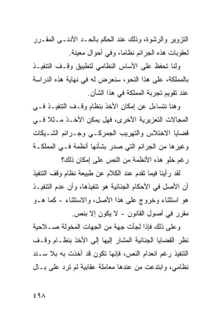 ‫ﺍﻟﺘﺯﻭﻴﺭ ﻭﺍﻟﺭﺸﻭﺓ، ﻭﺫﻟﻙ ﻋﻨﺩ ﺍﻟﺤﻜﻡ ﺒﺎﻟﺤـﺩ ﺍﻷﺩﻨـﻰ ﺍﻟﻤﻘـﺭﺭ‬
             ‫ﻟﻌﻘﻭﺒﺎﺕ ﻫﺫﻩ ﺍﻟﺠﺭﺍﺌﻡ ﻨﻅﺎ ‪‬ﺎ، ﻭﻓﻲ ﺃﺤﻭﺍل ﻤﻌﻴﻨﺔ.‬
                                ‫ﻤ‬
‫ﻭﻟﻨﺎ ﺘﺤﻔﻅ ﻋﻠﻰ ﺍﻷﺴﺎﺱ ﺍﻟﻨﻅﺎﻤﻲ ﻟﺘﻁﺒﻴﻕ ﻭﻗـﻑ ﺍﻟﺘﻨﻔﻴـﺫ‬
‫ﺒﺎﻟﻤﻤﻠﻜﺔ، ﻋﻠﻰ ﻫﺫﺍ ﺍﻟﻨﺤﻭ، ﺴﻨﻌﺭﺽ ﻟﻪ ﻓﻲ ﻨﻬﺎﻴﺔ ﻫﺫﻩ ﺍﻟﺩﺭﺍﺴﺔ‬
                    ‫ﻋﻨﺩ ﺘﻘﻭﻴﻡ ﺘﺠﺭﺒﺔ ﺍﻟﻤﻤﻠﻜﺔ ﻓﻲ ﻫﺫﺍ ﺍﻟﺸﺄﻥ.‬
‫ﻭﻫﻨﺎ ﻨﺘﺴﺎﺀل ﻋﻥ ﺇﻤﻜﺎﻥ ﺍﻷﺨﺫ ﺒﻨﻅﺎﻡ ﻭﻗـﻑ ﺍﻟﺘﻨﻔﻴـﺫ ﻓـﻲ‬
‫ﺍﻟﻤﺠﺎﻻﺕ ﺍﻟﺘﻌﺯﻴﺭﻴﺔ ﺍﻷﺨﺭﻯ، ﻓﻬل ﻴﻤﻜﻥ ﺍﻷﺨـﺫ ﻤـﺜﻼ ﻓـﻲ‬
    ‫ﹰ‬
‫ﻗﻀﺎﻴﺎ ﺍﻻﺨﺘﻼﺱ ﻭﺍﻟﺘﻬﺭﻴﺏ ﺍﻟﺠﻤﺭﻜـﻲ ﻭﺠـﺭﺍﺌﻡ ﺍﻟﺸـﻴﻜﺎﺕ‬
‫ﻭﻏﻴﺭﻫﺎ ﻤﻥ ﺍﻟﺠﺭﺍﺌﻡ ﺍﻟﺘﻲ ﺼﺩﺭ ﺒﺸﺄﻨﻬﺎ ﺃﻨﻅﻤﺔ ﻓـﻲ ﺍﻟﻤﻤﻠﻜـﺔ‬
          ‫ﺭﻏﻡ ﺨﻠﻭ ﻫﺫﻩ ﺍﻷﻨﻅﻤﺔ ﻤﻥ ﺍﻟﻨﺹ ﻋﻠﻰ ﺇﻤﻜﺎﻥ ﺫﻟﻙ؟‬
‫ﻟﻘﺩ ﺭﺃﻴﻨﺎ ﻓﻴﻤﺎ ﺘﻘﺩﻡ ﻋﻨﺩ ﺍﻟﻜﻼﻡ ﻋﻥ ﻁﺒﻴﻌﺔ ﻨﻅﺎﻡ ﻭﻗﻑ ﺍﻟﺘﻨﻔﻴﺫ‬
‫ﺃﻥ ﺍﻷﺼل ﻓﻲ ﺍﻷﺤﻜﺎﻡ ﺍﻟﺠﻨﺎﺌﻴﺔ ﻫﻭ ﺘﻨﻔﻴﺫﻫﺎ، ﻭﺃﻥ ﻋﺩﻡ ﺍﻟﺘﻨﻔﻴـﺫ‬
‫ﻫﻭ ﺍﺴﺘﺜﻨﺎﺀ ﻭﺨﺭﻭﺝ ﻋﻠﻰ ﻫﺫﺍ ﺍﻷﺼل، ﻭﺍﻻﺴﺘﺜﻨﺎﺀ - ﻜﻤﺎ ﻫـﻭ‬
              ‫ﻤﻘﺭﺭ ﻓﻲ ﺃﺼﻭل ﺍﻟﻘﺎﻨﻭﻥ - ﻻ ﻴﻜﻭﻥ ﺇﻻ ﺒﻨﺹ.‬
‫ﻭﻋﻠﻰ ﺫﻟﻙ ﻓﺈﺫﺍ ﻟﺠﺄﺕ ﺠﻬﺔ ﻤﻥ ﺍﻟﺠﻬﺎﺕ ﺍﻟﻤﺨﻭﻟﺔ ﺼـﻼﺤﻴﺔ‬
‫ﻨﻅﺭ ﺍﻟﻘﻀﺎﻴﺎ ﺍﻟﺠﻨﺎﺌﻴﺔ ﺍﻟﻤﺸﺎﺭ ﺇﻟﻴﻬﺎ ﺇﻟﻰ ﺍﻷﺨﺫ ﺒﻨﻅـﺎﻡ ﻭﻗـﻑ‬
‫ﺍﻟﺘﻨﻔﻴﺫ ﺭﻏﻡ ﺍﻨﻌﺩﺍﻡ ﺍﻟﻨﺹ، ﻓﺈﻨﻬﺎ ﺘﻜﻭﻥ ﻗﺩ ﺃﺨﺫﺕ ﺒﻪ ﺒﻼ ﺴـﻨﺩ‬
‫ﻨﻅﺎﻤﻲ، ﻭﺍﺒﺘﺩﻋﺕ ﻤﻥ ﻋﻨﺩﻫﺎ ﻤﻌﺎﻤﻠﺔ ﻋﻘﺎﺒﻴﺔ ﻟﻡ ﺘﺭﺩ ﻋﻠﻰ ﺒـﺎل‬


‫٨٩٤‬
 