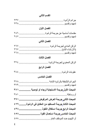 ‫اﻟﻘﺴﻢ اﻟﺜﺎﻧﻲ‬
‫ﺟﺮاﺋﻢ اﻟ ﱢﺷﻮة ............................................................. ٧٣٢‬
                                                                      ‫ﺮ‬
‫ﺕﻤﻬﻴﺪ وﺕﻘﺴﻴﻢ .............................................................. ٨٣٢‬
                                ‫اﻟﻔﺼﻞ اﻷول‬
‫ﻣﻘﺪﻣﺎت أﺱﺎﺱﻴﺔ ﻋﻦ ﺟﺮﻳﻤﺔ اﻟﺮﺷﻮة .................................... ٦٤٢‬
‫ﺕﻤﻬﻴﺪ وﺕﻘﺴﻴﻢ .............................................................. ٧٤٢‬
                               ‫اﻟﻔﺼﻞ اﻟﺜﺎﻧﻲ‬
‫اﻟﺮآﻦ اﻟﻤﺎدي ﻟﺠﺮﻳﻤﺔ اﻟﺮﺷﻮة .......................................... ٧٦٢‬
‫)اﻻرﺕﺸﺎء اﻟﺘﺎم( ........................................................... ٧٦٢‬
‫ﺕﻤﻬﻴﺪ وﺕﻘﺴﻴﻢ .............................................................. ٨٦٢‬
                               ‫اﻟﻔﺼﻞ اﻟﺜﺎﻟﺚ‬
‫اﻟﺮآﻦ اﻟﻤﻌﻨﻮي ﻟﺠﺮﻳﻤﺔ اﻟ ِﺷﻮة ........................................ ٤٢٣‬
                                                ‫ﺮ‬
                               ‫اﻟﻔﺼﻞ اﻟﺮاﺏﻊ‬
‫ﻋﻘﻮﺑﺎت اﻟﺮﺷﻮة ........................................................... ٤٤٣‬
                              ‫اﻟﻔﺼﻞ اﻟﺨﺎﻣﺲ‬
‫اﻟﺠﺮاﺋﻢ اﻟ ُﻠ َﻘﺔ ﺑﺎﻟﺮﺷﻮة اﻟﺘﺎﻣﺔ ......................................... ٨٧٣‬
                                                                  ‫ﻤﺤ‬
‫ﺕﻤﻬﻴﺪ وﺕﻘﺴﻴﻢ .............................................................. ٩٧٣‬
‫اﻟﻤﺒﺤﺚ اﻷول ﺝﺮیﻤﺔ اﻻﺱﺘﺠﺎﺏﺔ ﻟﺮﺝﺎء أو ﺕﻮﺹﻴﺔ ................ ١٨٣‬
‫أو وﺱﺎﻃﺔ .................................................................. ١٨٣‬
‫اﻟﻤﺒﺤﺚ اﻟﺜﺎﻧﻲ ﺝﺮیﻤﺔ اﻟﻌﺮض اﻟﻤﺮﻓﻮض ........................... ١٩٣‬
‫اﻟﻤﺒﺤﺚ اﻟﺜﺎﻟﺚ ﺝﺮیﻤﺔ اﻟﻤﺴﺘﻔﻴﺪ ﻣﻦ اﻟﻤﻘﺎﺏﻞ ﻓﻲ اﻟﺮﺷﻮة .......... ٩٢٤‬
‫اﻟﻤﺒﺤﺚ اﻟﺮاﺏﻊ ﺝﺮیﻤﺔ اﺱﺘﻐﻼل اﻟﻨﻔﻮذ ............................... ٨٣٤‬
‫اﻟﻤﺒﺤﺚ اﻟﺨﺎﻣﺲ ﺝﺮیﻤﺔ اﺱﺘﻌﻤﺎل اﻟﻘﻮة ............................. ٨٥٤‬
‫أو اﻟﺘﻬﺪﻳﺪ ﺿﺪ اﻟﻤﻮﻇﻒ اﻟﻌﺎم ........................................... ٨٥٤‬

‫٤‬
 