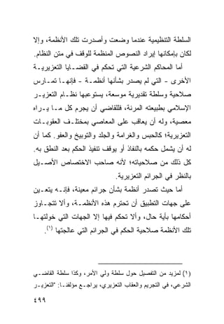 ‫ﺍﻟﺴﻠﻁﺔ ﺍﻟﺘﻨﻅﻴﻤﻴﺔ ﻋﻨﺩﻤﺎ ﻭﻀﻌﺕ ﻭﺃﺼﺩﺭﺕ ﺘﻠﻙ ﺍﻷﻨﻅﻤﺔ، ﻭﺇﻻ‬
‫ﻟﻜﺎﻥ ﺒﺈﻤﻜﺎﻨﻬﺎ ﺇﻴﺭﺍﺩ ﺍﻟﻨﺼﻭﺹ ﺍﻟﻤﻨﻅﻤﺔ ﻟﻠﻭﻗﻑ ﻓﻲ ﻤﺘﻥ ﺍﻟﻨﻅﺎﻡ.‬
‫ﺃﻤﺎ ﺍﻟﻤﺤﺎﻜﻡ ﺍﻟﺸﺭﻋﻴﺔ ﺍﻟﺘﻲ ﺘﺤﻜﻡ ﻓﻲ ﺍﻟﻘﻀـﺎﻴﺎ ﺍﻟﺘﻌﺯﻴﺭﻴـﺔ‬
‫ﺍﻷﺨﺭﻯ - ﺍﻟﺘﻲ ﻟﻡ ﻴﺼﺩﺭ ﺒﺸﺄﻨﻬﺎ ﺃﻨﻅﻤـﺔ - ﻓﺈﻨﻬـﺎ ﺘﻤـﺎﺭﺱ‬
‫ﺼﻼﺤﻴﺔ ﻭﺴﻠﻁﺔ ﺘﻘﺩﻴﺭﻴﺔ ﻤﻭﺴﻌﺔ، ﻴﺴﺘﻭﻋﺒﻬﺎ ﻨﻅـﺎﻡ ﺍﻟﺘﻌﺯﻴـﺭ‬
‫ﺍﻹﺴﻼﻤﻲ ﺒﻁﺒﻴﻌﺘﻪ ﺍﻟﻤﺭﻨﺔ، ﻓﻠﻠﻘﺎﻀﻲ ﺃﻥ ﻴﺠﺭﻡ ﻜل ﻤـﺎ ﻴـﺭﺍﻩ‬
‫ﻤﻌﺼﻴﺔ، ﻭﻟﻪ ﺃﻥ ﻴﻌﺎﻗﺏ ﻋﻠﻰ ﺍﻟﻤﻌﺎﺼﻲ ﺒﻤﺨﺘﻠـﻑ ﺍﻟﻌﻘﻭﺒـﺎﺕ‬
‫ﺍﻟﺘﻌﺯﻴﺭﻴﺔ؛ ﻜﺎﻟﺤﺒﺱ ﻭﺍﻟﻐﺭﺍﻤﺔ ﻭﺍﻟﺠﻠﺩ ﻭﺍﻟﺘﻭﺒﻴﺦ ﻭﺍﻟﻌﻔﻭ. ﻜﻤﺎ ﺃﻥ‬
‫ﻟﻪ ﺃﻥ ﻴﺸﻤل ﺤﻜﻤﻪ ﺒﺎﻟﻨﻔﺎﺫ ﺃﻭ ﻴﻭﻗﻑ ﺘﻨﻔﻴﺫ ﺍﻟﺤﻜﻡ ﺒﻌﺩ ﺍﻟﻨﻁﻕ ﺒﻪ.‬
‫ﻜل ﺫﻟﻙ ﻤﻥ ﺼﻼﺤﻴﺎﺘﻪ؛ ﻷﻨﻪ ﺼﺎﺤﺏ ﺍﻻﺨﺘﺼﺎﺹ ﺍﻷﺼـﻴل‬
                                ‫ﺒﺎﻟﻨﻅﺭ ﻓﻲ ﺍﻟﺠﺭﺍﺌﻡ ﺍﻟﺘﻌﺯﻴﺭﻴﺔ.‬
‫ﺃﻤﺎ ﺤﻴﺙ ﺘﺼﺩﺭ ﺃﻨﻅﻤﺔ ﺒﺸﺄﻥ ﺠﺭﺍﺌﻡ ﻤﻌﻴﻨﺔ، ﻓﺈﻨـﻪ ﻴﺘﻌـﻴﻥ‬
‫ﻋﻠﻰ ﺠﻬﺎﺕ ﺍﻟﺘﻁﺒﻴﻕ ﺃﻥ ﺘﺤﺘﺭﻡ ﻫﺫﻩ ﺍﻷﻨﻅﻤـﺔ، ﻭﺃﻻ ﺘﺘﺠـﺎﻭﺯ‬
‫ﺃﺤﻜﺎﻤﻬﺎ ﺒﺄﻴﺔ ﺤﺎل، ﻭﺃﻻ ﺘﺤﻜﻡ ﻓﻴﻬﺎ ﺇﻻ ﺍﻟﺠﻬﺎﺕ ﺍﻟﺘﻲ ﺨﻭﻟﺘﻬـﺎ‬
    ‫ﺘﻠﻙ ﺍﻷﻨﻅﻤﺔ ﺼﻼﺤﻴﺔ ﺍﻟﺤﻜﻡ ﻓﻲ ﺍﻟﺠﺭﺍﺌﻡ ﺍﻟﺘﻲ ﻋﺎﻟﺠﺘﻬﺎ )١(.‬




‫)١( ﻟﻤﺯﻴﺩ ﻤﻥ ﺍﻟﺘﻔﺼﻴل ﺤﻭل ﺴﻠﻁﺔ ﻭﻟﻲ ﺍﻷﻤﺭ، ﻭﻜﺫﺍ ﺴﻠﻁﺔ ﺍﻟﻘﺎﻀـﻲ‬
‫ﺍﻟﺸﺭﻋﻲ، ﻓﻲ ﺍﻟﺘﺠﺭﻴﻡ ﻭﺍﻟﻌﻘﺎﺏ ﺍﻟﺘﻌﺯﻴﺭﻱ، ﻴﺭﺍﺠـﻊ ﻤﺅﻟﻔﻨـﺎ: "ﺍﻟﺘﻌﺯﻴـﺭ‬

‫٩٩٤‬
 