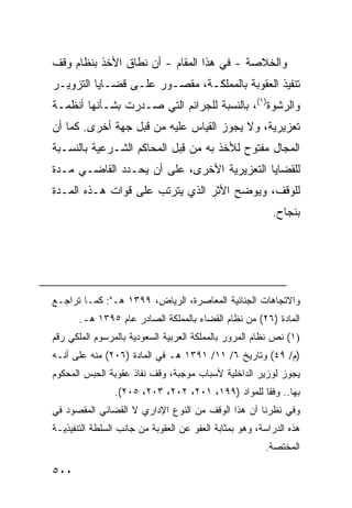 ‫ﻭﺍﻟﺨﻼﺼﺔ - ﻓﻲ ﻫﺫﺍ ﺍﻟﻤﻘﺎﻡ - ﺃﻥ ﻨﻁﺎﻕ ﺍﻷﺨﺫ ﺒﻨﻅﺎﻡ ﻭﻗﻑ‬
‫ﺘﻨﻔﻴﺫ ﺍﻟﻌﻘﻭﺒﺔ ﺒﺎﻟﻤﻤﻠﻜـﺔ، ﻤﻘﺼـﻭﺭ ﻋﻠـﻰ ﻗﻀـﺎﻴﺎ ﺍﻟﺘﺯﻭﻴـﺭ‬
‫ﻭﺍﻟﺭﺸﻭﺓ)١(، ﺒﺎﻟﻨﺴﺒﺔ ﻟﻠﺠﺭﺍﺌﻡ ﺍﻟﺘﻲ ﺼـﺩﺭﺕ ﺒﺸـﺄﻨﻬﺎ ﺃﻨﻅﻤـﺔ‬
‫ﺘﻌﺯﻴﺭﻴﺔ، ﻭﻻ ﻴﺠﻭﺯ ﺍﻟﻘﻴﺎﺱ ﻋﻠﻴﻪ ﻤﻥ ﻗﺒل ﺠﻬﺔ ﺃﺨﺭﻯ. ﻜﻤﺎ ﺃﻥ‬
‫ﺍﻟﻤﺠﺎل ﻤﻔﺘﻭﺡ ﻟﻸﺨﺫ ﺒﻪ ﻤﻥ ﻗ ‪‬ل ﺍﻟﻤﺤﺎﻜﻡ ﺍﻟﺸـﺭﻋﻴﺔ ﺒﺎﻟﻨﺴـﺒﺔ‬
                           ‫ِﺒ‬
‫ﻟﻠﻘﻀﺎﻴﺎ ﺍﻟﺘﻌﺯﻴﺭ ‪‬ﺔ ﺍﻷﺨﺭﻯ، ﻋﻠﻰ ﺃﻥ ﻴﺤـﺩﺩ ﺍﻟﻘﺎﻀـﻲ ﻤـﺩﺓ‬
                                  ‫ﻴ‬
‫ﻟﻠﻭﻗﻑ، ﻭﻴﻭﻀﺢ ﺍﻷﺜﺭ ﺍﻟﺫﻱ ﻴﺘﺭﺘﺏ ﻋﻠﻰ ﻗﻭﺍﺕ ﻫـﺫﻩ ﺍﻟﻤـﺩﺓ‬
                                                          ‫ﺒﻨﺠﺎﺡ.‬




‫ﻭﺍﻻﺘﺠﺎﻫﺎﺕ ﺍﻟﺠﻨﺎﺌﻴﺔ ﺍﻟﻤﻌﺎﺼﺭﺓ، ﺍﻟﺭﻴﺎﺽ، ٩٩٣١ ﻫـ": ﻜﻤـﺎ ﺘﺭﺍﺠـﻊ‬
       ‫ﺍﻟﻤﺎﺩﺓ )٦٢( ﻤﻥ ﻨﻅﺎﻡ ﺍﻟﻘﻀﺎﺀ ﺒﺎﻟﻤﻤﻠﻜﺔ ﺍﻟﺼﺎﺩﺭ ﻋﺎﻡ ٥٩٣١ ﻫـ.‬
‫)١( ﻨﺹ ﻨﻅﺎﻡ ﺍﻟﻤﺭﻭﺭ ﺒﺎﻟﻤﻤﻠﻜﺔ ﺍﻟﻌﺭﺒﻴﺔ ﺍﻟﺴﻌﻭﺩﻴﺔ ﺒﺎﻟﻤﺭﺴﻭﻡ ﺍﻟﻤﻠﻜﻲ ﺭﻗﻡ‬
‫)ﻡ/ ٩٤( ﻭﺘﺎﺭﻴﺦ ٦/ ١١/ ١٩٣١ ﻫـ ﻓﻲ ﺍﻟﻤﺎﺩﺓ )٦٠٢( ﻤﻨﻪ ﻋﻠﻰ ﺃﻨـﻪ‬
‫ﻴﺠﻭﺯ ﻟﻭﺯﻴﺭ ﺍﻟﺩﺍﺨﻠﻴﺔ ﻷﺴﺒﺎﺏ ﻤﻭﺠﺒﺔ، ﻭﻗﻑ ﻨﻔﺎﺫ ﻋﻘﻭﺒﺔ ﺍﻟﺤﺒﺱ ﺍﻟﻤﺤﻜﻭﻡ‬
                ‫ﺒﻬﺎ.. ﻭﻓ ﹰﺎ ﻟﻠﻤﻭﺍﺩ )٩٩١، ١٠٢، ٢٠٢، ٣٠٢، ٥٠٢(.‬
                                                   ‫ﻘ‬
‫ﻭﻓﻲ ﻨﻅﺭﻨﺎ ﺃﻥ ﻫﺫﺍ ﺍﻟﻭﻗﻑ ﻤﻥ ﺍﻟﻨﻭﻉ ﺍﻹﺩﺍﺭﻱ ﻻ ﺍﻟﻘﻀﺎﺌﻲ ﺍﻟﻤﻘﺼﻭﺩ ﻓﻲ‬
‫ﻫﺫﻩ ﺍﻟﺩﺭﺍﺴﺔ، ﻭﻫﻭ ﺒﻤﺜﺎﺒﺔ ﺍﻟﻌﻔﻭ ﻋﻥ ﺍﻟﻌﻘﻭﺒﺔ ﻤﻥ ﺠﺎﻨﺏ ﺍﻟﺴﻠﻁﺔ ﺍﻟﺘﻨﻔﻴﺫﻴـﺔ‬
                                                        ‫ﺍﻟﻤﺨﺘﺼﺔ.‬

‫٠٠٥‬
 