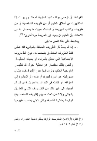 ‫ﺍﻟﻐﺭﺍﻤﺔ، ﺃﻥ ﺘﻭﺼﻲ ﺒﻭﻗﻑ ﺘﻨﻔﻴﺫ ﺍﻟﻌﻘﻭﺒﺔ ﺍﻟﻤﺤﻜـﻭﻡ ﺒﻬـﺎ، ﺇﺫﺍ‬
‫ﺍﺴﺘﻅﻬﺭﺕ ﻤﻥ ﺃﺨﻼﻕ ﺍﻟﻤﺘﻬﻡ ﺃﻭ ﻤﻥ ﻅﺭﻭﻓﻪ ﺍﻟﺸﺨﺼﻴﺔ ﺃﻭ ﻤﻥ‬
‫ﻅﺭﻭﻑ ﺍﺭﺘﻜﺎﺏ ﺍﻟﺠﺭﻴﻤﺔ ﺃﻭ ﺍﻟﺒﺎﻋﺙ ﻋﻠﻴﻬﺎ، ﻤﺎ ﻴﺤﻤـل ﻋﻠـﻰ‬
    ‫ﺍﻻﻋﺘﻘﺎﺩ ﺒﺄﻥ ﺍﻟﻤﺘﻬﻡ ﻟﻥ ﻴﻌﻭﺩ ﺇﻟﻰ ﺍﻟﺠﺭﻴﻤﺔ ﻤﺭﺓ ﺃﺨﺭﻯ" )١(.‬
                          ‫ﻭﻴﻼﺤﻅ ﻋﻠﻰ ﻫﺫﺍ ﺍﻟﻨﺹ ﻤﺎ ﻴﻠﻲ:‬
‫١- ﺇﻨﻪ ﻟﻡ ﻴﻐﻁ ﻜل ﺍﻟﻅﺭﻭﻑ ﺍﻟﻤﺘﻌﻠﻘﺔ ﺒﺎﻟﺠﺎﻨﻲ، ﻓﻘﺩ ﻏﻁﻰ‬
                                    ‫ﱢ‬
‫ﻓﻘﻁ ﺍﻟﻅﺭﻭﻑ ﺍﻟﻤﺘﻌﻠـﻕ ﺒﺸﺨﺼـﻪ، ﺩﻭﻥ ﺍﻟﻅـﺭﻭﻑ‬
‫ﺍﻻﺠﺘﻤﺎﻋﻴﺔ ﺍﻟﺘﻲ ﺘﺘﻌﻠﻕ ﺒﺄﺴﺭﺘﻪ، ﺃﻭ ﺒﺤﻴﺎﺘﻪ ﺍﻟﻌﻤﻠﻴـﺔ.‬
‫ﻭﺍﻟﻨﺹ ﺒﺫﻟﻙ ﺴﻴﻘﺼﺭ ﻋﻥ ﺘﻐﻁﻴﺔ ﺃﺤﻭﺍل ﻗﺩ ﺘﻅﻬـﺭ‬
‫ﺃﻤﺎﻡ ﺠﻬﺔ ﺍﻟﺤﻜﻡ، ﻭﺘﺭﻯ ﻓﻴﻬﺎ ﻤﺒﺭ ‪‬ﺍ ﻟﻠﻤﻭﻗـﻑ، ﻤﺜـل‬
               ‫ﺭ‬
‫ﻤﺴﺅﻭﻟﻴﺘﻪ ﻋﻥ ﺃﺴﺭﺓ ﻜﺒﻴﺭﺓ، ﺃﻭ ﻨﺩﻤﻪ، ﺃﻭ ﺍﻟﻤﺒﺎﺩﺭﺓ ﺇﻟﻰ‬
‫ﺍﻋﺘﺭﺍﻓﻪ، ﺃﻭ ﺇﻗﺎﻤﺘﻪ ﻓﻲ ﺍﻟﺒﻠﺩ ﻟﻤـﺩﺓ ﻁﻭﻴﻠـﺔ ﺇﻥ ﻜـﺎﻥ‬
‫ﺃﺠﻨﺒ ‪‬ﺎ، ﺇﻟﻰ ﻏﻴﺭ ﺫﻟﻙ ﻤﻥ ﺍﻟﻅـﺭﻭﻑ ﺍﻟﺘـﻲ ﺘﺘﻌﻠـﻕ‬
                                      ‫ﻴ‬
‫ﺒﺎﻟﺠﺎﻨﻲ ﻭﻻ ﺘﺩﺨل ﺘﺤﺕ ﻤﻔﻬﻭﻡ )ﻅﺭﻭﻓﻪ ﺍﻟﺸﺨﺼـﻴﺔ(‬
‫ﺍﻟﻭﺍﺭﺩﺓ ﺒﻤﺫﻜﺭﺓ ﺍﻟﺸﻌﺒﺔ، ﻭﺍﻟﺘﻲ ﺘﻌﻨﻲ ﺒﺤﺴﺏ ﻤﻔﻬﻭﻤﻬﺎ‬




‫)١( ﺍﻟﻔﻘﺭﺓ )ﺃﻭﻻ( ﻤﻥ ﺍﻟﻤﻘﺘﺭﺤﺎﺕ ﺍﻟﻭﺍﺭﺩﺓ ﺒﻤﺫﻜﺭﺓ ﺸﻌﺒﺔ ﺍﻟﺨﺒـﺭﺍﺀ ﺭﻗـﻡ‬
                                                ‫ﹰ‬
                                        ‫)١١١( ﻟﻌﺎﻡ ١٠٤١ ﻫـ.‬

‫٢٠٥‬
 