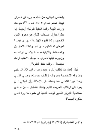 ‫ﺒﺸﺨﺹ ﺍﻟﺠﺎﻨﻲ، ﻤﻥ ﺫﻟﻙ ﻤﺎ ﻭﺭﺩ ﻓﻲ ﻗـﺭﺍﺭ‬
‫ﻟﻬﻴﺌﺔ ﺍﻟﺤﻜﻡ ﻋـﺎﻡ ٣٠٤١ ﻫــ )١(؛ ﺤﻴـﺙ‬
‫ﺒﺭﺭﺕ ﺍﻟﻬﻴﺌﺔ ﻭﻗﻑ ﺍﻟﺘﻨﻔﻴﺫ ﺒﻘﻭﻟﻬﺎ: "ﻭﺤﻴﺙ ﺇﻨﻪ‬
‫ﻨﻅ ‪‬ﺍ ﻟﺘﻨﺎﺯل ﺃﺼﺤﺎﺏ ﺍﻟﺸﺄﻥ ﻋﻥ ﺩﻋ ‪‬ﻯ ﺍﻟﺤﻕ‬
      ‫ﻭ‬                           ‫ﺭ‬
‫ﺍﻟﺨﺎﺹ، ﻭﻟﻤﺎ ﺘﻘﺩﺭﻩ ﺍﻟﻬﻴﺌـﺔ ﻤـﻥ ﺃﻥ ﻓﻴﻤـﺎ‬
‫ﺘﻌﺭﺽ ﻟﻪ ﺍﻟﻤﺘﻬﻡ ﻤـﻥ ﺇﺠـﺭﺍﺀﺍﺕ ﺍﻟﺘﺤﻘﻴـﻕ‬
‫ﻭﺍﻟﻤﺤﺎﻜﻤﺔ ﻭﺍﻟﺘﻭﻗﻴﻑ، ﻤـﺎ ﻴﻜﻔـﻲ ﻟﺭﺩﻋـﻪ‬
‫ﻭﺯﺠﺭﻩ، ﻓﺈﻨﻬﺎ ﺘـﺭﻯ - ﻟﻬـﺫﻩ ﺍﻻﻋﺘﺒـﺎﺭﺍﺕ‬
             ‫ﻤﺠﺘﻤﻌﺔ - ﻭﻗﻑ ﺘﻨﻔﻴﺫ ﺍﻟﻌﻘﻭﺒﺔ".‬
‫ﻓﻬﺫﻩ ﺍﻟﻌﺒﺎﺭﺍﺕ ﺘﻌﻠﻘﺕ ﺒﺄﻤﻭﺭ ﺒﻌﻴﺩﺓ ﻋـﻥ ﺃﺨـﻼﻕ ﺍﻟﻤـﺘﻬﻡ‬
‫ﻭﻅﺭﻭﻓﻪ ﺍﻟﺸﺨﺼﻴﺔ ﻭﻅﺭﻭﻑ ﺍﺭﺘﻜﺎﺏ ﺠﺭﻴﻤﺘﻪ، ﻭﻫـﻲ ﺍﻟﺘـﻲ‬
‫ﻴﺒﺤﺙ ﻓﻴﻬﺎ ﺍﻟﻘﺎﻀﻲ ﻋﻤﺎ ﻴﺤﻤﻠﻪ ﻋﻠﻰ ﺍﻻﻋﺘﻘﺎﺩ ﺒﺄﻥ ﺍﻟﺠﺎﻨﻲ ﻟـﻥ‬
‫ﻴﻌﻭﺩ ﺇﻟﻰ ﺍﺭﺘﻜﺎﺏ ﺍﻟﺠﺭﻴﻤﺔ ﺜﺎﻨﻴﺔ. ﻭﻟﺫﻟﻙ ﻨﺘﺴﺎﺀل ﻋـﻥ ﻤـﺩﻯ‬
‫ﺼﻼﺤﻴﺔ ﺍﻟﺘﺒﺭﻴﺭ ﺍﻟﺴﺎﺒﻕ ﻟﻭﻗﻑ ﺍﻟﺘﻨﻔﻴﺫ ﻓﻲ ﻀﻭﺀ ﻤﺎ ﻭﺭﺩ ﻓـﻲ‬
                                            ‫ﻤﺫﻜﺭﺓ ﺍﻟﺸﻌﺒﺔ؟‬




      ‫)١( ﻓﻲ ﺍﻟﻘﻀﻴﺔ ﺭﻗﻡ )١٧٣/ ١/ ﻕ( ﻭﺘﺎﺭﻴﺦ ٥/ ٣/ ٣٠٤١ ﻫـ.‬

‫٤٠٥‬
 