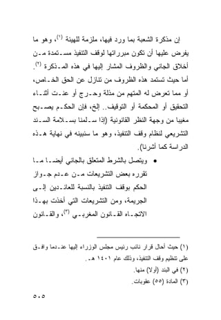 ‫ﺇﻥ ﻤﺫﻜﺭﺓ ﺍﻟﺸﻌﺒﺔ ﺒﻤﺎ ﻭﺭﺩ ﻓﻴﻬﺎ، ﻤﻠﺯﻤﺔ ﻟﻠﻬﻴﺌﺔ )١(، ﻭﻫﻭ ﻤﺎ‬
‫ﻴﻔﺭﺽ ﻋﻠﻴﻬﺎ ﺃﻥ ﺘﻜﻭﻥ ﻤﺒﺭﺭﺍﺘﻬﺎ ﻟﻭﻗﻑ ﺍﻟﺘﻨﻔﻴﺫ ﻤﺴـﺘﻤﺩﺓ ﻤـﻥ‬
‫ﺃﺨﻼﻕ ﺍﻟﺠﺎﻨﻲ ﻭﺍﻟﻅﺭﻭﻑ ﺍﻟﻤﺸﺎﺭ ﺇﻟﻴﻬﺎ ﻓﻲ ﻫﺫﻩ ﺍﻟﻤـﺫﻜﺭﺓ )٢(.‬
‫ﺃﻤﺎ ﺤﻴﺙ ﺘﺴﺘﻤﺩ ﻫﺫﻩ ﺍﻟﻅﺭﻭﻑ ﻤﻥ ﺘﻨﺎﺯل ﻋﻥ ﺍﻟﺤﻕ ﺍﻟﺨـﺎﺹ،‬
‫ﺃﻭ ﻤﻤﺎ ﺘﻌ ‪‬ﺽ ﻟﻪ ﺍﻟﻤﺘﻬﻡ ﻤﻥ ﻤﺫﻟﺔ ﻭﺤـﺭﺝ ﺃﻭ ﻋﻨـﺕ ﺃﺜﻨـﺎﺀ‬
                                        ‫ﺭ‬
‫ﺍﻟﺘﺤﻘﻴﻕ ﺃﻭ ﺍﻟﻤﺤﻜﻤﺔ ﺃﻭ ﺍﻟﺘﻭﻗﻴﻑ.. ﺇﻟﺦ، ﻓﺈﻥ ﺍﻟﺤﻜـﻡ ﻴﺼـﺒﺢ‬
‫ﻤﻐﻴ ‪‬ﺎ ﻤﻥ ﻭﺠﻬﺔ ﺍﻟﻨﻅﺭ ﺍﻟﻘﺎﻨﻭﻨﻴﺔ )ﺇﺫﺍ ﺴـﻠﻤﻨﺎ ﺒﺴـﻼﻤﺔ ﺍﻟﺴـﻨﺩ‬
                                                   ‫ﺒ‬
‫ﺍﻟﺘﺸﺭﻴﻌﻲ ﻟﻨﻅﺎﻡ ﻭﻗﻑ ﺍﻟﺘﻨﻔﻴﺫ، ﻭﻫﻭ ﻤﺎ ﺴﻨﺒﻴﻨﻪ ﻓﻲ ﻨﻬﺎﻴﺔ ﻫـﺫﻩ‬
                                       ‫ﺍﻟﺩﺭﺍﺴﺔ ﻜﻤﺎ ﺃﺸﺭﻨﺎ(.‬
‫• ﻭﻴﺘﺼل ﺒﺎﻟﺸﺭﻁ ﺍﻟﻤﺘﻌﻠﻕ ﺒﺎﻟﺠﺎﻨﻲ ﺃﻴ ‪‬ـﺎ ﻤـﺎ‬
      ‫ﻀ‬
‫ﺘﻘﺭﺭﻩ ﺒﻌﺽ ﺍﻟﺘﺸﺭﻴﻌﺎﺕ ﻤـﻥ ﻋـﺩﻡ ﺠـﻭﺍﺯ‬
‫ﺍﻟﺤﻜﻡ ﺒﻭﻗﻑ ﺍﻟﺘﻨﻔﻴﺫ ﺒﺎﻟﻨﺴﺒﺔ ﻟﻠﻌﺎﺌـﺩﻴﻥ ﺇﻟـﻰ‬
‫ﺍﻟﺠﺭﻴﻤﺔ، ﻭﻤﻥ ﺍﻟﺘﺸﺭﻴﻌﺎﺕ ﺍﻟﺘﻲ ﺃﺨﺫﺕ ﺒﻬـﺫﺍ‬
‫ﺍﻻﺘﺠـﺎﻩ ﺍﻟﻘـﺎﻨﻭﻥ ﺍﻟﻤﻐﺭﺒـﻲ )٣(، ﻭﺍﻟﻘـﺎﻨﻭﻥ‬
    ‫ـ‬           ‫ـ‬           ‫ـ‬


‫)١( ﺤﻴﺙ ﺃﺤﺎل ﻗﺭﺍﺭ ﻨﺎﺌﺏ ﺭﺌﻴﺱ ﻤﺠﻠﺱ ﺍﻟﻭﺯﺭﺍﺀ ﺇﻟﻴﻬﺎ ﻋﻨـﺩﻤﺎ ﻭﺍﻓـﻕ‬
                   ‫ﻋﻠﻰ ﺘﻨﻅﻴﻡ ﻭﻗﻑ ﺍﻟﺘﻨﻔﻴﺫ، ﻭﺫﻟﻙ ﻋﺎﻡ ١٠٤١ ﻫـ.‬
                                      ‫)٢( ﻓﻲ ﺍﻟﺒﻨﺩ )ﺃﻭﻻ( ﻤﻨﻬﺎ.‬
                                             ‫ﹰ‬
                                     ‫)٣( ﺍﻟﻤﺎﺩﺓ )٥٥( ﻋﻘﻭﺒﺎﺕ.‬

‫٥٠٥‬
 