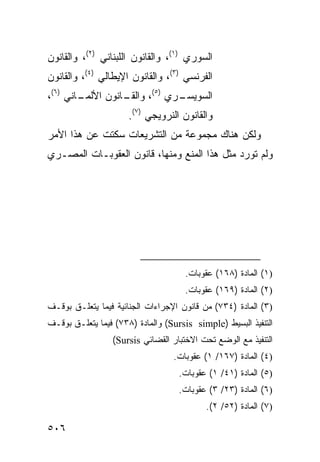 ‫ﺍﻟﺴﻭﺭﻱ )١(، ﻭﺍﻟﻘﺎﻨﻭﻥ ﺍﻟﻠﺒﻨﺎﻨﻲ )٢(، ﻭﺍﻟﻘﺎﻨﻭﻥ‬
‫ﺍﻟﻔﺭﻨﺴﻲ )٣(، ﻭﺍﻟﻘﺎﻨﻭﻥ ﺍﻹﻴﻁﺎﻟﻲ )٤(، ﻭﺍﻟﻘﺎﻨﻭﻥ‬
‫ـﺎﻨﻲ )٦(،‬         ‫ـﺭﻱ )٥(، ﻭﺍﻟﻘـ‬
        ‫ـﺎﻨﻭﻥ ﺍﻷﻟﻤـ‬            ‫ﺍﻟﺴﻭﻴﺴـ‬
                      ‫ﻭﺍﻟﻘﺎﻨﻭﻥ ﺍﻟﻨﺭﻭﻴﺠﻲ )٧(.‬
‫ﻭﻟﻜﻥ ﻫﻨﺎﻙ ﻤﺠﻤﻭﻋﺔ ﻤﻥ ﺍﻟﺘﺸﺭﻴﻌﺎﺕ ﺴﻜﺘﺕ ﻋﻥ ﻫﺫﺍ ﺍﻷﻤﺭ‬
‫ﻭﻟﻡ ﺘﻭﺭﺩ ﻤﺜل ﻫﺫﺍ ﺍﻟﻤﻨﻊ ﻭﻤﻨﻬﺎ، ﻗﺎﻨﻭﻥ ﺍﻟﻌﻘﻭﺒـﺎﺕ ﺍﻟﻤﺼـﺭﻱ‬




                                     ‫)١( ﺍﻟﻤﺎﺩﺓ )٨٦١( ﻋﻘﻭﺒﺎﺕ.‬
                                     ‫)٢( ﺍﻟﻤﺎﺩﺓ )٩٦١( ﻋﻘﻭﺒﺎﺕ.‬
‫)٣( ﺍﻟﻤﺎﺩﺓ )٤٣٧( ﻤﻥ ﻗﺎﻨﻭﻥ ﺍﻹﺠﺭﺍﺀﺍﺕ ﺍﻟﺠﻨﺎﺌﻴﺔ ﻓﻴﻤﺎ ﻴﺘﻌﻠـﻕ ﺒﻭﻗـﻑ‬
‫ﺍﻟﺘﻨﻔﻴﺫ ﺍﻟﺒﺴﻴﻁ )‪ (Sursis simple‬ﻭﺍﻟﻤﺎﺩﺓ )٨٣٧( ﻓﻴﻤﺎ ﻴﺘﻌﻠـﻕ ﺒﻭﻗـﻑ‬
                 ‫ﺍﻟﺘﻨﻔﻴﺫ ﻤﻊ ﺍﻟﻭﻀﻊ ﺘﺤﺕ ﺍﻻﺨﺘﺒﺎﺭ ﺍﻟﻘﻀﺎﺌﻲ ‪(Sursis‬‬
                                  ‫)٤( ﺍﻟﻤﺎﺩﺓ )٧٦١/ ١( ﻋﻘﻭﺒﺎﺕ.‬
                                    ‫)٥( ﺍﻟﻤﺎﺩﺓ )١٤/ ١( ﻋﻘﻭﺒﺎﺕ.‬
                                    ‫)٦( ﺍﻟﻤﺎﺩﺓ )٣٢/ ٣( ﻋﻘﻭﺒﺎﺕ.‬
                                           ‫)٧( ﺍﻟﻤﺎﺩﺓ )٢٥/ ٢(.‬

‫٦٠٥‬
 