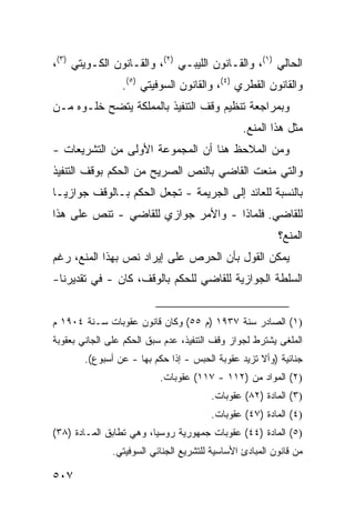 ‫ﺍﻟﺤﺎﻟﻲ )١(، ﻭﺍﻟﻘـﺎﻨﻭﻥ ﺍﻟﻠﻴﺒـﻲ )٢(، ﻭﺍﻟﻘـﺎﻨﻭﻥ ﺍﻟﻜـﻭﻴﺘﻲ )٣(،‬
                 ‫ﻭﺍﻟﻘﺎﻨﻭﻥ ﺍﻟﻘﻁﺭﻱ )٤(، ﻭﺍﻟﻘﺎﻨﻭﻥ ﺍﻟﺴﻭﻓﻴﺘﻲ )٥(.‬
‫ﻭﺒﻤﺭﺍﺠﻌﺔ ﺘﻨﻅﻴﻡ ﻭﻗﹾﻑ ﺍﻟﺘﻨﻔﻴﺫ ﺒﺎﻟﻤﻤﻠﻜﺔ ﻴﺘﻀﺢ ﺨﻠـ ‪‬ﻩ ﻤـﻥ‬
     ‫ﻭ‬
                                                 ‫ﻤﺜل ﻫﺫﺍ ﺍﻟﻤﻨﻊ.‬
‫ﻭﻤﻥ ﺍﻟﻤﻼﺤﻅ ﻫﻨﺎ ﺃﻥ ﺍﻟﻤﺠﻤﻭﻋﺔ ﺍﻷﻭﻟﻰ ﻤﻥ ﺍﻟﺘﺸﺭﻴﻌﺎﺕ -‬
‫ﻭﺍﻟﺘﻲ ﻤﻨﻌﺕ ﺍﻟﻘﺎﻀﻲ ﺒﺎﻟﻨﺹ ﺍﻟﺼﺭﻴﺢ ﻤﻥ ﺍﻟﺤﻜﻡ ﺒﻭﻗﻑ ﺍﻟﺘﻨﻔﻴﺫ‬
‫ﺒﺎﻟﻨﺴﺒﺔ ﻟﻠﻌﺎﺌﺩ ﺇﻟﻰ ﺍﻟﺠﺭﻴﻤﺔ - ﺘﺠﻌل ﺍﻟﺤﻜﻡ ﺒـﺎﻟﻭﻗﻑ ﺠﻭﺍﺯ ‪‬ـﺎ‬
  ‫ﻴ‬
‫ﻟﻠﻘﺎﻀﻲ. ﻓﻠﻤﺎﺫﺍ - ﻭﺍﻷﻤﺭ ﺠﻭﺍﺯﻱ ﻟﻠﻘﺎﻀﻲ - ﺘﻨﺹ ﻋﻠﻰ ﻫﺫﺍ‬
                                                          ‫ﺍﻟﻤﻨﻊ؟‬
‫ﻴﻤﻜﻥ ﺍﻟﻘﻭل ﺒﺄﻥ ﺍﻟﺤﺭﺹ ﻋﻠﻰ ﺇﻴﺭﺍﺩ ﻨﺹ ﺒﻬﺫﺍ ﺍﻟﻤﻨﻊ، ﺭﻏﻡ‬
‫ﺍﻟﺴﻠﻁﺔ ﺍﻟﺠﻭﺍﺯﻴﺔ ﻟﻠﻘﺎﻀﻲ ﻟﻠﺤﻜﻡ ﺒﺎﻟﻭﻗﻑ، ﻜﺎﻥ - ﻓﻲ ﺘﻘﺩﻴﺭﻨﺎ-‬


‫)١( ﺍﻟﺼﺎﺩﺭ ﺴﻨﺔ ٧٣٩١ )ﻡ ٥٥( ﻭﻜﺎﻥ ﻗﺎﻨﻭﻥ ﻋﻘﻭﺒﺎﺕ ﺴـﻨﺔ ٤٠٩١ ﻡ‬
‫ﺍﻟﻤﻠ ﹶﻰ ﻴﺸﺘﺭﻁ ﻟﺠﻭﺍﺯ ﻭﻗﻑ ﺍﻟﺘﻨﻔﻴﺫ، ﻋﺩﻡ ﺴﺒﻕ ﺍﻟﺤﻜﻡ ﻋﻠﻰ ﺍﻟﺠﺎﻨﻲ ﺒﻌﻘﻭﺒﺔ‬
                                                          ‫ﻐ‬
        ‫ﺠﻨﺎﺌﻴﺔ )ﻭﺃﻻ ﺘﺯﻴﺩ ﻋﻘﻭﺒﺔ ﺍﻟﺤﺒﺱ - ﺇﺫﺍ ‪‬ﻜﻡ ﺒﻬﺎ - ﻋﻥ ﺃﺴﺒﻭﻉ(.‬
                           ‫ﺤ‬
                           ‫)٢( ﺍﻟﻤﻭﺍﺩ ﻤﻥ )٢١١ - ٧١١( ﻋﻘﻭﺒﺎﺕ.‬
                                         ‫)٣( ﺍﻟﻤﺎﺩﺓ )٢٨( ﻋﻘﻭﺒﺎﺕ.‬
                                         ‫)٤( ﺍﻟﻤﺎﺩﺓ )٧٤( ﻋﻘﻭﺒﺎﺕ.‬
‫)٥( ﺍﻟﻤﺎﺩﺓ )٤٤( ﻋﻘﻭﺒﺎﺕ ﺠﻤﻬﻭﺭﻴﺔ ﺭﻭﺴﻴﺎ، ﻭﻫﻲ ﺘﻁﺎﺒﻕ ﺍﻟﻤـﺎﺩﺓ )٨٣(‬
               ‫ﻤﻥ ﻗﺎﻨﻭﻥ ﺍﻟﻤﺒﺎﺩﺉ ﺍﻷﺴﺎﺴﻴﺔ ﻟﻠﺘﺸﺭﻴﻊ ﺍﻟﺠﻨﺎﺌﻲ ﺍﻟﺴﻭﻓﻴﺘﻲ.‬

‫٧٠٥‬
 