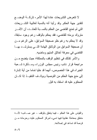 ‫ﻻ ﺘﺘﻌﺭﺽ ﺍﻟﺘﺸﺭﻴﻌﺎﺕ ﻋﺎﺩﺓ ﻟﻬﺫﺍ ﺍﻷﻤﺭ، ﺘﺎﺭﻜـﺔ ﺍﻟﻭﻀـﻊ‬
‫ﻟﺘﻘﺩﻴﺭ ﺠﻬﺔ ﺍﻟﺤﻜﻡ. ﻭﻗﺩ ﺭﺃﻴﻨﺎ ﺃﻨﻪ ﺒﺎﻟﻨﺴﺒﺔ ﻟﻐﺎﻟﺒﻴﺔ ﺍﻟﺘﺸـﺭﻴﻌﺎﺕ‬
‫ﺍﻟﺘﻲ ﻟﻡ ﺘﻤﻨﻊ ﺍﻟﻘﺎﻀﻲ ﻤﻥ ﺍﻟﺤﻜﻡ ﺒﺎﻟﻨﺴـﺒﺔ ﻟﻠﻌﺎﺌـﺩ، ﺃﻥ ﺍﻷﻤـﺭ‬
‫ﻤﺘﺭﻭﻙ ﺒﺭ ‪‬ﺘﻪ ﻟﻠﻘﺎﻀﻲ، ﻓﻘﺩ ﻴﺤﻜﻡ ﺒﺎﻟﻭﻗﻑ ﺭﻏﻡ ﻭﺠﻭﺩ ﺴﺎﺒﻘﺔ،‬
                                          ‫‪‬ﻤ‬
‫ﻭﻗﺩ ﻻ ﻴﺤﻜﻡ ﺒﻪ ﺭﻏﻡ ﺨﻠﻭ ﺼﺤﻴﻔﺔ ﺍﻟﺴﻭﺍﺒﻕ، ﻋﻠﻰ ﺍﻟﺭﻏﻡ ﻤـﻥ‬
‫ﺃﻥ ﺼﺤﻴﻔﺔ ﺍﻟﺴﻭﺍﺒﻕ ﻤﻥ ﺍﻟﻭﺜﺎﺌﻕ ﺍﻟﻬﺎﻤﺔ ﺍﻟﺘـﻲ ﻴﺴﺘﺭﺸـﺩ ﺒﻬـﺎ‬
                   ‫ﺍﻟﻘﺎﻀﻲ ﻓﻲ ﻤﻌﺭﻓﺔ ﺃﺨﻼﻕ ﺍﻟﻤﺘﻬﻡ ﻭﻤﺎﻀﻴﻪ.‬
‫ﻭﺍﻷﻤﺭ ﻜﺫﻟﻙ ﻓﻲ ﺘﻨﻅﻴﻡ ﺍﻟﻭﻗﻑ ﺒﺎﻟﻤﻤﻠﻜﺔ؛ ﺤﻴﺙ ﻴﺘﻀﺢ ﻤـﻥ‬
‫ﻤﺭﺍﺠﻌﺔ ﻗﺭﺍﺭ ﻨﺎﺌﺏ ﺭﺌﻴﺱ ﻤﺠﻠﺱ ﺍﻟﻭﺯﺭﺍﺀ ﻭﻤـﺫﻜﺭﺓ ﺸـﻌﺒﺔ‬
‫ﺍﻟﺨﺒﺭﺍﺀ ﻓﻲ ﻫﺫﺍ ﺍﻟﺨﺼﻭﺹ، ﺃﻨﻬﻤﺎ ﻗﺩ ﺨﻠﻴﺎ ﺘﻤﺎ ‪‬ﺎ ﻤﻥ ﺃﻴﺔ ﺇﺸﺎﺭﺓ‬
              ‫ﻤ‬
‫ﺇﻟﻰ ﻤﻨﻊ ﺠﻬﺔ ﺍﻟﺤﻜﻡ ﻤﻥ ﺍﻟﺘﻭﺼﻴﺔ ﻭﺒﻭﻗـﻑ ﺍﻟﺘﻨﻔﻴـﺫ ﺇﺫﺍ ﻜـﺎﻥ‬
                              ‫ﺍﻟﻤﺤﻜﻭﻡ ﻋﻠﻴﻪ ﻗﺩ ﺍﺴﺘﻔﺎﺩ ﺒﻪ ﻗﺒل.‬




‫ﻭﺍﻟﻘﻴﺎﺱ ﻋﻠﻰ ﻫﺫﺍ ﺍﻟﺤﻜﻡ - ﻓﻴﻤﺎ ﻴﺘﻌﻠﻕ ﺒﺎﻟﻭﻗﻑ - ﻏﻴﺭ ﺼـﺎﺌﺏ؛ ﻷﻨـﻪ‬
‫ﻤﺘﻌﻠﻕ ﺒﻤﻌﺎﻤﻠﺔ ﻋﻘﺎﺒﻴﺔ ﻓﻴﻬﺎ ﺘﺴﻲﺀ ﻟﻤﺭﻜﺯ ﺍﻟﻤﺤﻜﻭﻡ ﻋﻠﻴﻪ، ﻭﺤﺭﻤﺎﻨﻪ ﻤـﻥ‬
                                   ‫ﻓﺭﺼﺔ ﻗﺩ ﺘﺴﺎﻋﺩ ﻓﻲ ﺇﺼﻼﺤﻪ.‬

‫٩٠٥‬
 