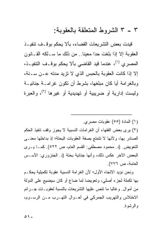 ‫٣ - ٣ ﺍﻟﺸﺭﻭﻁ ﺍﻟﻤﺘﻌﻠﻘﺔ ﺒﺎﻟﻌﻘﻭﺒﺔ:‬
‫ﻗﻴﺩﺕ ﺒﻌﺽ ﺍﻟﺘﺸﺭﻴﻌﺎﺕ ﺍﻟﻘﻀﺎﺀ، ﺒﺄﻻ ﻴﺤﻜﻡ ﺒﻭﻗـﻑ ﺘﻨﻔﻴـﺫ‬
‫ﺍﻟﻌﻘﻭﺒﺔ ﺇﻻ ﺇﺫﺍ ﺒﻠﻐﺕ ﺤ ‪‬ﺍ ﻤﻌﻴ ﹰﺎ.. ﻤﻥ ﺫﻟﻙ ﻤﺎ ﺴـﻠﻜﻪ ﺍﻟﻘـﺎﻨﻭﻥ‬
                            ‫ﻨ‬      ‫ﺩ‬
‫ﺍﻟﻤﺼﺭﻱ )١(، ﻋﻨﺩﻤﺎ ﻗﻴﺩ ﺍﻟﻘﺎﻀﻲ ﺒﺄﻻ ﻴﺤﻜﻡ ﺒﻭﻗـﻑ ﺍﻟﺘﻨﻔﻴـﺫ،‬
‫ﺇﻻ ﺇﺫﺍ ﻜﺎﻨﺕ ﺍﻟﻌﻘﻭﺒﺔ ﺒﺎﻟﺤﺒﺱ ﺍﻟﺫﻱ ﻻ ﺘﺯﻴﺩ ﻤﺩﺘﻪ ﻋـﻥ ﺴـﻨﺔ،‬
‫ﻭﺒﺎﻟﻐﺭﺍﻤﺔ ﺃ ‪‬ﺎ ﻜﺎﻥ ﻤﺒﻠﻐﻬﺎ، ﺒﺸﺭﻁ ﺃﻥ ﺘﻜﻭﻥ ﻏﺭﺍﻤـﺔ ﺠﻨﺎﺌﻴـﺔ‬
                                         ‫ﻴ‬
‫ﻭﻟﻴﺴﺕ ﺇﺩﺍﺭﻴﺔ ﺃﻭ ﻀﺭﻴﺒﻴﺔ ﺃﻭ ﺘﻬﺩﻴﺩﻴﺔ ﺃﻭ ﻏﻴﺭﻫﺎ )٢(، ﻭﺍﻟﻌﺒﺭﺓ‬



                                ‫)١( ﺍﻟﻤﺎﺩﺓ )٥٥( ﻋﻘﻭﺒﺎﺕ ﻤﺼﺭﻱ.‬
‫)٢( ﻴﺭﻯ ﺒﻌﺽ ﺍﻟﻔﻘﻬﺎﺀ ﺃﻥ ﺍﻟﻐﺭﺍﻤﺎﺕ ﺍﻟﻨﺴﺒﻴﺔ ﻻ ﻴﺠﻭﺯ ﻭﻗﻑ ﺘﻨﻔﻴﺫ ﺍﻟﺤﻜﻡ‬
‫ﺍﻟﺼﺎﺩﺭ ﺒﻬﺎ، ﻭﻷﻨﻬﺎ ﻻ ﺘﺘﻤﺘﻊ ﺒﺼﻔﺔ ﺍﻟﻌﻘﻭﺒﺎﺕ ﺍﻟﺒﺤﺘﺔ؛ ﺇﺫ ﺒﺩﺍﺨﻠﻬﺎ ﻤﻌﻨـﻰ‬
‫ﺍﻟﺘﻌﻭﻴﺽ. )ﺩ. ﻤﺤﻤﻭﺩ ﻤﺼﻁﻔﻰ: ﺍﻟﻘﺴﻡ ﺍﻟﻌﺎﻡ، ﺹ ٢٢٥(. ﻜﻤـﺎ ﻴـﺭﻯ‬
‫ﺍﻟﺒﻌﺽ ﺍﻵﺨﺭ ﻋﻜﺱ ﺫﻟﻙ، ﻭﺃﻨﻬﺎ ﺠﻨﺎﺌﻴﺔ ﺒﺤﺘﺔ )ﺩ. ﺍﻟﺠﻨﺯﻭﺭﻱ: ﺍﻷﺴـﺱ‬
                                              ‫ﺍﻟﻌﺎﻤﺔ، ﺹ ٦٧٧(.‬
‫ﻭﻨﺤﻥ ﻨﺅﻴﺩ ﺍﻻﺘﺠﺎﻩ ﺍﻷﻭل؛ ﻷﻥ ﺍﻟﻐﺭﺍﻤﺔ ﺍﻟﻨﺴﺒﻴﺔ ﻋﻘﻭﺒﺔ ﺘﻜﻤﻴﻠﻴﺔ ﻴﺤﻜـﻡ‬
‫ﺒﻬﺎ ﺘﻜﻤﻠﺔ ﻟﺠﺯﺀ ﺃﺼﻠﻲ، ﻭﺘﻌﻭﻴ ‪‬ﺎ ﻟﻤﺎ ﻀﺎﻉ ﺃﻭ ﻜﺎﻥ ﺴﻴﻀﻴﻊ ﻋﻠﻰ ﺍﻟﺩﻭﻟﺔ‬
                                 ‫ﻀ‬
‫ﻤﻥ ﺃﻤﻭﺍل. ﻭﻏﺎﻟ ‪‬ﺎ ﻤﺎ ﺘﻨﺹ ﻋﻠﻴﻬﺎ ﺍﻟﺘﺸﺭﻴﻌﺎﺕ ﺒﺎﻟﻨﺴﺒﺔ ﻟﻌﻘﻭﺒـﺎﺕ ﺠـﺭﺍﺌﻡ‬
                                                ‫ﺒ‬
‫ﺍﻻﺨﺘﻼﺱ ﻭﺍﻟﺘﻬﺭﻴﺏ ﺍﻟﺠﻤﺭﻜﻲ ﻓﻲ ﺃﺤـﻭﺍل ﺍﻟﺘﻬـﺭﺏ ﻤـﻥ ﺍﻟﺭﺴـﻭﻡ،‬
                                                       ‫ﻭﺍﻟﺭﺸﻭﺓ.‬

‫٠١٥‬
 