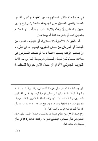 ‫ﻓﻲ ﻫﺫﻩ ﺍﻟﺤﺎﻟﺔ ﺒﺎﻟﻘﺩﺭ ﺍﻟﻤﺤﻜﻭﻡ ﺒﻪ ﻤﻥ ﺍﻟﻌﻘﻭﺒﺔ، ﻭﻟﻴﺱ ﺒﺎﻟﻘـﺩﺭ‬
‫ﺍﻟﻤﺤﺩﺩ ﺒﺎﻟﻨﺹ ﺍﻟﻤﻁﺒﻕ ﻋﻠﻰ ﺍﻟﺠﺭﻴﻤﺔ، ﻋﻨﺩﻤﺎ ﻴﺘـﺭﺍﻭﺡ ﺒـﻴﻥ‬
‫ﺤ ‪‬ﻴﻥ. ﻭﻟﻠﻘﺎﻀﻲ ﺃﻥ ﻴﺤﻜﻡ ﺒﺎﻹﻴﻘﺎﻑ؛ ﺴـﻭﺍﺀ ﺃﺼـﺩﺭ ﺍﻟﺤﻜـﻡ‬
                                               ‫ﺩ‬
                    ‫ﺒﺎﻟﺤﺒﺱ ﻓﻘﻁ ﺃﻡ ﺒﺎﻟﻐﺭﺍﻤﺔ ﻓﻘﻁ ﺃﻡ ﺒﻬﻤﺎ ﻤ ‪‬ﺎ.‬
                      ‫ﻌ‬
‫ﺃﻤﺎ ﺍﻟﻌﻘﻭﺒﺎﺕ ﺍﻟﺘﻜﻤﻴﻠﻴﺔ ﻜﺎﻟﻤﺼﺎﺩﺭﺓ، ﺃﻭ ﺍﻟﺘﺒﻌﻴﺔ ﻜﺎﻟﻔﺼل ﻤﻥ‬
‫ﺍﻟﺨﺩﻤﺔ ﺃﻭ ﺍﻟﺤﺭﻤﺎﻥ ﻤﻥ ﺒﻌﺽ ﺍﻟﺤﻘﻭﻕ، ﻓﻴﺠﻴﺏ - ﻓﻲ ﻨﻅﺭﻨﺎ-‬
‫ﺃﻥ ﻴﺸﻤﻠﻬﺎ ﺍﻟﻭﻗﻑ ﺒﺤﺴﺏ ﺍﻷﺼل، ﻤﺎ ﻟﻡ ﺘﺘﺤﻔﻅ ﺍﻟﻨﺼﻭﺹ ﻓﻲ‬
‫ﺤﺎﻻﺕ ﻤﻌﻴﻨﺔ، ﻜﺄﻥ ﺘﺠﻌل ﺍﻟﻤﺼﺎﺩﺭﺓ ﻭﺠﻭﺒﻴﺔ ﻜﻤﺎ ﻓﻲ ﺤـﺎﻻﺕ‬
‫ﺍﻟﺘﻬﺭﻴﺏ ﺍﻟﺠﻤﺭﻜﻲ )١(، ﺃﻭ ﺃﻥ ﺘﺠﻌل ﺍﻷﻤﺭ ﺠﻭﺍﺯ ‪‬ﺎ ﻟﻠﻤﺤﻜﻤـﺔ‬
          ‫ﻴ‬




‫)ﺘﺭﺍﺠﻊ ﺍﻟﻤﺎﺩﺓ ٨١١ ﻓﻲ ﺸﺄﻥ ﻏﺭﺍﻤﺔ ﺍﻻﺨﺘﻼﺱ، ﻭﺍﻟﻤـﻭﺍﺩ ٣٠١، ٣٠١‬
‫ﻤﻜﺭ ‪‬ﺍ، ٤٠١، ٤٠١ ﻤﻜﺭ ‪‬ﺍ ﻓﻲ ﺸﺄﻥ ﻏﺭﺍﻤﺔ ﺍﻟﺭﺸـﻭﺓ، ﻓـﻲ ﺍﻟﻘـﺎﻨﻭﻥ‬
                                    ‫ﺭ‬                ‫ﺭ‬
‫ﺍﻟﻤﺼﺭﻱ، ﻭﺍﻟﻤﺎﺩﺓ ٣٥ ﻨﻅﺎﻡ ﺍﻟﺠﻤﺎﺭﻙ ﺒﺎﻟﻤﻤﻠﻜـﺔ ﺍﻟﻌﺭﺒﻴـﺔ ﺍﻟﺴـﻌﻭﺩﻴﺔ،‬
‫ﺍﻟﺼﺎﺩﺭ ﺒﺎﻹﺭﺍﺩﺓ ﺍﻟﻤﻠﻜﻴﺔ ﺭﻗﻡ ٥٢٤ ﻭﺘﺎﺭﻴﺦ ٥/ ٣/ ٢٧٣١ ﻫــ ﺒﺸـﺄﻥ‬
                           ‫ﻏﺭﺍﻤﺔ ﺍﻟﺘﻬﺭﺏ ﻤﻥ ﺍﻟﺭﺴﻭﻡ ﺍﻟﺠﻤﺭﻜﻴﺔ..(.‬
‫)١( ﺍﻟﻤﺎﺩﺓ )٣٥( ﻤﻥ ﻨﻅﺎﻡ ﺍﻟﺠﻤﺎﺭﻙ ﺒﺎﻟﻤﻤﻠﻜﺔ ﻭﺍﻟﻤﺸﺎﺭ ﺇﻟﻴـﻪ ﺒﺎﻟﻬـﺎﻤﺵ‬
‫ﺍﻟﺴﺎﺒﻕ ﻓﻲ ﺸﺄﻥ ﻤﺼﺎﺩﺭﺓ ﺍﻟﺒﻀﺎﺌﻊ ﺍﻟﻤﻬﺭﺒﺔ، ﻭﻜﺫﻟﻙ ﺍﻟﻤﺎﺩﺓ )٤٤( ﻓﻲ ﺸﺄﻥ‬
                                           ‫ﻤﺼﺎﺩﺭﺓ ﻭﺴﺎﺌﻁ ﺍﻟﻨﻘل.‬

‫١١٥‬
 