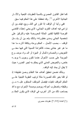 ‫ﻜﻤﺎ ﻓﻌل ﺍﻟﻘﺎﻨﻭﻥ ﺍﻟﻤﺼﺭﻱ ﺒﺎﻟﻨﺴﺒﺔ ﻟﻠﻌﻘﻭﺒﺎﺕ ﺍﻟﺘﺒﻌﻴﺔ ﻭﺍﻵﺜـﺎﺭ‬
  ‫ﺍﻟﺠﻨﺎﺌﻴﺔ ﺍﻷﺨﺭﻯ )١(. ﻭﻗﺩ ﺘﺤﻔﻅﻨﺎ ﻋﻠﻰ ﻫﺫﺍ ﺍﻟﺤﻜﻡ ﻓﻴﻤﺎ ﺴﺒﻕ.‬
‫ﻓﻔﻲ ﺭﺃﻴﻨﺎ ﺃﻥ ﺍﻟﻭﻗﻑ ﺇﺫﺍ ﺘﻘﺭﺭ ﻓﻲ ﺍﻟﺘﺸـﺭﻴﻊ، ﻓﻴﺘﻌـﻴﻥ ﺃﻥ‬
‫ﺘﺭﺍ ‪‬ﻰ ﻓﻴﻪ ﺃﻫﺩﺍﻑ ﺍﻟﺘﻔﺭﻴﺩ ﺍﻟﺠﻨﺎﺌﻲ، ﺍﻟﺫﻱ ﻴﻌﻨﻲ ﺇﻋﻁﺎﺀ ﺍﻟﻘﺎﻀﻲ‬
                                                   ‫ﻋ‬
‫ﺍﻟﻔﺭﺼﺔ ﺍﻟﻜﺎﻓﻴﺔ ﻟﺘﻘﺩﻴﺭ ﺍﻟﺤﺎﻟﺔ ﺍﻟﻤﻌﺭﻭﻀﺔ ﻋﻠﻴﻪ ﻭﺍﻟﺘﺭﻜﻴﺯ ﻋﻠﻰ‬
‫ﺸﺨﺼﻴﺔ ﺍﻟﺠﺎﻨﻲ ﻭﻤﺩﻯ ﺨﻁﻭﺭﺘﻪ؛ ﻭﻟﺫﻟﻙ ﻴﺘﻌـﻴﻥ ﺃﻥ ﻴﺸـﻤل‬
‫ﺍﻟﻭﻗﻑ - ﺒﺤﺴﺏ ﺍﻷﺼل - ﺍﻟﺤﻜﻡ ﺒﺭﻤﺘﻪ ﻭﺒﻜﺎﻓﺔ ﺁﺜﺎﺭﻩ، ﻤﺎ ﻋﺩﺍ‬
‫ﻤﺎ ﻫﻭ ﻏﻴﺭ ﺠﻨﺎﺌﻲ ﺒﺤﺕ، ﻜﺎﻟﻐﺭﺍﻤﺔ ﺍﻟﻨﺴﺒﻴﺔ ﺍﻟﺘﻲ ﻓﻴﻬﺎ ﻤﻌﻨـﻰ‬
‫ﺍﻟﺘﻌﻭﻴﺽ، ﻭﺍﻟﻤﺼﺎﺩﺭﺓ ﻟﻠﻤﺎل ﺃﻭ ﺍﻟﻤﻴﺯﺓ ﺃﻭ ﺍﻟﻤـﻭﺍﺩ ﻤﻭﻀـﻭﻉ‬
‫ﺍﻟﺠﺭﻴﻤﺔ ﻋﻠﻰ ﺤﺴﺏ ﺍﻷﺤﻭﺍل ﻋﻨﺩﻤﺎ ﺘﻜﻭﻥ ﻭﺠﻭﺒﻴـﺔ ﺒﻭﺠـﻪ‬
‫ﺨﺎﺹ، ﻭﺍﻟﺘﻌﻭﻴﺽ ﺍﻟﻤﺩﻨﻲ ﺍﻟﺫﻱ ﻴﺤﻜﻡ ﺒﻪ ﻟﺠﺒﺭ ﺍﻟﻀﺭﺭ؛ ﺤﻴﺙ‬
                               ‫ﻻ ﻴﻘﺒل ﺃﻥ ﻴﻤﺘﺩ ﺇﻟﻴﻪ ﺍﻟﻭﻗﻑ.‬
‫ﻭﺒﺫﻟﻙ ﻨﻀﻤﻥ ﺘﺤﻘﻴﻕ ﺃﻫﺩﺍﻑ ﻫﺫﺍ ﺍﻟﻨﻅﺎﻡ ﻭﺤﺴﻥ ﺘﻁﺒﻴﻘﻪ؛ ﺇﺫ‬
‫ﻟﻭ ﻗﻠﻨﺎ ﺒﻐﻴﺭ ﺫﻟﻙ ﻟﺘﺼﻭﺭﻨﺎ ﻤﺜﻼ ﺘﺭﺘﻴﺏ ﺍﻟﻌﻘﻭﺒﺔ ﺍﻟﺘﺒﻌﻴﺔ ﻋﻠـﻰ‬
                           ‫ﹰ‬
‫ﺍﻟﺤﻜﻡ ﺍﻟﻤﻭﻗﻑ ﺘﻨﻔﻴﺫﻩ، ﻓﻴﻔﺼل ﺍﻟﻤﻭﻅﻑ ﺍﻟﻤﺤﻜﻭﻡ ﻋﻠﻴـﻪ ﻤـﻥ‬
‫ﻭﻅﻴﻔﺘﻪ ﻭﺘﻀﻁﺭﺏ ﺃﺤﻭﺍﻟﻪ ﻭﻴﻭ ‪‬ﻡ ﺒﻭﺼﻤﺔ ﺍﻹﺠﺭﺍﻡ، ﻤﻊ ﻤﺎ ﻗﺩ‬
                        ‫ﺼ‬
‫ﻴﺼﺎﺤﺏ ﺫﻟﻙ ﻤﻥ ﺁﺜﺎﺭ ﺃﺨﺭﻯ، ﻓﻲ ﺍﻟﻭﻗﺕ ﺍﻟﺫﻱ ﻴﻜﻭﻥ ﺍﻟﺤﻜـﻡ‬


                         ‫)١( ﺍﻟﻤﺎﺩﺓ )٥٥/ ٢( ﻋﻘﻭﺒﺎﺕ ﻤﺼﺭﻱ.‬

‫٢١٥‬
 