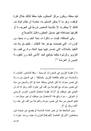 ‫ﻓﻴﻪ ﻤﻌﻠ ﹰﺎ، ﻭﻴﻜﻭﻥ ﻤﺭﻜﺯ ﺍﻟﻤﺤﻜﻭﻡ ﻋﻠﻴﻪ ﻤﻌﻠ ﹰﺎ ﻜﺫﻟﻙ ﺨﻼل ﻓﺘﺭﺓ‬
               ‫ﻘ‬                               ‫ﻘ‬
‫ﺍﻟﻭﻗﻑ، ﻭﻫﻭ ﻤﺎ ﻻ ﻴﻤﻜﻥ ﺍﻟﺘﺴﻠﻴﻡ ﺒﻪ، ﺨﺎﺼﺔ ﺃﻥ ﻨﻅﺎﻡ ﺍﻟﻭﻗـﻑ‬
‫ﻜﺫﻟﻙ ﻻ ﻴﺤﻜﻡ ﺒﻪ ﺇﻻ ﺒﺎﻟﻨﺴﺒﺔ ﻟﺸﺨﺹ ﺘﻭﺭﻁ ﻓﻲ ﺍﻟﺠﺭﻴﻤـﺔ ﺃﻭ‬
       ‫ﺍﻗﺘﺭﻓﻬﺎ ﻤﺼﺎﺩﻓﺔ؛ ﻓﻬﻭ ﻀﺌﻴل ﺍﻟﺨﻁﻭﺭﺓ ﻗﺎﺒل ﻟﻼﻨﺼﻼﺡ.‬
‫ﻭﻓﻲ ﺍﻟﻤﻤﻠﻜﺔ، ﻗﻴﺩﺕ ﻤـﺫﻜﺭﺓ ﺸـﻌﺒﺔ ﺍﻟﺨﺒـﺭﺍﺀ ﺒﻤﺠﻠـﺱ‬
‫ﺍﻟﻭﺯﺭﺍﺀ- ﺍﻟﺘﻲ ﺘﻀﻤﻨﺕ ﺠﻭﻫﺭ ﻫﺫﺍ ﺍﻟﻨﻅﺎﻡ - ﺘﻁﺒﻴـﻕ ﻭﻗـﻑ‬
‫ﺍﻟﺘﻨﻔﻴﺫ ﺒﺎﻟﺤﺎﻻﺕ ﺍﻟﺘﻲ ﺘﺼﺩﺭ ﻓﻴﻬﺎ ﺠﻬﺔ ﺍﻟﺤﻜـﻡ ﻓـﻲ ﻗﻀـﺎﻴﺎ‬
‫ﺍﻟﺘﺯﻭﻴﺭ ﻭﺍﻟﺭﺸﻭﺓ ﺤﻜ ‪‬ﺎ ﺒﺘﻭﻗﻴﻊ ﺍﻟﺤﺩ ﺍﻷﺩﻨﻰ ﺍﻟﻤﻘـﺭﺭ ﻟﻌﻘﻭﺒـﺔ‬
                                   ‫ﻤ‬
                                        ‫ﺍﻟﺤﺒﺱ ﺃﻭ ﺍﻟﻐﺭﺍﻤﺔ )١(.‬


‫)١( ﻋﻘﻭﺒﺔ ﺍﻟﺘﺯﻭﻴﺭ ﻓﻲ ﺍﻟﻤﺤﺭﺭﺍﺕ ﺍﻟﺭﺴﻤﻴﺔ - ﻭﻓ ﹰﺎ ﻟﻠﻤﺎﺩﺘﻴﻥ: ﺍﻟﺨﺎﻤﺴـﺔ‬
                    ‫ﻘ‬
‫ﻭﺍﻟﺴﺎﺩﺴﺔ، ﻤﻥ ﻨﻅﺎﻡ ﻤﻜﺎﻓﺤﺔ ﺍﻟﺘﺯﻭﻴﺭ ﺒﺎﻟﻤﻤﻠﻜﺔ - ﻫﻲ ﺍﻟﺴﺠﻥ ﻤﻥ ﺴـﻨﺔ‬
‫ﺇﻟﻰ ﺨﻤﺱ ﺴﻨﻭﺍﺕ ﺇﺫﺍ ﻜﺎﻥ ﺍﻟﺠﺎﻨﻲ ﻤﻭﻅ ﹰﺎ ﻋﺎ ‪‬ﺎ )ﻡ ٥(، ﻭﺍﻟﺴﺠﻥ ﻤﻥ ﺴﻨﺔ‬
                      ‫ﻔ ﻤ‬
‫ﺇﻟﻰ ﺨﻤﺱ ﺴﻨﻭﺍﺕ ﻤﻊ ﺍﻟﻐﺭﺍﻤﺔ ﻤﻥ ﺃﻟﻑ ﺇﻟﻰ ﻋﺸﺭﺓ ﺁﻻﻑ ﺭﻴﺎل ﺇﺫﺍ ﻜـﺎﻥ‬
‫ﺍﻟﺠﺎﻨﻲ ﻏﻴﺭ ﻤﻭﻅﻑ )ﻡ ٦( ﺃﻤﺎ ﻋﻘﻭﺒﺔ ﺍﺴﺘﻌﻤﺎل ﺍﻟﻤﺤﺭﺭ ﺍﻟﻤﺯﻭﺭ ﺍﻟﺭﺴﻤﻲ‬
‫ﺃﻭ ﺍﻟﻌﺭﻓﻲ - ﺴﻭﺍﺀ ﻭﻗﻊ ﻫﺫﺍ ﺍﻻﺴﺘﻌﻤﺎل ﻤﻥ ﻤﻭﻅﻑ ﺃﻡ ﻏﻴﺭ ﻤﻭﻅـﻑ -‬
‫ﻓﺈﻨﻬﺎ ﺍﻟﺴﺠﻥ ﻤﻥ ﺴﻨﺔ ﺇﻟﻰ ﺨﻤﺱ ﺴﻨﻭﺍﺕ ﻭﺍﻟﻐﺭﺍﻤﺔ ﻤﻥ ﺃﻟﻑ ﺇﻟﻰ ﻋﺸـﺭﺓ‬
                                               ‫ﺁﻻﻑ ﺭﻴﺎل )ﻡ ٦(.‬
‫ﻭﻤﻥ ﺍﻟﻤﻼﺤﻅ ﻫﻨﺎ ﺃﻥ ﻨﺹ ﺍﻟﻤﺎﺩﺓ ﺍﻟﺴﺎﺩﺴﺔ ﻟﻡ ﻴﻔﺼﺢ ﻋﻥ ﺸﻤﻭﻟﻪ ﻟﻤﻥ‬
                                    ‫‪‬‬
‫ﻴﺴﺘﻌﻤﻠﻭﻥ ﺍﻷﻭﺭﺍﻕ ﺍﻟﺨﺎﺼﺔ )ﺍﻟﻌﺭﻓﻴﺔ( ﺍﻟﻤﺯﻭﺭﺓ؛ ﺤﻴﺙ ﻭﺭﺩﺕ ﻋﺒﺎﺭﺘـﻪ‬

‫٣١٥‬
 