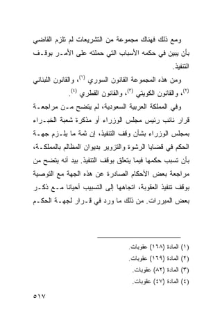 ‫ﻭﻤﻊ ﺫﻟﻙ ﻓﻬﻨﺎﻙ ﻤﺠﻤﻭﻋﺔ ﻤﻥ ﺍﻟﺘﺸﺭﻴﻌﺎﺕ ﻟﻡ ﺘﻠﺯﻡ ﺍﻟﻘﺎﻀﻲ‬
‫ﺒﺄﻥ ﻴﺒﻴﻥ ﻓﻲ ﺤﻜﻤﻪ ﺍﻷﺴﺒﺎﺏ ﺍﻟﺘﻲ ﺤﻤﻠﺘﻪ ﻋﻠﻰ ﺍﻷﻤـﺭ ﺒﻭﻗـﻑ‬
                                                    ‫ﺍﻟﺘﻨﻔﻴﺫ.‬
‫ﻭﻤﻥ ﻫﺫﻩ ﺍﻟﻤﺠﻤﻭﻋﺔ ﺍﻟﻘﺎﻨﻭﻥ ﺍﻟﺴﻭﺭﻱ )١(، ﻭﺍﻟﻘﺎﻨﻭﻥ ﺍﻟﻠﺒﻨﺎﻨﻲ‬
            ‫)٢(، ﻭﺍﻟﻘﺎﻨﻭﻥ ﺍﻟﻜﻭﻴﺘﻲ )٣(، ﻭﺍﻟﻘﺎﻨﻭﻥ ﺍﻟﻘﻁﺭﻱ )٤(.‬
‫ﻭﻓﻲ ﺍﻟﻤﻤﻠﻜﺔ ﺍﻟﻌﺭﺒﻴﺔ ﺍﻟﺴﻌﻭﺩﻴﺔ، ﻟﻡ ﻴﺘﻀﺢ ﻤـﻥ ﻤﺭﺍﺠﻌـﺔ‬
‫ﻗﺭﺍﺭ ﻨﺎﺌﺏ ﺭﺌﻴﺱ ﻤﺠﻠﺱ ﺍﻟﻭﺯﺭﺍﺀ ﺃﻭ ﻤﺫﻜﺭﺓ ﺸﻌﺒﺔ ﺍﻟﺨﺒـﺭﺍﺀ‬
‫ﺒﻤﺠﻠﺱ ﺍﻟﻭﺯﺭﺍﺀ ﺒﺸﺄﻥ ﻭﻗﻑ ﺍﻟﺘﻨﻔﻴﺫ، ﺇﻥ ﺜﻤﺔ ﻤﺎ ﻴﻠـﺯﻡ ﺠﻬـﺔ‬
‫ﺍﻟﺤﻜﻡ ﻓﻲ ﻗﻀﺎﻴﺎ ﺍﻟﺭﺸﻭﺓ ﻭﺍﻟﺘﺯﻭﻴﺭ ﺒﺩﻴﻭﺍﻥ ﺍﻟﻤﻅﺎﻟﻡ ﺒﺎﻟﻤﻤﻠﻜـﺔ،‬
‫ﺒﺄﻥ ﺘﺴﺒﺏ ﺤﻜﻤﻬﺎ ﻓﻴﻤﺎ ﻴﺘﻌﻠﻕ ﺒﻭﻗﻑ ﺍﻟﺘﻨﻔﻴﺫ. ﺒﻴﺩ ﺃﻨﻪ ﻴﺘﻀﺢ ﻤﻥ‬
‫ﻤﺭﺍﺠﻌﺔ ﺒﻌﺽ ﺍﻷﺤﻜﺎﻡ ﺍﻟﺼﺎﺩﺭﺓ ﻋﻥ ﻫﺫﻩ ﺍﻟﺠﻬﺔ ﻤﻊ ﺍﻟﺘﻭﺼﻴﺔ‬
‫ﺒﻭﻗﻑ ﺘﻨﻔﻴﺫ ﺍﻟﻌﻘﻭﺒﺔ، ﺍﺘﺠﺎﻫﻬﺎ ﺇﻟﻰ ﺍﻟﺘﺴﺒﻴﺏ ﺃﺤﻴﺎ ﹰﺎ ﻤـﻊ ﺫﻜـﺭ‬
          ‫ﻨ‬
‫ﺒﻌﺽ ﺍﻟﻤﺒﺭﺭﺍﺕ. ﻤﻥ ﺫﻟﻙ ﻤﺎ ﻭﺭﺩ ﻓﻲ ﻗـﺭﺍﺭ ﻟﺠﻬـﺔ ﺍﻟﺤﻜـﻡ‬




                                   ‫)١( ﺍﻟﻤﺎﺩﺓ )٨٦١( ﻋﻘﻭﺒﺎﺕ.‬
                                   ‫)٢( ﺍﻟﻤﺎﺩﺓ )٩٦١( ﻋﻘﻭﺒﺎﺕ.‬
                                    ‫)٣( ﺍﻟﻤﺎﺩﺓ )٢٨( ﻋﻘﻭﺒﺎﺕ.‬
                                    ‫)٤( ﺍﻟﻤﺎﺩﺓ )٧٤( ﻋﻘﻭﺒﺎﺕ.‬

‫٧١٥‬
 