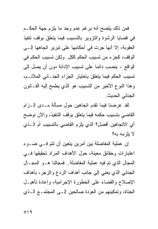 ‫ﻓﻤﻥ ﺫﻟﻙ ﻴﺘﻀﺢ ﺃﻨﻪ ﺒﺭﻏﻡ ﻋﺩﻡ ﻭﺠﺩ ﻤﺎ ﻴﻠﺯﻡ ﺠﻬﺔ ﺍﻟﺤﻜـﻡ‬
‫ﻓﻲ ﻗﻀﺎﻴﺎ ﺍﻟﺭﺸﻭﺓ ﻭﺍﻟﺘﺯﻭﻴﺭ ﺒﺎﻟﺘﺴﺒﻴﺏ ﻓﻴﻤﺎ ﻴﺘﻌﻠﻕ ﺒﻭﻗﻑ ﺘﻨﻔﻴﺫ‬
‫ﺍﻟﻌﻘﻭﺒﺔ، ﺇﻻ ﺃﻨﻬﺎ ﺠﺭﺕ ﻓﻲ ﺃﺤﻜﺎﻤﻬﺎ ﻋﻠﻰ ﺘﺒﺭﻴﺭ ﺍﺘﺠﺎﻫﻬﺎ ﺇﻟـﻰ‬
‫ﺍﻟﻭﻗﻑ، ﻜﺠﺯﺀ ﻤﻥ ﺘﺴﺒﻴﺏ ﺍﻟﺤﻜﻡ ﻜﻜل. ﻭﻟﻜﻥ ﺘﺴﺒﻴﺏ ﺍﻟﺤﻜﻡ ﻓﻲ‬
‫ﺍﻟﻭﺍﻗﻊ - ﻴﻨﺼﺏ ﺩﺍﺌ ‪‬ﺎ ﻋﻠﻰ ﺘﺴﺒﻴﺏ ﺍﻹﺩﺍﻨﺔ ﺩﻭﻥ ﺃﻥ ﻴﺼل ﺇﻟﻰ‬
                                 ‫ﻤ‬
‫ﺘﺴﺒﻴﺏ ﺍﻟﺤﻜﻡ ﻓﻴﻤﺎ ﻴﺘﻌﻠﻕ ﺒﺎﺨﺘﻴﺎﺭ ﺍﻟﺠﺯﺍﺀ ﺍﻟﺠﻨـﺎﺌﻲ ﺍﻟﻤﻼﺌـﻡ،‬
‫ﻭﻫﺫﺍ ﺍﻟﻨﻭﻉ ﺍﻷﺨﻴﺭ ﻤﻥ ﺍﻟﺘﺴﺒﻴﺏ ﻫﻭ ﺍﻟﺫﻱ ﻴﻁﻤﺢ ﺇﻟﻴﻪ ﺍﻟﻘـﺎﻨﻭﻥ‬
                                        ‫ﺍﻟﺠﻨﺎﺌﻲ ﺍﻟﺤﺩﻴﺙ.‬
‫ﻟﻘﺩ ﻋﺭﻀﻨﺎ ﻓﻴﻤﺎ ﺘﻘﺩﻡ ﺍﺘﺠﺎﻫﻴﻥ ﺤﻭل ﻤﺴﺄﻟﺔ ﻤـﺩﻯ ﺇﻟـﺯﺍﻡ‬
‫ﺍﻟﻘﺎﻀﻲ ﺒﺘﺴﺒﻴﺏ ﺤﻜﻤﻪ ﻓﻴﻤﺎ ﻴﺘﻌﻠﻕ ﺒﻭﻗﻑ ﺍﻟﺘﻨﻔﻴﺫ، ﻭﺍﻵﻥ ﻨﻭﻀﺢ‬
‫ﺃﻱ ﺍﻻﺘﺠﺎﻫﻴﻥ ﺃﻓﻀل؟ ﺍﻟﺫﻱ ﻴﻠﺯﻡ ﺍﻟﻘﺎﻀﻲ ﺒﺎﻟﺘﺴﺒﻴﺏ ﺃﻡ ﺍﻟـﺫﻱ‬
                                           ‫ﻻ ﻴﻠﺯﻤﻪ ﺒﻪ؟‬
‫ﺇﻥ ﻋﻤﻠﻴﺔ ﺍﻟﻤﻔﺎﻀﻠﺔ ﺒﻴﻥ ﺃﻤﺭﻴﻥ ﻴﺘﻌﻴﻥ ﺃﻥ ﺘﺘﻡ ﻓـﻲ ﻀـﻭﺀ‬
‫ﺍﻋﺘﺒﺎﺭﺍﺕ ﻭﺤﻘﺎﺌﻕ ﻤﻌﻴﻨﺔ، ﺤﻭل ﺍﻷﻫﺩﺍﻑ ﺍﻟﻤﺭﺍﺩ ﺘﺤﻘﻴﻘﻬﺎ ﻓـﻲ‬
‫ﺍﻟﻤﺠﺎل ﺍﻟﺫﻱ ﺘﻡ ﻓﻴﻪ ﻋﻤﻠﻴﺔ ﺍﻟﻤﻔﺎﻀﻠﺔ.. ﻓﻤﺠﺎﻟﻨﺎ ﻫـﻭ ﺍﻟﻤﺠـﺎل‬
‫ﺍﻟﺠﻨﺎﺌﻲ ﺍﻟﺫﻱ ﻴﻌﻨﻲ ﺇﻟﻰ ﺠﺎﻨﺏ ﺃﻫﺩﺍﻑ ﺍﻟﺭﺩﻉ ﻭﺍﻟﺯﺠﺭ، ﺒﺄﻫﺩﺍﻑ‬
‫ﺍﻹﺼﻼﺡ ﻭﺍﻟﻘﻀﺎﺀ ﻋﻠﻰ ﺍﻟﺨﻁﻭﺭﺓ ﺍﻹﺠﺭﺍﻤﻴﺔ، ﻭﺇﻋﺎﺩﺓ ﺘﺄﻫﻴـل‬
‫ﺍﻟﺠﻨﺎﺓ، ﻭﺘﻤﻜﻴﻨﻬﻡ ﻤﻥ ﺍﻟﻌﻭﺩﺓ ﺼﺎﻟﺤﻴﻥ ﺇﻟـﻰ ﺍﻟﻤﺠﺘﻤـﻊ ﺍﻟـﺫﻱ‬


‫٩١٥‬
 