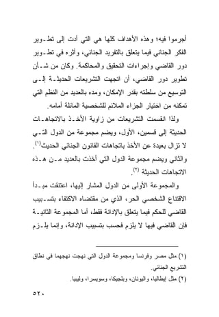 ‫ﺃﺠﺭﻤﻭﺍ ﻓﻴﻪ؛ ﻭﻫﺫﻩ ﺍﻷﻫﺩﺍﻑ ﻜﻠﻬﺎ ﻫﻲ ﺍﻟﺘﻲ ﺃﺩﺕ ﺇﻟﻰ ﺘﻁـﻭﻴﺭ‬
‫ﺍﻟﻔﻜﺭ ﺍﻟﺠﻨﺎﺌﻲ ﻓﻴﻤﺎ ﻴﺘﻌﻠﻕ ﺒﺎﻟﺘﻔﺭﻴﺩ ﺍﻟﺠﻨﺎﺌﻲ، ﻭﺃﺜﺭﻩ ﻓﻲ ﺘﻁـﻭﻴﺭ‬
‫ﺩﻭﺭ ﺍﻟﻘﺎﻀﻲ ﻭﺇﺠﺭﺍﺀﺍﺕ ﺍﻟﺘﺤﻘﻴﻕ ﻭﺍﻟﻤﺤﺎﻜﻤﺔ. ﻭﻜﺎﻥ ﻤﻥ ﺸـﺄﻥ‬
‫ﺘﻁﻭﻴﺭ ﺩﻭﺭ ﺍﻟﻘﺎﻀﻲ، ﺃﻥ ﺍﺘﺠﻬﺕ ﺍﻟﺘﺸﺭﻴﻌﺎﺕ ﺍﻟﺤﺩﻴﺜـﺔ ﺇﻟـﻰ‬
‫ﺍﻟﺘﻭﺴﻴﻊ ﻤﻥ ﺴﻠﻁﺘﻪ ﺒﻘﺩﺭ ﺍﻹﻤﻜﺎﻥ، ﻭﻤﺩﻩ ﺒﺎﻟﻌﺩﻴﺩ ﻤﻥ ﺍﻟﻨﻅﻡ ﺍﻟﺘﻲ‬
      ‫ﺘﻤﻜﻨﻪ ﻤﻥ ﺍﺨﺘﻴﺎﺭ ﺍﻟﺠﺯﺍﺀ ﺍﻟﻤﻼﺌﻡ ﻟﻠﺸﺨﺼﻴﺔ ﺍﻟﻤﺎﺌﻠﺔ ﺃﻤﺎﻤﻪ.‬
‫ﻭﻟﺫﺍ ﺍﻨﻘﺴﻤﺕ ﺍﻟﺘﺸﺭﻴﻌﺎﺕ ﻤﻥ ﺯﺍﻭﻴﺔ ﺍﻷﺨـﺫ ﺒﺎﻻﺘﺠﺎﻫـﺎﺕ‬
‫ﺍﻟﺤﺩﻴﺜﺔ ﺇﻟﻰ ﻗﺴﻤﻴﻥ، ﺍﻷﻭل، ﻭﻴﻀﻡ ﻤﺠﻤﻭﻋﺔ ﻤﻥ ﺍﻟﺩﻭل ﺍﻟﺘـﻲ‬
‫ﻻ ﺘﺯﺍل ﺒﻌﻴﺩﺓ ﻋﻥ ﺍﻷﺨﺫ ﺒﺎﺘﺠﺎﻫﺎﺕ ﺍﻟﻘﺎﻨﻭﻥ ﺍﻟﺠﻨﺎﺌﻲ ﺍﻟﺤﺩﻴﺙ)١(.‬
‫ﻭﺍﻟﺜﺎﻨﻲ ﻭﻴﻀﻡ ﻤﺠﻤﻭﻋﺔ ﺍﻟﺩﻭل ﺍﻟﺘﻲ ﺃﺨﺫﺕ ﺒﺎﻟﻌﺩﻴﺩ ﻤـﻥ ﻫـﺫﻩ‬
                                         ‫ﺍﻻﺘﺠﺎﻫﺎﺕ ﺍﻟﺤﺩﻴﺜﺔ )٢(.‬
‫ﻭﺍﻟﻤﺠﻤﻭﻋﺔ ﺍﻷﻭﻟﻰ ﻤﻥ ﺍﻟﺩﻭل ﺍﻟﻤﺸﺎﺭ ﺇﻟﻴﻬﺎ، ﺍﻋﺘﻨﻘﺕ ﻤﺒـﺩﺃ‬
‫ﺍﻻﻗﺘﻨﺎﻉ ﺍﻟﺸﺨﺼﻲ ﺍﻟﺤﺭ، ﺍﻟﺫﻱ ﻤﻥ ﻤﻘﺘﻀﺎﻩ ﺍﻻﻜﺘﻔﺎﺀ ﺒﺘﺴـﺒﻴﺏ‬
‫ﺍﻟﻘﺎﻀﻲ ﻟﻠﺤﻜﻡ ﻓﻴﻤﺎ ﻴﺘﻌﻠﻕ ﺒﺎﻹﺩﺍﻨﺔ ﻓﻘﻁ، ﺃﻤﺎ ﺍﻟﻤﺠﻤﻭﻋﺔ ﺍﻟﺜﺎﻨﻴـﺔ‬
‫ﻓﺈﻥ ﺍﻟﻘﺎﻀﻲ ﻓﻴﻬﺎ ﻻ ﻴﻠﺯﻡ ﻓﺤﺴﺏ ﺒﺘﺴﺒﻴﺏ ﺍﻹﺩﺍﻨﺔ، ﻭﺇﻨﻤﺎ ﻴﻠـﺯﻡ‬


‫)١( ﻤﺜل ﻤﺼﺭ ﻭﻓﺭﻨﺴﺎ ﻭﻤﺠﻤﻭﻋﺔ ﺍﻟﺩﻭل ﺍﻟﺘﻲ ﻨﻬﺠﺕ ﻨﻬﺠﻬﻤﺎ ﻓﻲ ﻨﻁﺎﻕ‬
                                                 ‫ﺍﻟﺘﺸﺭﻴﻊ ﺍﻟﺠﻨﺎﺌﻲ.‬
              ‫)٢( ﻤﺜل ﺇﻴﻁﺎﻟﻴﺎ، ﻭﺍﻟﻴﻭﻨﺎﻥ، ﻭﺒﻠﺠﻴﻜﺎ، ﻭﺴﻭﻴﺴﺭﺍ، ﻭﻟﻴﺒﻴﺎ.‬

‫٠٢٥‬
 