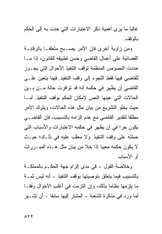 ‫ﻏﺎﻟ ‪‬ﺎ ﻤﺎ ﻴﺭﻯ ﺃﻫﻤﻴﺔ ﺫﻜﺭ ﺍﻻﻋﺘﺒﺎﺭﺍﺕ ﺍﻟﺘﻲ ﺤﺩﺕ ﺒﻪ ﺇﻟﻰ ﺍﻟﺤﻜﻡ‬
                                                  ‫ﺒ‬
                                                ‫ﺒﺎﻟﻭﻗﻑ.‬
‫ﻭﻤﻥ ﺯﺍﻭﻴﺔ ﺃﺨﺭﻯ ﻓﺈﻥ ﺍﻷﻤﺭ ﻴﺼـﺒﺢ ﻤﺘﻌﻠ ﹰـﺎ ﺒﺎﻟﺭﻗﺎﺒـﺔ‬
            ‫ﻘ‬
‫ﺍﻟﻘﻀﺎﺌﻴﺔ ﻋﻠﻰ ﺃﻋﻤﺎل ﺍﻟﻘﺎﻀﻲ ﻭﺤﺴﻥ ﺘﻁﺒﻴﻘﻪ ﻟﻠﻘﺎﻨﻭﻥ، ﺇﺫﺍ ﻤـﺎ‬
‫ﺤﺩﺩﺕ ﺍﻟﻨﺼﻭﺹ ﺍﻟﻤﻨﻅﻤﺔ ﻟﻭﻗﻑ ﺍﻟﺘﻨﻔﻴﺫ ﺍﻷﺤﻭﺍل ﺍﻟﺘﻲ ﻴﺠـﻭﺯ‬
‫ﻟﻠﻘﺎﻀﻲ ﻓﻴﻬﺎ ﻓﻘﻁ ﺍﻟﻠﺠﻭﺀ ﺇﻟﻰ ﻭﻗﻑ ﺍﻟﺘﻨﻔﻴﺫ. ﻓﻬﻨﺎ ﻴﺘﻌﻴﻥ ﻋﻠـﻰ‬
‫ﺍﻟﻘﺎﻀﻲ ﺃﻥ ﻴﻅﻬﺭ ﻓﻲ ﺤﻜﻤﻪ ﺃﻨﻪ ﻗﺩ ﺘﻭﺍﻓﺭﺕ ﺤﺎﻟﺔ ﻤـﻥ ﺒـﻴﻥ‬
‫ﺍﻟﺤﺎﻻﺕ ﺍﻟﺘﻲ ﻋﻴﻨﻬﺎ ﺍﻟﻨﺹ ﻹﻤﻜﺎﻥ ﺍﻟﺤﻜﻡ ﺒﻭﻗﻑ ﺍﻟﺘﻨﻔﻴﺫ. ﺃﻤـﺎ‬
‫ﺤﻴﺙ ﻴﺨﻠﻭ ﺍﻟﺘﺸﺭﻴﻊ ﻤﻥ ﺒﻴﺎﻥ ﻤﺜل ﻫﺫﻩ ﺍﻟﺤﺎﻻﺕ، ﻭﻴﺘﺭﻙ ﺍﻷﻤﺭ‬
‫ﻤﻁﻠ ﹰﺎ ﻟﺘﻘﺩﻴﺭ ﺍﻟﻘﺎﻀﻲ ﻤﻊ ﻋﺩﻡ ﺇﻟﺯﺍﻤﻪ ﺒﺎﻟﺘﺴﺒﻴﺏ، ﻓﺈﻥ ﺍﻟﻘﺎﻀـﻲ‬
                                                   ‫ﻘ‬
‫ﻴﻜﻭﻥ ﺤ ‪‬ﺍ ﻓﻲ ﺃﻥ ﻴﻅﻬﺭ ﻓﻲ ﺤﻜﻤﻪ ﺍﻻﻋﺘﺒﺎﺭﺍﺕ ﻭﺍﻷﺴﺒﺎﺏ ﺍﻟﺘﻲ‬
                                           ‫ﺭ‬
‫ﺤﻤﻠﺘﻪ ﻋﻠﻰ ﻭﻗﻑ ﺍﻟﺘﻨﻔﻴﺫ. ﻭﻻ ﻤﻌ ﱢﺏ ﻋﻠﻴﻪ ﻓﻲ ﺫﻟـﻙ؛ ﺤﻴـﺙ‬
                    ‫ﻘ‬
‫ﻻ ﻴﻜﻭﻥ ﺤﻜﻤﻪ ﻤﻌﻴ ‪‬ﺎ ﺇﺫﺍ ﺨﻼ ﻤﻥ ﺒﻴﺎﻥ ﻤﺜل ﻫـﺫﻩ ﺍﻟﻤﺒـﺭﺭﺍﺕ‬
                                   ‫ﺒ‬
                                             ‫ﺃﻭ ﺍﻷﺴﺒﺎﺏ.‬
‫ﻭﺨﻼﺼﺔ ﺍﻟﻘﻭل - ﻓﻲ ﻤﺩﻯ ﺇﻟﺯﺍﻡ ﺠﻬﺔ ﺍﻟﺤﻜـﻡ ﺒﺎﻟﻤﻤﻠﻜـﺔ‬
‫ﺒﺎﻟﺘﺴﺒﻴﺏ ﻓﻴﻤﺎ ﻴﺘﻌﻠﻕ ﺒﺘﻭﺼﻴﺘﻬﺎ ﺒﻭﻗﻑ ﺍﻟﺘﻨﻔﻴﺫ - ﺃﻨﻪ ﻟﻴﺱ ﺜﻤـﺔ‬
‫ﻤﺎ ﻴﻠﺯﻤﻬﺎ ﻨﻅﺎ ‪‬ﺎ ﺒﺫﻟﻙ، ﻭﺇﻥ ﺍﻟﺘﺯﻤﺕ ﻓﻲ ﺃﻏﻠﺏ ﺍﻷﺤﻭﺍل ﻭﻓ ﹰـﺎ‬
  ‫ﻘ‬                                     ‫ﻤ‬
‫ﻟﻤﺎ ﻭﺭﺩ ﻓﻲ ﻤﺫﻜﺭﺓ ﺍﻟﺸﻌﺒﺔ - ﺍﻟﻤﺸﺎﺭ ﺇﻟﻴﻬﺎ ﺴﺎﺒ ﹰﺎ - ﺃﻥ ﺘﺸـﻴﺭ‬
            ‫ﻘ‬


‫٢٢٥‬
 