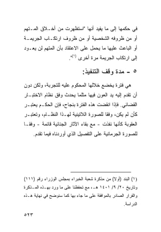 ‫ﻓﻲ ﺤﻜﻤﻬﺎ ﺇﻟﻰ ﻤﺎ ﻴﻔﻴﺩ ﺃﻨﻬﺎ "ﺍﺴﺘﻅﻬﺭﺕ ﻤﻥ ﺃﺨـﻼﻕ ﺍﻟﻤـﺘﻬﻡ‬
‫ﺃﻭ ﻤﻥ ﻅﺭﻭﻓﻪ ﺍﻟﺸﺨﺼﻴﺔ ﺃﻭ ﻤﻥ ﻅﺭﻭﻑ ﺍﺭﺘﻜـﺎﺏ ﺍﻟﺠﺭﻴﻤـﺔ‬
‫ﺃﻭ ﺍﻟﺒﺎﻋﺙ ﻋﻠﻴﻬﺎ ﻤﺎ ﻴﺤﻤل ﻋﻠﻰ ﺍﻻﻋﺘﻘﺎﺩ ﺒﺄﻥ ﺍﻟﻤﺘﻬﻡ ﻟﻥ ﻴﻌـﻭﺩ‬
                        ‫ﺇﻟﻰ ﺍﺭﺘﻜﺎﺏ ﺍﻟﺠﺭﻴﻤﺔ ﻤﺭﺓ ﺃﺨﺭﻯ )١(".‬

                                ‫٥ - ﻤﺩﺓ ﻭﻗﻑ ﺍﻟﺘﻨﻔﻴﺫ:‬
‫ﻫﻲ ﻓﺘﺭﺓ ﻴﺨﻀﻊ ﺨﻼﻟﻬﺎ ﺍﻟﻤﺤﻜﻭﻡ ﻋﻠﻴﻪ ﻟﻠﺘﺠﺭﺒﺔ، ﻭﻟﻜﻥ ﺩﻭﻥ‬
‫ﺃﻥ ﺘﻘﺩﻡ ﺇﻟﻴﻪ ﻴﺩ ﺍﻟﻌﻭﻥ ﻓﻴﻬﺎ ﻤﺜﻠﻤﺎ ﻴﺤﺩﺙ ﻭﻓﻕ ﻨﻅﺎﻡ ﺍﻻﺨﺘﺒـﺎﺭ‬
‫ﺍﻟﻘﻀﺎﺌﻲ. ﻓﺈﺫﺍ ﺍﻨﻘﻀﺕ ﻫﺫﻩ ﺍﻟﻔﺘﺭﺓ ﺒﻨﺠﺎﺡ، ﻓﺈﻥ ﺍﻟﺤﻜـﻡ ﻴﻌﺘﺒـﺭ‬
‫ﻜﺄﻥ ﻟﻡ ﻴﻜﻥ، ﻭﻓ ﹰﺎ ﻟﻠﺼﻭﺭﺓ ﺍﻟﻼﺘﻴﻨﻴﺔ ﻟﻬـﺫﺍ ﺍﻟﻨﻅـﺎﻡ، ﻭﺘﻌﺘﺒـﺭ‬
                                        ‫ﻘ‬
‫ﺍﻟﻌﻘﻭﺒﺔ ﻜﺄﻨﻬﺎ ﻨﻔﺫﺕ - ﻤﻊ ﺒﻘﺎﺀ ﺍﻵﺜﺎﺭ ﺍﻟﺠﻨﺎﺌﻴﺔ ﻗﺎﺌﻤﺔ - ﻭﻓ ﹰـﺎ‬
  ‫ﻘ‬
      ‫ﻟﻠﺼﻭﺭﺓ ﺍﻟﺠﺭﻤﺎﻨﻴﺔ ﻋﻠﻰ ﺍﻟﺘﻔﺼﻴل ﺍﻟﺫﻱ ﺃﻭﺭﺩﻨﺎﻩ ﻓﻴﻤﺎ ﺘﻘﺩﻡ.‬




‫)١( ﺍﻟﺒﻨﺩ )ﺃﻭﻻ( ﻤﻥ ﻤﺫﻜﺭﺓ ﺸﻌﺒﺔ ﺍﻟﺨﺒﺭﺍﺀ ﺒﻤﺠﻠﺱ ﺍﻟﻭﺯﺭﺍﺀ ﺭﻗﻡ )١١١(‬
                                               ‫ﹰ‬
‫ﻭﺘﺎﺭﻴﺦ ٠٢/ ٩/ ١٠٤١ ﻫـ، ﻤﻊ ﺘﺤﻔﻅﻨﺎ ﻋﻠﻰ ﻤﺎ ﻭﺭﺩ ﺒﻬـﺫﻩ ﺍﻟﻤـﺫﻜﺭﺓ‬
‫ﻭﺍﻟﻘﺭﺍﺭ ﺍﻟﺼﺎﺩﺭ ﺒﺎﻟﻤﻭﺍﻓﻘﺔ ﻋﻠﻰ ﻤﺎ ﺠﺎﺀ ﺒﻬﺎ ﻜﻤﺎ ﺴﻨﻭﻀﺢ ﻓﻲ ﻨﻬﺎﻴﺔ ﻫـﺫﻩ‬
                                                       ‫ﺍﻟﺩﺭﺍﺴﺔ.‬

‫٣٢٥‬
 