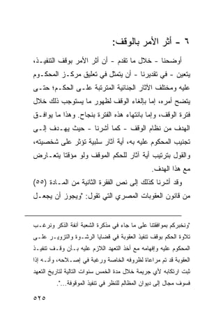 ‫٦ - ﺃﺜﺭ ﺍﻷﻤﺭ ﺒﺎﻟﻭﻗﻑ:‬
‫ﺃﻭﻀﺤﻨﺎ - ﺨﻼل ﻤﺎ ﺘﻘﺩﻡ - ﺃﻥ ﺃﺜﺭ ﺍﻷﻤﺭ ﺒﻭﻗﻑ ﺍﻟﺘﻨﻔﻴـﺫ،‬
‫ﻴﺘﻌﻴﻥ - ﻓﻲ ﺘﻘﺩﻴﺭﻨﺎ - ﺃﻥ ﻴﺘﻤﺜل ﻓﻲ ﺘﻌﻠﻴﻕ ﻤﺭﻜـﺯ ﺍﻟﻤﺤﻜـﻭﻡ‬
‫ﻋﻠﻴﻪ ﻭﻤﺨﺘﻠﻑ ﺍﻵﺜﺎﺭ ﺍﻟﺠﻨﺎﺌﻴﺔ ﺍﻟﻤﺘﺭﺘﺒﺔ ﻋﻠـﻰ ﺍﻟﺤﻜـﻡ؛ ﺤﺘـﻰ‬
‫ﻴﺘﻀﺢ ﺃﻤﺭﻩ، ﺇﻤﺎ ﺒﺈﻟﻐﺎﺀ ﺍﻟﻭﻗﻑ ﻟﻅﻬﻭﺭ ﻤﺎ ﻴﺴﺘﻭﺠﺏ ﺫﻟﻙ ﺨﻼل‬
‫ﻓﺘﺭﺓ ﺍﻟﻭﻗﻑ، ﻭﺇﻤﺎ ﺒﺎﻨﺘﻬﺎﺀ ﻫﺫﻩ ﺍﻟﻔﺘﺭﺓ ﺒﻨﺠﺎﺡ. ﻭﻫﺫﺍ ﻤﺎ ﻴﻭﺍﻓـﻕ‬
‫ﺍﻟﻬﺩﻑ ﻤﻥ ﻨﻅﺎﻡ ﺍﻟﻭﻗﻑ - ﻜﻤﺎ ﺃﺸﺭﻨﺎ - ﺤﻴﺙ ﻴﻬـﺩﻑ ﺇﻟـﻰ‬
‫ﺘﺠﻨﻴﺏ ﺍﻟﻤﺤﻜﻭﻡ ﻋﻠﻴﻪ ﺒﻪ، ﺃﻴﺔ ﺁﺜﺎﺭ ﺴﻠﺒﻴﺔ ﺘﺅﺜﺭ ﻋﻠﻰ ﺸﺨﺼﻴﺘﻪ،‬
‫ﻭﺍﻟﻘﻭل ﺒﺘﺭﺘﻴﺏ ﺃﻴﺔ ﺁﺜﺎﺭ ﻟﻠﺤﻜﻡ ﺍﻟﻤﻭﻗﻑ ﻭﻟﻭ ﻤﺅﻗ ﹰﺎ ﻴﺘﻌـﺎﺭﺽ‬
         ‫ﺘ‬
                                                ‫ﻤﻊ ﻫﺫﺍ ﺍﻟﻬﺩﻑ.‬
‫ﻭﻗﺩ ﺃﺸﺭﻨﺎ ﻜﺫﻟﻙ ﺇﻟﻰ ﻨﺹ ﺍﻟﻔﻘﺭﺓ ﺍﻟﺜﺎﻨﻴﺔ ﻤﻥ ﺍﻟﻤـﺎﺩﺓ )٥٥(‬
‫ﻤﻥ ﻗﺎﻨﻭﻥ ﺍﻟﻌﻘﻭﺒﺎﺕ ﺍﻟﻤﺼﺭﻱ ﺍﻟﺘﻲ ﺘﻘﻭل: "ﻭﻴﺠﻭﺯ ﺃﻥ ﻴﺠﻌـل‬


‫"ﻭﻨﺨﺒﺭﻜﻡ ﺒﻤﻭﺍﻓﻘﺘﻨﺎ ﻋﻠﻰ ﻤﺎ ﺠﺎﺀ ﻓﻲ ﻤﺫﻜﺭﺓ ﺍﻟﺸﻌﺒﺔ ﺁﻨﻔﺔ ﺍﻟﺫﻜﺭ ﻭﻨﺭﻏـﺏ‬
‫ﺘﻼﻭﺓ ﺍﻟﺤﻜﻡ ﺒﻭﻗﻑ ﺘﻨﻔﻴﺫ ﺍﻟﻌﻘﻭﺒﺔ ﻓﻲ ﻗﻀﺎﻴﺎ ﺍﻟﺭﺸـﻭﺓ ﻭﺍﻟﺘﺯﻭﻴـﺭ ﻋﻠـﻰ‬
‫ﺍﻟﻤﺤﻜﻭﻡ ﻋﻠﻴﻪ ﻭﺇﻓﻬﺎﻤﻪ ﻤﻊ ﺃﺨﺫ ﺍﻟﺘﻌﻬﺩ ﺍﻟﻼﺯﻡ ﻋﻠﻴﻪ ﺒـﺄﻥ ﻭﻗـﻑ ﺘﻨﻔﻴـﺫ‬
‫ﺍﻟﻌﻘﻭﺒﺔ ﻗﺩ ﺘﻡ ﻤﺭﺍﻋﺎﺓ ﻟﻅﺭﻭﻓﻪ ﺍﻟﺨﺎﺼﺔ ﻭﺭﻏﺒﺔ ﻓﻲ ﺇﺼـﻼﺤﻪ، ﻭﺃﻨـﻪ ﺇﺫﺍ‬
‫ﺜﺒﺕ ﺍﺭﺘﻜﺎﺒﻪ ﻷﻱ ﺠﺭﻴﻤﺔ ﺨﻼل ﻤﺩﺓ ﺍﻟﺨﻤﺱ ﺴﻨﻭﺍﺕ ﺍﻟﺘﺎﻟﻴﺔ ﻟﺘﺎﺭﻴﺦ ﺍﻟﺘﻌﻬﺩ‬
         ‫ﻓﺴﻭﻑ ﻤﺠﺎل ﺇﻟﻰ ﺩﻴﻭﺍﻥ ﺍﻟﻤﻅﺎﻟﻡ ﻟﻠﻨﻅﺭ ﻓﻲ ﺘﻨﻔﻴﺫ ﺍﻟﻤﻭﻗﻭﻓﺔ...".‬

‫٥٢٥‬
 