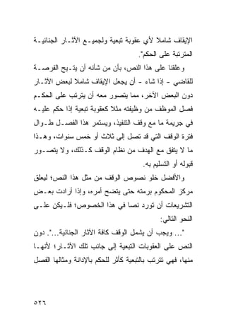 ‫ﺍﻹﻴﻘﺎﻑ ﺸﺎﻤﻼ ﻷﻱ ﻋﻘﻭﺒﺔ ﺘﺒﻌﻴﺔ ﻭﻟﺠﻤﻴـﻊ ﺍﻵﺜـﺎﺭ ﺍﻟﺠﻨﺎﺌﻴـﺔ‬
                                        ‫ﹰ‬
                                     ‫ﺍﻟﻤﺘﺭﺘﺒﺔ ﻋﻠﻰ ﺍﻟﺤﻜﻡ".‬
‫ﻭﻋﻠﻘﻨﺎ ﻋﻠﻰ ﻫﺫﺍ ﺍﻟﻨﺹ، ﺒﺄﻥ ﻤﻥ ﺸﺄﻨﻪ ﺃﻥ ﻴﺘـﻴﺢ ﺍﻟﻔﺭﺼـﺔ‬
‫ﻟﻠﻘﺎﻀﻲ - ﺇﺫﺍ ﺸﺎﺀ - ﺃﻥ ﻴﺠﻌل ﺍﻹﻴﻘﺎﻑ ﺸﺎﻤﻼ ﻟﺒﻌﺽ ﺍﻵﺜـﺎﺭ‬
            ‫ﹰ‬
‫ﺩﻭﻥ ﺍﻟﺒﻌﺽ ﺍﻵﺨﺭ، ﻤﻤﺎ ﻴﺘﺼﻭﺭ ﻤﻌﻪ ﺃﻥ ﻴﺘﺭﺘﺏ ﻋﻠﻰ ﺍﻟﺤﻜـﻡ‬
‫ﻓﺼل ﺍﻟﻤﻭﻅﻑ ﻤﻥ ﻭﻅﻴﻔﺘﻪ ﻤﺜﻼ ﻜﻌﻘﻭﺒﺔ ﺘﺒﻌﻴﺔ ﺇﺫﺍ ﺤﻜﻡ ﻋﻠﻴـﻪ‬
                           ‫ﹰ‬
‫ﻓﻲ ﺠﺭﻴﻤﺔ ﻤﺎ ﻤﻊ ﻭﻗﻑ ﺍﻟﺘﻨﻔﻴﺫ، ﻭﻴﺴﺘﻤﺭ ﻫﺫﺍ ﺍﻟﻔﺼـل ﻁـﻭﺍل‬
‫ﻓﺘﺭﺓ ﺍﻟﻭﻗﻑ ﺍﻟﺘﻲ ﻗﺩ ﺘﺼل ﺇﻟﻰ ﺜﻼﺙ ﺃﻭ ﺨﻤﺱ ﺴﻨﻭﺍﺕ، ﻭﻫـﺫﺍ‬
‫ﻤﺎ ﻻ ﻴﺘﻔﻕ ﻤﻊ ﺍﻟﻬﺩﻑ ﻤﻥ ﻨﻅﺎﻡ ﺍﻟﻭﻗﻑ ﻜـﺫﻟﻙ، ﻭﻻ ﻴﺘﺼـﻭﺭ‬
                                       ‫ﻗﺒﻭﻟﻪ ﺃﻭ ﺍﻟﺘﺴﻠﻴﻡ ﺒﻪ.‬
‫ﻭﺍﻷﻓﻀل ﺨﻠﻭ ﻨﺼﻭﺹ ﺍﻟﻭﻗﻑ ﻤﻥ ﻤﺜل ﻫﺫﺍ ﺍﻟﻨﺹ؛ ﻟﻴﻌﻠﻕ‬
‫ﻤﺭﻜﺯ ﺍﻟﻤﺤﻜﻭﻡ ﺒ ‪‬ﻤﺘﻪ ﺤﺘﻰ ﻴﺘﻀﺢ ﺃﻤﺭﻩ، ﻭﺇﺫﺍ ﺃﺭﺍﺩﺕ ﺒﻌـﺽ‬
                                  ‫ﺭ‬
‫ﺍﻟﺘﺸﺭﻴﻌﺎﺕ ﺃﻥ ﺘﻭﺭﺩ ﻨ ‪‬ﺎ ﻓﻲ ﻫﺫﺍ ﺍﻟﺨﺼﻭﺹ؛ ﻓﻠـﻴﻜﻥ ﻋﻠـﻰ‬
                            ‫ﺼ‬
                                             ‫ﺍﻟﻨﺤﻭ ﺍﻟﺘﺎﻟﻲ:‬
‫"... ﻭﻴﺠﺏ ﺃﻥ ﻴﺸﻤل ﺍﻟﻭﻗﻑ ﻜﺎﻓﺔ ﺍﻵﺜﺎﺭ ﺍﻟﺠﻨﺎﺌﻴﺔ...". ﺩﻭﻥ‬
‫ﺍﻟﻨﺹ ﻋﻠﻰ ﺍﻟﻌﻘﻭﺒﺎﺕ ﺍﻟﺘﺒﻌﻴﺔ ﺇﻟﻰ ﺠﺎﻨﺏ ﺘﻠﻙ ﺍﻵﺜـﺎﺭ؛ ﻷﻨﻬـﺎ‬
‫ﻤﻨﻬﺎ، ﻓﻬﻲ ﺘﺘﺭﺘﺏ ﺒﺎﻟﺘﺒﻌﻴﺔ ﻜﺄﺜﺭ ﻟﻠﺤﻜﻡ ﺒﺎﻹﺩﺍﻨﺔ ﻭﻤﺜﺎﻟﻬﺎ ﺍﻟﻔﺼل‬




‫٦٢٥‬
 