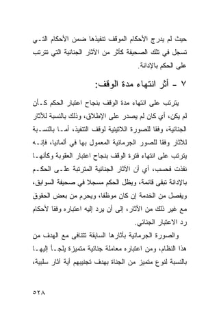 ‫ﺤﻴﺙ ﻟﻡ ﻴﺩﺭﺝ ﺍﻷﺤﻜﺎﻡ ﺍﻟﻤﻭﻗﻑ ﺘﻨﻔﻴﺫﻫﺎ ﻀﻤﻥ ﺍﻷﺤﻜﺎﻡ ﺍﻟﺘـﻲ‬
‫ﺘﺴﺠل ﻓﻲ ﺘﻠﻙ ﺍﻟﺼﺤﻴﻔﺔ ﻜﺄﺜﺭ ﻤﻥ ﺍﻵﺜﺎﺭ ﺍﻟﺠﻨﺎﺌﻴﺔ ﺍﻟﺘﻲ ﺘﺘﺭﺘﺏ‬
                                        ‫ﻋﻠﻰ ﺍﻟﺤﻜﻡ ﺒﺎﻹﺩﺍﻨﺔ.‬

                       ‫٧ - ﺃﺜﺭ ﺍﻨﺘﻬﺎﺀ ﻤﺩﺓ ﺍﻟﻭﻗﻑ:‬
‫ﻴﺘﺭﺘﺏ ﻋﻠﻰ ﺍﻨﺘﻬﺎﺀ ﻤﺩﺓ ﺍﻟﻭﻗﻑ ﺒﻨﺠﺎﺡ ﺍﻋﺘﺒﺎﺭ ﺍﻟﺤﻜﻡ ﻜـﺄﻥ‬
‫ﻟﻡ ﻴﻜﻥ، ﺃﻱ ﻜﺎﻥ ﻟﻡ ﻴﺼﺩﺭ ﻋﻠﻰ ﺍﻹﻁﻼﻕ، ﻭﺫﻟﻙ ﺒﺎﻟﻨﺴﺒﺔ ﻟﻶﺜﺎﺭ‬
‫ﺍﻟﺠﻨﺎﺌﻴﺔ، ﻭﻓ ﹰﺎ ﻟﻠﺼﻭﺭﺓ ﺍﻟﻼﺘﻴﻨﻴﺔ ﻟﻭﻗﻑ ﺍﻟﺘﻨﻔﻴﺫ، ﺃﻤـﺎ ﺒﺎﻟﻨﺴـﺒﺔ‬
                                             ‫ﻘ‬
‫ﻟﻶﺜﺎﺭ ﻭﻓ ﹰﺎ ﻟﻠﺼﻭﺭ ﺍﻟﺠﺭﻤﺎﻨﻴﺔ ﺍﻟﻤﻌﻤﻭل ﺒﻬﺎ ﻓﻲ ﺃﻟﻤﺎﻨﻴﺎ، ﻓﺈﻨـﻪ‬
                                               ‫ﻘ‬
‫ﻴﺘﺭﺘﺏ ﻋﻠﻰ ﺍﻨﺘﻬﺎﺀ ﻓﺘﺭﺓ ﺍﻟﻭﻗﻑ ﺒﻨﺠﺎﺡ ﺍﻋﺘﺒﺎﺭ ﺍﻟﻌﻘﻭﺒﺔ ﻭﻜﺄﻨﻬـﺎ‬
‫ﻨﻔﺫﺕ ﻓﺤﺴﺏ، ﺃﻱ ﺃﻥ ﺍﻵﺜﺎﺭ ﺍﻟﺠﻨﺎﺌﻴﺔ ﺍﻟﻤﺘﺭﺘﺒﺔ ﻋﻠـﻰ ﺍﻟﺤﻜـﻡ‬
‫ﺒﺎﻹﺩﺍﻨﺔ ﺘﺒﻘﻰ ﻗﺎﺌﻤﺔ، ﻭﻴﻅل ﺍﻟﺤﻜﻡ ﻤﺴﺠﻼ ﻓﻲ ﺼﺤﻴﻔﺔ ﺍﻟﺴﻭﺍﺒﻕ،‬
                  ‫ﹰ‬
‫ﻭﻴﻔﺼل ﻤﻥ ﺍﻟﺨﺩﻤﺔ ﺇﻥ ﻜﺎﻥ ﻤﻭﻅ ﹰﺎ، ﻭﻴﺤﺭﻡ ﻤﻥ ﺒﻌﺽ ﺍﻟﺤﻘﻭﻕ‬
                      ‫ﻔ‬
‫ﻤﻊ ﻏﻴﺭ ﺫﻟﻙ ﻤﻥ ﺍﻵﺜﺎﺭ، ﺇﻟﻰ ﺃﻥ ﻴﺭﺩ ﺇﻟﻴﻪ ﺍﻋﺘﺒﺎﺭﻩ ﻭﻓ ﹰﺎ ﻷﺤﻜﺎﻡ‬
       ‫ﻘ‬
                                       ‫ﺭﺩ ﺍﻻﻋﺘﺒﺎﺭ ﺍﻟﺠﻨﺎﺌﻲ.‬
‫ﻭﺍﻟﺼﻭﺭﺓ ﺍﻟﺠﺭﻤﺎﻨﻴﺔ ﺒﺂﺜﺎﺭﻫﺎ ﺍﻟﺴﺎﺒﻘﺔ ﺘﺘﻨﺎﻓﻰ ﻤﻊ ﺍﻟﻬﺩﻑ ﻤﻥ‬
‫ﻫﺫﺍ ﺍﻟﻨﻅﺎﻡ، ﻭﻤﻥ ﺍﻋﺘﺒﺎﺭﻩ ﻤﻌﺎﻤﻠﺔ ﺠﻨﺎﺌﻴﺔ ﻤﺘﻤﻴﺯﺓ ﻴﻠﺠـﺄ ﺇﻟﻴﻬـﺎ‬
‫ﺒﺎﻟﻨﺴﺒﺔ ﻟﻨﻭﻉ ﻤﺘﻤﻴﺯ ﻤﻥ ﺍﻟﺠﻨﺎﺓ ﺒﻬﺩﻑ ﺘﺠﻨﻴﺒﻬﻡ ﺃﻴﺔ ﺁﺜﺎﺭ ﺴﻠﺒﻴﺔ،‬


‫٨٢٥‬
 