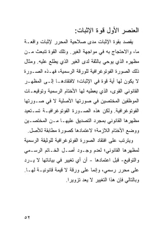 ‫ﺍﻟﻌﻨﺼﺭ ﺍﻷﻭل ﻗﻭﺓ ﺍﻹﺜﺒﺎﺕ:‬
‫ﻴﻘﺼﺩ ﺒﻘﻭﺓ ﺍﻹﺜﺒﺎﺕ ﻤ ‪‬ﻯ ﺼﻼﺤﻴﺔ ﺍﻟﻤﺤﺭﺭ ﻹﺜﺒﺎﺕ ﻭﺍﻗﻌـﺔ‬
                           ‫ﺩ‬
‫ﻤﺎ، ﻭﺍﻻﺤﺘﺠﺎﺝ ﺒﻪ ﻓﻲ ﻤﻭﺍﺠﻬﺔ ﺍﻟﻐﻴﺭ. ﻭﺘﻠﻙ ﺍﻟﻘﻭﺓ ﺘﻨﺒﻌﺙ ﻤـﻥ‬
‫ﻤﻅﻬﺭﻩ ﺍﻟﺫﻱ ﻴﻭﺤﻲ ﺒﺎﻟﺜﻘﺔ ﻟﺩﻯ ﺍﻟﻐﻴﺭ ﺍﻟﺫﻱ ﻴﻁﻠﻊ ﻋﻠﻴﻪ. ﻭﻤﺜﺎل‬
‫ﺫﻟﻙ ﺍﻟﺼﻭﺭﺓ ﺍﻟﻔﻭﺘﻭﻏﺭﺍﻓﻴﺔ ﻟﻠﻭﺭﻗﺔ ﺍﻟﺭﺴﻤﻴﺔ، ﻓﻬـﺫﻩ ﺍﻟﺼـﻭﺭﺓ‬
‫ﻻ ﻴﻜﻭﻥ ﻟﻬﺎ ﺃﻴﺔ ﻗﻭﺓ ﻓﻲ ﺍﻹﺜﺒﺎﺕ؛ ﻻﻓﺘﻘﺎﺩﻫـﺎ ﺇﻟـﻰ ﺍﻟﻤﻅﻬـﺭ‬
‫ﺍﻟﻘﺎﻨﻭﻨﻲ ﺍﻟﻘﻭﻯ، ﺍﻟﺫﻱ ﻴﻌﻁﻴﻪ ﻟﻬﺎ ﺍﻷﺨﺘﺎﻡ ﺍﻟﺭﺴﻤﻴﺔ ﻭﺘﻭﻗﻴﻌـﺎﺕ‬
‫ﺍﻟﻤﻭﻅﻔﻴﻥ ﺍﻟﻤﺨﺘﺼﻴﻥ ﻓﻲ ﺼﻭﺭﺘﻬﺎ ﺍﻷﺼﻠﻴﺔ ﻻ ﻓﻲ ﺼـﻭﺭﺘﻬﺎ‬
‫ﺍﻟﻔﻭﺘﻭﻏﺭﺍﻓﻴﺔ. ﻭﻟﻜﻥ ﻫﺫﻩ ﺍﻟﺼـﻭﺭﺓ ﺍﻟﻔﻭﺘﻭﻏﺭﺍﻓﻴـﺔ ﺘﺴـﺘﻌﻴﺩ‬
‫ﻤﻅﻬﺭﻫﺎ ﺍﻟﻘﺎﻨﻭﻨﻲ ﺒﻤﺠﺭﺩ ﺍﻟﺘﺼﺩﻴﻕ ﻋﻠﻴﻬـﺎ ﻤـﻥ ﺍﻟﻤﺨﺘﺼـﻴﻥ‬
 ‫ﻭﻭﻀﻊ ﺍﻷﺨﺘﺎﻡ ﺍﻟﻼﺯﻤﺔ؛ ﻻﻋﺘﻤﺎﺩﻫﺎ ﻜﺼﻭﺭﺓ ﻤﻁﺎﺒﻘﺔ ﻟﻸﺼل.‬
‫ﻭﻴﺘﺭﺘﺏ ﻋﻠﻰ ﺍﻓﺘﻘﺎﺩ ﺍﻟﺼﻭﺭﺓ ﺍﻟﻔﻭﺘﻭﻏﺭﺍﻓﻴﺔ ﻟﻠﻭﺜﻴﻘﺔ ﺍﻟﺭﺴﻤﻴﺔ‬
‫ﻟﻤﻅﻬﺭﻫﺎ ﺍﻟﻘﺎﻨﻭﻨﻲ؛ ﻟﻌﺩﻡ ﻭﺠـﻭﺩ ﺃﺼـل ﺍﻟﺨـﺎﺘﻡ ﺍﻟﺭﺴـﻤﻲ‬
‫ﻭﺍﻟﺘﻭﻗﻴﻊ- ﻗﺒل ﺍﻋﺘﻤﺎﺩﻫﺎ - ﺃﻥ ﺃﻱ ﺘﻐﻴﻴﺭ ﻓﻲ ﺒﻴﺎﻨﺎﺘﻬﺎ ﻻ ﻴـﺭﺩ‬
‫ﻋﻠﻰ ﻤﺤﺭﺭ ﺭﺴﻤﻲ، ﻭﺇﻨﻤﺎ ﻋﻠﻰ ﻭﺭﻗﺔ ﻻ ﻗﻴﻤﺔ ﻗﺎﻨﻭﻨﻴـﺔ ﻟﻬـﺎ.‬
                    ‫ﻭﺒﺎﻟﺘﺎﻟﻲ ﻓﺈﻥ ﻫﺫﺍ ﺍﻟﺘﻐﻴﻴﺭ ﻻ ﻴﻌﺩ ﺘﺯﻭﻴ ‪‬ﺍ.‬
                      ‫ﺭ‬




‫٢٥‬
 