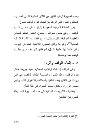 ‫ﻭﻫﺫﻩ ﺍﻟﺼﻭﺭﺓ ﺘﺭﺘﺏ ﺍﻟﻜﺜﻴﺭ ﻤﻥ ﺍﻵﺜﺎﺭ ﺍﻟﺴﻠﺒﻴﺔ ﺍﻟﺘـﻲ ﺘﺼـﻴﺏ‬
    ‫ﺍﻟﻤﺤﻜﻭﻡ ﻋﻠﻴﻪ، ﻋﻠﻰ ﺍﻟﺭﻏﻡ ﻤﻥ ﻗﻀﺎﺀ ﻓﺘﺭﺓ ﺍﻟﻭﻗﻑ ﺒﻨﺠﺎﺡ.‬
‫ﻭﻓﻲ ﺍﻟﻤﻤﻠﻜﺔ ﺍﻟﻌﺭﺒﻴﺔ ﺍﻟﺴﻌﻭﺩﻴﺔ ﺒﺘﺭﺘﻴﺏ ﻋﻠﻰ ﻤﻀﻲ ﻓﺘـﺭﺓ‬
‫ﺍﻟﻭﻗﻑ - ﻭﻫﻲ ﺨﻤﺱ ﺴﻨﻭﺍﺕ - ﺒﻨﺠﺎﺡ، ﺍﻋﺘﺒﺎﺭ ﺍﻟﺤﻜﻡ ﺍﻟﺼﺎﺩﺭ‬
‫ﺒﺎﻟﻌﻘﻭﺒﺔ ﺍﻟﻤﻭﻗﻭﻓﺔ ﻜﺄﻥ ﻟﻡ ﻴﻜﻥ، ﻤـﻊ ﺍﻨﻘﻀـﺎﺀ ﻜﺎﻓـﺔ ﺁﺜـﺎﺭﻩ‬
‫ﺍﻟﺠﻨﺎﺌﻴﺔ)١(، ﻭﻫﻭ ﻤﺎ ﻴﻭﺍﻓﻕ ﺍﻟﺼﻭﺭﺓ ﺍﻟﻼﺘﻴﻨﻴﺔ ﺍﻟﻤﺸـﺎﺭ ﺇﻟﻴﻬـﺎ،‬
‫ﻭﺍﻟﺘﻲ ﺘﺄﺨﺫ ﺒﻬﺎ ﻏﺎﻟﺒﻴﺔ ﺍﻟﺩﻭل؛ ﻟﻤﻭﺍﻓﻘﺘﻬﺎ ﻟﻠﻬـﺩﻑ ﻤـﻥ ﻨﻅـﺎﻡ‬
                                         ‫ﺍﻟﻭﻗﻑ ﻜﻤﺎ ﺃﻭﻀﺤﻨﺎ.‬

                            ‫٨ - ﺇﻟﻐﺎﺀ ﺍﻟﻭﻗﻑ ﻭﺃﺜﺭﻩ:‬
‫‪‬ﻠ ﹶﻰ ﺍﻟﻭﻗﻑ ﺇﺫﺍ ﺜﺒﺕ ﺍﺭﺘﻜﺎﺏ ﺍﻟﻤﺤﻜﻭﻡ ﻋﻠﻴﻪ ﺠﺭﻴﻤﺔ ﺨﻼل‬
                                             ‫ﻴﻐ‬
‫ﻓﺘﺭﺓ ﺍﻟﻭﻗﻑ، ﻭﻫﺫﻩ ﺍﻟﺼﻭﺭﺓ ﺍﻟﺒﺴﻴﻁﺔ ﻹﻟﻐﺎﺀ ﺍﻟﻭﻗﻑ، ﻫﻲ ﺍﻟﺘﻲ‬
‫ﻭﺭﺩﺕ ﻓﻲ ﺘﻨﻅﻴﻡ ﻭﻗﻑ ﺍﻟﺘﻨﻔﻴﺫ ﺒﺎﻟﻤﻤﻠﻜﺔ ﻭﻓ ﹰﺎ ﻟﻘﺭﺍﺭ ﻨﺎﺌﺏ ﺭﺌﻴﺱ‬
                 ‫ﻘ‬
       ‫ﻤﺠﻠﺱ ﺍﻟﻭﺯﺭﺍﺀ ﻭﻤﺫﻜﺭﺓ ﺸﻌﺒﺔ ﺍﻟﺨﺒﺭﺍﺀ ﻓﻲ ﻫﺫﺍ ﺍﻟﺸﺄﻥ.‬
‫ﻭﺘﻀﻴﻑ ﺍﻟﺘﺸﺭﻴﻌﺎﺕ ﺍﻟﺠﻨﺎﺌﻴﺔ ﺇﻟﻰ ﻫﺫﻩ ﺍﻟﺼـﻭﺭﺓ ﺍﻟﺒﺴـﻴﻁﺔ‬
                                          ‫ﺍﻟﺼﻭﺭﺘﻴﻥ ﺍﻟﺘﺎﻟﻴﺘﻴﻥ:‬




                     ‫)١( ﺍﻟﻔﻘﺭﺓ )ﺍﻟﺜﺎﻨﻴﺔ( ﻤﻥ ﻤﺫﻜﺭﺓ ﺸﻌﺒﺔ ﺍﻟﺨﺒﺭﺍﺀ.‬

‫٩٢٥‬
 