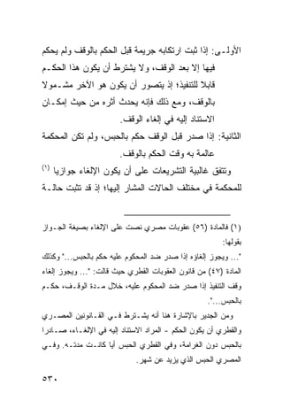 ‫ﺍﻷﻭﻟـﻰ: ﺇﺫﺍ ﺜﺒﺕ ﺍﺭﺘﻜﺎﺒﻪ ﺠﺭﻴﻤﺔ ﻗﺒل ﺍﻟﺤﻜﻡ ﺒﺎﻟﻭﻗﻑ ﻭﻟﻡ ﻴﺤﻜﻡ‬
‫ﻓﻴﻬﺎ ﺇﻻ ﺒﻌﺩ ﺍﻟﻭﻗﻑ، ﻭﻻ ﻴﺸﺘﺭﻁ ﺃﻥ ﻴﻜﻭﻥ ﻫﺫﺍ ﺍﻟﺤﻜـﻡ‬
‫ﻗﺎﺒﻼ ﻟﻠﺘﻨﻔﻴﺫ؛ ﺇﺫ ﻴﺘﺼﻭﺭ ﺃﻥ ﻴﻜﻭﻥ ﻫﻭ ﺍﻵﺨﺭ ﻤﺸـﻤﻭﻻ‬
‫ﹰ‬                                        ‫ﹰ‬
‫ﺒﺎﻟﻭﻗﻑ، ﻭﻤﻊ ﺫﻟﻙ ﻓﺈﻨﻪ ﻴﺤﺩﺙ ﺃﺜﺭﻩ ﻤﻥ ﺤﻴﺙ ﺇﻤﻜـﺎﻥ‬
                        ‫ﺍﻻﺴﺘﻨﺎﺩ ﺇﻟﻴﻪ ﻓﻲ ﺇﻟﻐﺎﺀ ﺍﻟﻭﻗﻑ.‬
‫ﺍﻟﺜﺎﻨﻴﺔ: ﺇﺫﺍ ﺼﺩﺭ ﻗﺒل ﺍﻟﻭﻗﻑ ﺤﻜﻡ ﺒﺎﻟﺤﺒﺱ، ﻭﻟﻡ ﺘﻜﻥ ﺍﻟﻤﺤﻜﻤﺔ‬
                        ‫ﻋﺎﻟﻤﺔ ﺒﻪ ﻭﻗﺕ ﺍﻟﺤﻜﻡ ﺒﺎﻟﻭﻗﻑ.‬
‫)١(‬
      ‫ﻭﺘﺘﻔﻕ ﻏﺎﻟﺒﻴﺔ ﺍﻟﺘﺸﺭﻴﻌﺎﺕ ﻋﻠﻰ ﺃﻥ ﻴﻜﻭﻥ ﺍﻹﻟﻐﺎﺀ ﺠﻭﺍﺯ ‪‬ﺎ‬
       ‫ﻴ‬
‫ﻟﻠﻤﺤﻜﻤﺔ ﻓﻲ ﻤﺨﺘﻠﻑ ﺍﻟﺤﺎﻻﺕ ﺍﻟﻤﺸﺎﺭ ﺇﻟﻴﻬﺎ؛ ﺇﺫ ﻗﺩ ﺘﺜﺒﺕ ﺤﺎﻟـﺔ‬


‫)١( ﻓﺎﻟﻤﺎﺩﺓ )٦٥( ﻋﻘﻭﺒﺎﺕ ﻤﺼﺭﻱ ﻨﺼﺕ ﻋﻠﻰ ﺍﻹﻟﻐﺎﺀ ﺒﺼﻴﻐﺔ ﺍﻟﺠـﻭﺍﺯ‬
                                                         ‫ﺒﻘﻭﻟﻬﺎ:‬
‫"... ﻭﻴﺠﻭﺯ ﺇﻟﻐﺎﺅﻩ ﺇﺫﺍ ﺼﺩﺭ ﻀﺩ ﺍﻟﻤﺤﻜﻭﻡ ﻋﻠﻴﻪ ﺤﻜﻡ ﺒﺎﻟﺤﺒﺱ..." ﻭﻜﺫﻟﻙ‬
‫ﺍﻟﻤﺎﺩﺓ )٧٤( ﻤﻥ ﻗﺎﻨﻭﻥ ﺍﻟﻌﻘﻭﺒﺎﺕ ﺍﻟﻘﻁﺭﻱ ﺤﻴﺙ ﻗﺎﻟﺕ: "... ﻭﻴﺠﻭﺯ ﺇﻟﻐﺎﺀ‬
‫ﻭﻗﻑ ﺍﻟﺘﻨﻔﻴﺫ ﺇﺫﺍ ﺼﺩﺭ ﻀﺩ ﺍﻟﻤﺤﻜﻭﻡ ﻋﻠﻴﻪ، ﺨﻼل ﻤـﺩﺓ ﺍﻟﻭﻗـﻑ، ﺤﻜـﻡ‬
                                                    ‫ﺒﺎﻟﺤﺒﺱ...".‬
‫ﻭﻤﻥ ﺍﻟﺠﺩﻴﺭ ﺒﺎﻹﺸﺎﺭﺓ ﻫﻨﺎ ﺃﻨﻪ ﻴﺸـﺘﺭﻁ ﻓـﻲ ﺍﻟﻘـﺎﻨﻭﻨﻴﻥ ﺍﻟﻤﺼـﺭﻱ‬
‫ﻭﺍﻟﻘﻁﺭﻱ ﺃﻥ ﻴﻜﻭﻥ ﺍﻟﺤﻜﻡ - ﺍﻟﻤﺭﺍﺩ ﺍﻻﺴﺘﻨﺎﺩ ﺇﻟﻴﻪ ﻓﻲ ﺍﻹﻟﻐـﺎﺀ، ﺼـﺎﺩ ‪‬ﺍ‬
 ‫ﺭ‬
‫ﺒﺎﻟﺤﺒﺱ ﺩﻭﻥ ﺍﻟﻐﺭﺍﻤﺔ، ﻭﻓﻲ ﺍﻟﻘﻁﺭﻱ ﺍﻟﺤﺒﺱ ﺃ ‪‬ﺎ ﻜﺎﻨـﺕ ﻤﺩﺘـﻪ. ﻭﻓـﻲ‬
                   ‫ﻴ‬
                             ‫ﺍﻟﻤﺼﺭﻱ ﺍﻟﺤﺒﺱ ﺍﻟﺫﻱ ﻴﺯﻴﺩ ﻋﻥ ﺸﻬﺭ.‬

‫٠٣٥‬
 