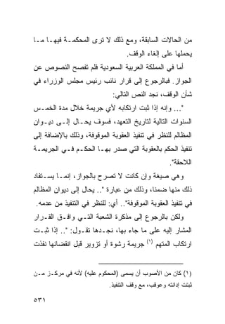 ‫ﻤﻥ ﺍﻟﺤﺎﻻﺕ ﺍﻟﺴﺎﺒﻘﺔ، ﻭﻤﻊ ﺫﻟﻙ ﻻ ﺘﺭﻯ ﺍﻟﻤﺤﻜﻤـﺔ ﻓﻴﻬـﺎ ﻤـﺎ‬
                                  ‫ﻴﺤﻤﻠﻬﺎ ﻋﻠﻰ ﺇﻟﻐﺎﺀ ﺍﻟﻭﻗﻑ.‬
‫ﺃﻤﺎ ﻓﻲ ﺍﻟﻤﻤﻠﻜﺔ ﺍﻟﻌﺭﺒﻴﺔ ﺍﻟﺴﻌﻭﺩﻴﺔ ﻓﻠﻡ ﺘﻔﺼﺢ ﺍﻟﻨﺼﻭﺹ ﻋﻥ‬
‫ﺍﻟﺠﻭﺍﺯ. ﻓﺒﺎﻟﺭﺠﻭﻉ ﺇﻟﻰ ﻗﺭﺍﺭ ﻨﺎﺌﺏ ﺭﺌﻴﺱ ﻤﺠﻠﺱ ﺍﻟﻭﺯﺭﺍﺀ ﻓﻲ‬
                            ‫ﺸﺄﻥ ﺍﻟﻭﻗﻑ، ﻨﺠﺩ ﺍﻟﻨﺹ ﺍﻟﺘﺎﻟﻲ:‬
‫"... ﻭﺇﻨﻪ ﺇﺫﺍ ﺜﺒﺕ ﺍﺭﺘﻜﺎﺒﻪ ﻷﻱ ﺠﺭﻴﻤﺔ ﺨﻼل ﻤﺩﺓ ﺍﻟﺨﻤـﺱ‬
‫ﺍﻟﺴﻨﻭﺍﺕ ﺍﻟﺘﺎﻟﻴﺔ ﻟﺘﺎﺭﻴﺦ ﺍﻟﺘﻌﻬﺩ، ﻓﺴﻭﻑ ﻴﺤـﺎل ﺇﻟـﻰ ﺩﻴـﻭﺍﻥ‬
‫ﺍﻟﻤﻅﺎﻟﻡ ﻟﻠﻨﻅﺭ ﻓﻲ ﺘﻨﻔﻴﺫ ﺍﻟﻌﻘﻭﺒﺔ ﺍﻟﻤﻭﻗﻭﻓﺔ، ﻭﺫﻟﻙ ﺒﺎﻹﻀﺎﻓﺔ ﺇﻟﻰ‬
‫ﺘﻨﻔﻴﺫ ﺍﻟﺤﻜﻡ ﺒﺎﻟﻌﻘﻭﺒﺔ ﺍﻟﺘﻲ ﺼﺩﺭ ﺒﻬـﺎ ﺍﻟﺤﻜـﻡ ﻓـﻲ ﺍﻟﺠﺭﻴﻤـﺔ‬
                                                    ‫ﺍﻟﻼﺤﻘﺔ".‬
‫ﻭﻫﻲ ﺼﻴﻐﺔ ﻭﺇﻥ ﻜﺎﻨﺕ ﻻ ﺘﺼ ‪‬ﺡ ﺒﺎﻟﺠﻭﺍﺯ، ﺇﻨﻤـﺎ ﻴﺴـﺘﻔﺎﺩ‬
                        ‫ﺭ‬
‫ﺫﻟﻙ ﻤﻨﻬﺎ ﻀﻤ ﹰﺎ، ﻭﺫﻟﻙ ﻤﻥ ﻋﺒﺎﺭﺓ ".. ﻴﺤﺎل ﺇﻟﻰ ﺩﻴﻭﺍﻥ ﺍﻟﻤﻅﺎﻟﻡ‬
                                           ‫ﻨ‬
‫ﻓﻲ ﺘﻨﻔﻴﺫ ﺍﻟﻌﻘﻭﺒﺔ ﺍﻟﻤﻭﻗﻭﻓﺔ".. ﺃﻱ: ﻟﻠﻨﻅﺭ ﻓﻲ ﺍﻟﺘﻨﻔﻴﺫ ﻤﻥ ﻋﺩﻤﻪ.‬
‫ﻭﻟﻜﻥ ﺒﺎﻟﺭﺠﻭﻉ ﺇﻟﻰ ﻤﺫﻜﺭﺓ ﺍﻟﺸﻌﺒﺔ ﺍﻟﺘـﻲ ﻭﺍﻓـﻕ ﺍﻟﻘـﺭﺍﺭ‬
‫ﺍﻟﻤﺸﺎﺭ ﺇﻟﻴﻪ ﻋﻠﻰ ﻤﺎ ﺠﺎﺀ ﺒﻬﺎ، ﻨﺠـﺩﻫﺎ ﺘﻘـﻭل: ".. ﺇﺫﺍ ﺜﺒـﺕ‬
                                          ‫)١(‬
‫ﺠﺭﻴﻤﺔ ﺭﺸﻭﺓ ﺃﻭ ﺘﺯﻭﻴﺭ ﻗﺒل ﺍﻨﻘﻀﺎﺌﻬﺎ ﻨﻔﺫﺕ‬           ‫ﺍﺭﺘﻜﺎﺏ ﺍﻟﻤﺘﻬﻡ‬


‫)١( ﻜﺎﻥ ﻤﻥ ﺍﻷﺼﻭﺏ ﺃﻥ ﻴﺴﻤﻰ )ﺍﻟﻤﺤﻜﻭﻡ ﻋﻠﻴﻪ( ﻷﻨﻪ ﻓﻲ ﻤﺭﻜـﺯ ﻤـﻥ‬
                           ‫ﺜﺒﺘﺕ ﺇﺩﺍﻨﺘﻪ ﻭﻋﻭﻗﺏ، ﻤﻊ ﻭﻗﻑ ﺍﻟﺘﻨﻔﻴﺫ.‬

‫١٣٥‬
 