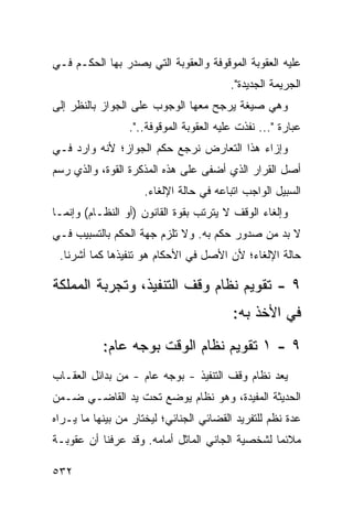 ‫ﻋﻠﻴﻪ ﺍﻟﻌﻘﻭﺒﺔ ﺍﻟﻤﻭﻗﻭﻓﺔ ﻭﺍﻟﻌﻘﻭﺒﺔ ﺍﻟﺘﻲ ﻴﺼﺩﺭ ﺒﻬﺎ ﺍﻟﺤﻜـﻡ ﻓـﻲ‬
                                         ‫ﺍﻟﺠﺭﻴﻤﺔ ﺍﻟﺠﺩﻴﺩﺓ".‬
‫ﻭﻫﻲ ﺼﻴﻐﺔ ﻴﺭﺠﺢ ﻤﻌﻬﺎ ﺍﻟﻭﺠﻭﺏ ﻋﻠﻰ ﺍﻟﺠﻭﺍﺯ ﺒﺎﻟﻨﻅﺭ ﺇﻟﻰ‬
                 ‫ﻋﺒﺎﺭﺓ "... ﻨﻔﺫﺕ ﻋﻠﻴﻪ ﺍﻟﻌﻘﻭﺒﺔ ﺍﻟﻤﻭﻗﻭﻓﺔ..".‬
‫ﻭﺇﺯﺍﺀ ﻫﺫﺍ ﺍﻟﺘﻌﺎﺭﺽ ﻨﺭﺠﻊ ﺤﻜﻡ ﺍﻟﺠﻭﺍﺯ؛ ﻷﻨﻪ ﻭﺍﺭﺩ ﻓـﻲ‬
‫ﺃﺼل ﺍﻟﻘﺭﺍﺭ ﺍﻟﺫﻱ ﺃﻀﻔﻰ ﻋﻠﻰ ﻫﺫﻩ ﺍﻟﻤﺫﻜﺭﺓ ﺍﻟﻘﻭﺓ، ﻭﺍﻟﺫﻱ ﺭﺴﻡ‬
                     ‫ﺍﻟﺴﺒﻴل ﺍﻟﻭﺍﺠﺏ ﺍﺘﺒﺎﻋﻪ ﻓﻲ ﺤﺎﻟﺔ ﺍﻹﻟﻐﺎﺀ.‬
‫ﻭﺇﻟﻐﺎﺀ ﺍﻟﻭﻗﻑ ﻻ ﻴﺘﺭﺘﺏ ﺒﻘﻭﺓ ﺍﻟﻘﺎﻨﻭﻥ )ﺃﻭ ﺍﻟﻨﻅـﺎﻡ( ﻭﺇﻨﻤـﺎ‬
‫ﻻ ﺒﺩ ﻤﻥ ﺼﺩﻭﺭ ﺤﻜﻡ ﺒﻪ. ﻭﻻ ﺘﻠﺯﻡ ﺠﻬﺔ ﺍﻟﺤﻜﻡ ﺒﺎﻟﺘﺴﺒﻴﺏ ﻓـﻲ‬
 ‫ﺤﺎﻟﺔ ﺍﻹﻟﻐﺎﺀ؛ ﻷﻥ ﺍﻷﺼل ﻓﻲ ﺍﻷﺤﻜﺎﻡ ﻫﻭ ﺘﻨﻔﻴﺫﻫﺎ ﻜﻤﺎ ﺃﺸﺭﻨﺎ.‬

‫٩ - ﺘﻘﻭﻴﻡ ﻨﻅﺎﻡ ﻭﻗﻑ ﺍﻟﺘﻨﻔﻴﺫ، ﻭﺘﺠﺭﺒﺔ ﺍﻟﻤﻤﻠﻜﺔ‬
                                         ‫ﻓﻲ ﺍﻷﺨﺫ ﺒﻪ:‬
           ‫٩ - ١ ﺘﻘﻭﻴﻡ ﻨﻅﺎﻡ ﺍﻟﻭﻗﺕ ﺒﻭﺠﻪ ﻋﺎﻡ:‬
‫‪‬ﻌﺩ ﻨﻅﺎﻡ ﻭﻗﻑ ﺍﻟﺘﻨﻔﻴﺫ - ﺒﻭﺠﻪ ﻋﺎﻡ - ﻤﻥ ﺒﺩﺍﺌل ﺍﻟﻌﻘـﺎﺏ‬
                                                 ‫ﻴ‬
‫ﺍﻟﺤﺩﻴﺜﺔ ﺍﻟﻤﻔﻴﺩﺓ، ﻭﻫﻭ ﻨﻅﺎﻡ ﻴﻭﻀﻊ ﺘﺤﺕ ﻴﺩ ﺍﻟﻘﺎﻀـﻲ ﻀـﻤﻥ‬
‫ﻋﺩﺓ ﻨﻅﻡ ﻟﻠﺘﻔﺭﻴﺩ ﺍﻟﻘﻀﺎﺌﻲ ﺍﻟﺠﻨﺎﺌﻲ؛ ﻟﻴﺨﺘﺎﺭ ﻤﻥ ﺒﻴﻨﻬﺎ ﻤﺎ ﻴـﺭﺍﻩ‬
‫ﻤﻼﺌ ‪‬ﺎ ﻟﺸﺨﺼﻴﺔ ﺍﻟﺠﺎﻨﻲ ﺍﻟﻤﺎﺜل ﺃﻤﺎﻤﻪ. ﻭﻗﺩ ﻋﺭﻓﻨﺎ ﺃﻥ ﻋﻘﻭﺒـﺔ‬
                                                 ‫ﻤ‬

‫٢٣٥‬
 