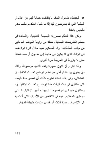 ‫ﻫﺫﺍ ﺍﻟﺤﺩﻴﺙ، ﺒﺸﻤﻭل ﺍﻟﺤﻜﻡ ﺒﺎﻹﻴﻘﺎﻑ، ﺤﻤﺎﻴﺔ ﻟﻬﻡ ﻤﻥ ﺍﻵﺜـﺎﺭ‬
‫ﺍﻟﺴﻠﺒﻴﺔ ﺍﻟﺘﻲ ﻗﺩ ﻴﺘﻌﺭﻀﻭﻥ ﻟﻬﺎ ﺇﺫﺍ ﻤﺎ ﺸﻤل ﺍﻟﺤﻜـﻡ ﺒﺎﻟﺼـﺎﺩﺭ‬
                                         ‫ﺒﺎﻟﺤﺒﺱ ﺒﺎﻟﻨﻔﺎﺫ.‬
‫ﻭﻟﻜﻥ ﻫﺫﺍ ﺍﻟﻨﻅﺎﻡ ﺒﺼﻭﺭﺘﻪ ﺍﻟﺒﺴﻴﻁﺔ ﺍﻟﻼﺘﻴﻨﻴﺔ، ﻭﺍﻟﺴﺎﺌﺩﺓ ﻓﻲ‬
‫ﻤﻌﻅﻡ ﺍﻟﺘﺸﺭﻴﻌﺎﺕ ﺍﻟﺠﻨﺎﺌﻴﺔ، ﻤﻨﺘﻘﺩ ﻤﻥ ﺯﺍﻭﻴﺔ ﺍﻟﻤﻭﻗﻑ ﺍﻟﺴـﻠﺒﻲ‬
‫ﻤﻥ ﺠﺎﻨﺏ ﺍﻟﺴﻠﻁﺎﺕ، ﺇﺯﺍﺀ ﺍﻟﻤﺤﻜﻭﻡ ﻋﻠﻴﻪ ﺨﻼل ﻓﺘﺭﺓ ﺍﻟﻭﻗـﻑ،‬
‫ﻓﻲ ﺍﻟﻭﻗﺕ ﺍﻟﺫﻱ ﻗﺩ ﻴﻜﻭﻥ ﻓﻲ ﺤﺎﺠﺔ ﺇﻟﻰ ﻋـﻭﻥ ﺃﻭ ﻤﺴـﺎﻋﺩﺓ؛‬
                   ‫ﺤﺘﻰ ﻻ ﻴﺘﻭﺭﻁ ﻓﻲ ﺍﻟﺠﺭﻴﻤﺔ ﻤﺭﺓ ﺃﺨﺭﻯ.‬
‫ﻭﻟﺫﺍ ﻨﻘﺘﺭﺡ ﺃﻥ ﺘﻜﻭﻥ ﺼﻭﺭﺓ ﻭﻗﻑ ﺍﻟﺘﻨﻔﻴﺫ ﻤﻭﺼﻭﻓﺔ، ﻭﺫﻟﻙ‬
‫ﺒﺄﻥ ﻴﻘﺘﺭﻥ ﺒﻬﺎ ﻨﻅﺎﻡ ﺁﺨﺭ ﻫﻭ ﻨﻅﺎﻡ ﺍﻟﻭﻀﻊ ﺘﺤـﺕ ﺍﻻﺨﺘﺒـﺎﺭ‬
‫ﺍﻟﻘﻀﺎﺌﻲ، ﻭﻓﻲ ﻫﺫﻩ ﺍﻟﺤﺎﻟﺔ ﻨﻘﺘﺭﺡ ﻜﺫﻟﻙ ﺃﻥ ﺘﻘﺼﺭ ﻤﺩﺓ ﺍﻟﻭﻗﻑ‬
‫ﺍﻟﺘﻲ ﺴﺘﻜﻭﻥ ﻓﻲ ﺫﺍﺕ ﺍﻟﻭﻗﺕ ﻤﺩﺓ ﺍﻟﻭﻀـﻊ ﺘﺤـﺕ ﺍﻻﺨﺘﺒـﺎﺭ،‬
‫ﻭﺴﺘﻜﻭﻥ ﻤﻔﻴﺩﺓ ﺒﺭﻏﻡ ﻗﺼﺭﻫﺎ؛ ﻟﻭﺠﻭﺩ ﻤﺄﻤﻭﺭ ﺍﻻﺨﺘﺒﺎﺭ ﺍﻟـﺫﻱ‬
‫ﺴﻴﻌﺎﻭﻥ ﺍﻟﻤﺤﻜﻭﻡ ﻋﻠﻴﻪ ﻓﻲ ﺍﻟﺘﺨﻠﺹ ﻤﻥ ﺍﻷﺴﺒﺎﺏ ﺍﻟﺘﻲ ﺃﺩﺕ ﺒﻪ‬
   ‫ﺇﻟﻰ ﺍﻻﻨﺤﺭﺍﻑ. ﻓﻤﺩﺓ ﺜﻼﺙ ﺃﻭ ﺨﻤﺱ ﺴﻨﻭﺍﺕ ﻁﻭﻴﻠﺔ ﻟﻠﻐﺎﻴﺔ.‬




‫٤٣٥‬
 