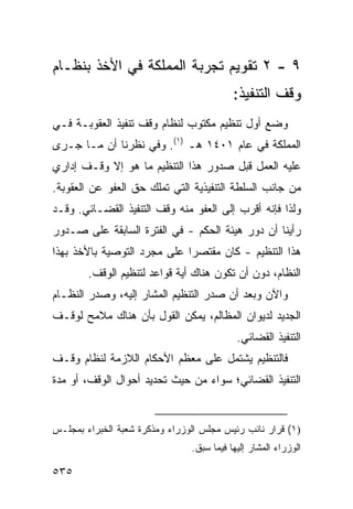 ‫٩ - ٢ ﺘﻘﻭﻴﻡ ﺘﺠﺭﺒﺔ ﺍﻟﻤﻤﻠﻜﺔ ﻓﻲ ﺍﻷﺨﺫ ﺒﻨﻅـﺎﻡ‬
                                           ‫ﻭﻗﻑ ﺍﻟﺘﻨﻔﻴﺫ:‬
‫ﻭﻀﻊ ﺃﻭل ﺘﻨﻅﻴﻡ ﻤﻜﺘﻭﺏ ﻟﻨﻅﺎﻡ ﻭﻗﻑ ﺘﻨﻔﻴﺫ ﺍﻟﻌﻘﻭﺒـﺔ ﻓـﻲ‬
‫ﺍﻟﻤﻤﻠﻜﺔ ﻓﻲ ﻋﺎﻡ ١٠٤١ ﻫـ )١(. ﻭﻓﻲ ﻨﻅﺭﻨﺎ ﺃﻥ ﻤـﺎ ﺠـﺭﻯ‬
‫ﻋﻠﻴﻪ ﺍﻟﻌﻤل ﻗﺒل ﺼﺩﻭﺭ ﻫﺫﺍ ﺍﻟﺘﻨﻅﻴﻡ ﻤﺎ ﻫﻭ ﺇﻻ ﻭﻗـﻑ ﺇﺩﺍﺭﻱ‬
‫ﻤﻥ ﺠﺎﻨﺏ ﺍﻟﺴﻠﻁﺔ ﺍﻟﺘﻨﻔﻴﺫﻴﺔ ﺍﻟﺘﻲ ﺘﻤﻠﻙ ﺤﻕ ﺍﻟﻌﻔﻭ ﻋﻥ ﺍﻟﻌﻘﻭﺒﺔ.‬
‫ﻭﻟﺫﺍ ﻓﺈﻨﻪ ﺃﻗﺭﺏ ﺇﻟﻰ ﺍﻟﻌﻔﻭ ﻤﻨﻪ ﻭﻗﻑ ﺍﻟﺘﻨﻔﻴﺫ ﺍﻟﻘﻀـﺎﺌﻲ. ﻭﻗـﺩ‬
‫ﺭﺃﻴﻨﺎ ﺃﻥ ﺩﻭﺭ ﻫﻴﺌﺔ ﺍﻟﺤﻜﻡ - ﻓﻲ ﺍﻟﻔﺘﺭﺓ ﺍﻟﺴﺎﺒﻘﺔ ﻋﻠﻰ ﺼـﺩﻭﺭ‬
‫ﻫﺫﺍ ﺍﻟﺘﻨﻅﻴﻡ - ﻜﺎﻥ ﻤﻘﺘﺼ ‪‬ﺍ ﻋﻠﻰ ﻤﺠﺭﺩ ﺍﻟﺘﻭﺼﻴﺔ ﺒﺎﻷﺨﺫ ﺒﻬﺫﺍ‬
                             ‫ﺭ‬
        ‫ﺍﻟﻨﻅﺎﻡ، ﺩﻭﻥ ﺃﻥ ﺘﻜﻭﻥ ﻫﻨﺎﻙ ﺃﻴﺔ ﻗﻭﺍﻋﺩ ﻟﺘﻨﻅﻴﻡ ﺍﻟﻭﻗﻑ.‬
‫ﻭﺍﻵﻥ ﻭﺒﻌﺩ ﺃﻥ ﺼﺩﺭ ﺍﻟﺘﻨﻅﻴﻡ ﺍﻟﻤﺸﺎﺭ ﺇﻟﻴﻪ، ﻭﺼﺩﺭ ﺍﻟﻨﻅـﺎﻡ‬
‫ﺍﻟﺠﺩﻴﺩ ﻟﺩﻴﻭﺍﻥ ﺍﻟﻤﻅﺎﻟﻡ، ﻴﻤﻜﻥ ﺍﻟﻘﻭل ﺒﺄﻥ ﻫﻨﺎﻙ ﻤﻼﻤﺢ ﻟﻭﻗـﻑ‬
                                            ‫ﺍﻟﺘﻨﻔﻴﺫ ﺍﻟﻘﻀﺎﺌﻲ.‬
‫ﻓﺎﻟﺘﻨﻅﻴﻡ ﻴﺸﺘﻤل ﻋﻠﻰ ﻤﻌﻅﻡ ﺍﻷﺤﻜﺎﻡ ﺍﻟﻼﺯﻤﺔ ﻟﻨﻅﺎﻡ ﻭﻗـﻑ‬
‫ﺍﻟﺘﻨﻔﻴﺫ ﺍﻟﻘﻀﺎﺌﻲ؛ ﺴﻭﺍﺀ ﻤﻥ ﺤﻴﺙ ﺘﺤﺩﻴﺩ ﺃﺤﻭﺍل ﺍﻟﻭﻗﻑ، ﺃﻭ ﻤﺩﺓ‬


‫)١( ﻗﺭﺍﺭ ﻨﺎﺌﺏ ﺭﺌﻴﺱ ﻤﺠﻠﺱ ﺍﻟﻭﺯﺭﺍﺀ ﻭﻤﺫﻜﺭﺓ ﺸﻌﺒﺔ ﺍﻟﺨﺒﺭﺍﺀ ﺒﻤﺠﻠـﺱ‬
                                ‫ﺍﻟﻭﺯﺭﺍﺀ ﺍﻟﻤﺸﺎﺭ ﺇﻟﻴﻬﺎ ﻓﻴﻤﺎ ﺴﺒﻕ.‬

‫٥٣٥‬
 