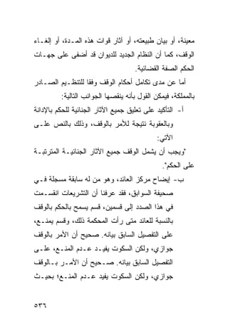 ‫ﻤﻌﻴﻨﺔ، ﺃﻭ ﺒﻴﺎﻥ ﻁﺒﻴﻌﺘﻪ، ﺃﻭ ﺁﺜﺎﺭ ﻗﻭﺍﺕ ﻫﺫﻩ ﺍﻟﻤـﺩﺓ، ﺃﻭ ﺇﻟﻐـﺎﺀ‬
‫ﺍﻟﻭﻗﻑ، ﻜﻤﺎ ﺃﻥ ﺍﻟﻨﻅﺎﻡ ﺍﻟﺠﺩﻴﺩ ﻟﻠﺩﻴﻭﺍﻥ ﻗﺩ ﺃﻀﻔﻰ ﻋﻠﻰ ﺠﻬـﺎﺕ‬
                                    ‫ﺍﻟﺤﻜﻡ ﺍﻟﺼﻔﺔ ﺍﻟﻘﻀﺎﺌﻴﺔ.‬
‫ﺃﻤﺎ ﻋﻥ ﻤﺩﻯ ﺘﻜﺎﻤل ﺃﺤﻜﺎﻡ ﺍﻟﻭﻗﻑ ﻭﻓ ﹰﺎ ﻟﻠﺘﻨﻅـﻴﻡ ﺍﻟﺼـﺎﺩﺭ‬
                  ‫ﻘ‬
         ‫ﺒﺎﻟﻤﻤﻠﻜﺔ، ﻓﻴﻤﻜﻥ ﺍﻟﻘﻭل ﺒﺄﻨﻪ ﻴﻨﻘﺼﻬﺎ ﺍﻟﺠﻭﺍﻨﺏ ﺍﻟﺘﺎﻟﻴﺔ:‬
‫ﺃ- ﺍﻟﺘﺄﻜﻴﺩ ﻋﻠﻰ ﺘﻌﻠﻴﻕ ﺠﻤﻴﻊ ﺍﻵﺜﺎﺭ ﺍﻟﺠﻨﺎﺌﻴﺔ ﻟﻠﺤﻜﻡ ﺒﺎﻹﺩﺍﻨﺔ‬
‫ﻭﺒﺎﻟﻌﻘﻭﺒﺔ ﻨﺘﻴﺠﺔ ﻟﻸﻤﺭ ﺒﺎﻟﻭﻗﻑ، ﻭﺫﻟﻙ ﺒﺎﻟﻨﺹ ﻋﻠـﻰ‬
                                            ‫ﺍﻵﺘﻲ:‬
‫"ﻭﻴﺠﺏ ﺃﻥ ﻴﺸﻤل ﺍﻟﻭﻗﻑ ﺠﻤﻴﻊ ﺍﻵﺜﺎﺭ ﺍﻟﺠﻨﺎﺌﻴـﺔ ﺍﻟﻤﺘﺭﺘﺒـﺔ‬
                                              ‫ﻋﻠﻰ ﺍﻟﺤﻜﻡ".‬
‫ﺏ- ﺇﻴﻀﺎﺡ ﻤﺭﻜﺯ ﺍﻟﻌﺎﺌﺩ، ﻭﻫﻭ ﻤﻥ ﻟﻪ ﺴﺎﺒﻘﺔ ﻤﺴﺠﻠﺔ ﻓـﻲ‬
‫ﺼﺤﻴﻔﺔ ﺍﻟﺴﻭﺍﺒﻕ، ﻓﻘﺩ ﻋﺭﻓﻨﺎ ﺃﻥ ﺍﻟﺘﺸﺭﻴﻌﺎﺕ ﺍﻨﻘﺴـﻤﺕ‬
‫ﻓﻲ ﻫﺫﺍ ﺍﻟﺼﺩﺩ ﺇﻟﻰ ﻗﺴﻤﻴﻥ، ﻗﺴﻡ ﻴﺴﻤﺢ ﺒﺎﻟﺤﻜﻡ ﺒﺎﻟﻭﻗﻑ‬
‫ﺒﺎﻟﻨﺴﺒﺔ ﻟﻠﻌﺎﺌﺩ ﻤﺘﻰ ﺭﺃﺕ ﺍﻟﻤﺤﻜﻤﺔ ﺫﻟﻙ، ﻭﻗﺴﻡ ﻴﻤﻨـﻊ،‬
‫ﻋﻠﻰ ﺍﻟﺘﻔﺼﻴل ﺍﻟﺴﺎﺒﻕ ﺒﻴﺎﻨﻪ. ﺼﺤﻴﺢ ﺃﻥ ﺍﻷﻤﺭ ﺒﺎﻟﻭﻗﻑ‬
‫ﺠﻭﺍﺯﻱ، ﻭﻟﻜﻥ ﺍﻟﺴﻜﻭﺕ ﻴﻔﻴـﺩ ﻋـﺩﻡ ﺍﻟﻤﻨـﻊ، ﻋﻠـﻰ‬
‫ﺍﻟﺘﻔﺼﻴل ﺍﻟﺴﺎﺒﻕ ﺒﻴﺎﻨﻪ. ﺼـﺤﻴﺢ ﺃﻥ ﺍﻷﻤـﺭ ﺒـﺎﻟﻭﻗﻑ‬
‫ﺠﻭﺍﺯﻱ، ﻭﻟﻜﻥ ﺍﻟﺴﻜﻭﺕ ﻴﻔﻴﺩ ﻋـﺩﻡ ﺍﻟﻤﻨـﻊ؛ ﺒﺤﻴـﺙ‬


‫٦٣٥‬
 