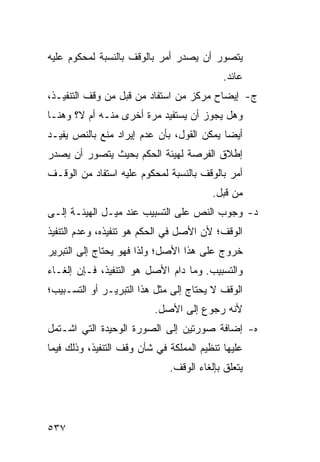 ‫ﻴﺘﺼﻭﺭ ﺃﻥ ﻴﺼﺩﺭ ﺃﻤﺭ ﺒﺎﻟﻭﻗﻑ ﺒﺎﻟﻨﺴﺒﺔ ﻟﻤﺤﻜﻭﻡ ﻋﻠﻴﻪ‬
                                            ‫ﻋﺎﺌﺩ.‬
‫ﺝ- ﺇﻴﻀﺎﺡ ﻤﺭﻜﺯ ﻤﻥ ﺍﺴﺘﻔﺎﺩ ﻤﻥ ﻗﺒل ﻤﻥ ﻭﻗﻑ ﺍﻟﺘﻨﻔﻴـﺫ،‬
‫ﻭﻫل ﻴﺠﻭﺯ ﺃﻥ ﻴﺴﺘﻔﻴﺩ ﻤﺭﺓ ﺃﺨﺭﻯ ﻤﻨـﻪ ﺃﻡ ﻻ؟ ﻭﻫﻨـﺎ‬
‫ﺃﻴ ‪‬ﺎ ﻴﻤﻜﻥ ﺍﻟﻘﻭل، ﺒﺄﻥ ﻋﺩﻡ ﺇﻴﺭﺍﺩ ﻤﻨﻊ ﺒﺎﻟﻨﺹ ﻴﻔﻴـﺩ‬
                                           ‫ﻀ‬
‫ﺇﻁﻼﻕ ﺍﻟﻔﺭﺼﺔ ﻟﻬﻴﺌﺔ ﺍﻟﺤﻜﻡ ﺒﺤﻴﺙ ﻴﺘﺼﻭﺭ ﺃﻥ ﻴﺼﺩﺭ‬
‫ﺃﻤﺭ ﺒﺎﻟﻭﻗﻑ ﺒﺎﻟﻨﺴﺒﺔ ﻟﻤﺤﻜﻭﻡ ﻋﻠﻴﻪ ﺍﺴﺘﻔﺎﺩ ﻤﻥ ﺍﻟﻭﻗـﻑ‬
                                         ‫ﻤﻥ ﻗﺒل.‬
‫ﺩ- ﻭﺠﻭﺏ ﺍﻟﻨﺹ ﻋﻠﻰ ﺍﻟﺘﺴﺒﻴﺏ ﻋﻨﺩ ﻤﻴـل ﺍﻟﻬﻴﺌـﺔ ﺇﻟـﻰ‬
‫ﺍﻟﻭﻗﻑ؛ ﻷﻥ ﺍﻷﺼل ﻓﻲ ﺍﻟﺤﻜﻡ ﻫﻭ ﺘﻨﻔﻴﺫﻩ، ﻭﻋﺩﻡ ﺍﻟﺘﻨﻔﻴﺫ‬
‫ﺨﺭﻭﺝ ﻋﻠﻰ ﻫﺫﺍ ﺍﻷﺼل؛ ﻭﻟﺫﺍ ﻓﻬﻭ ﻴﺤﺘﺎﺝ ﺇﻟﻰ ﺍﻟﺘﺒﺭﻴﺭ‬
‫ﻭﺍﻟﺘﺴﺒﻴﺏ. ﻭﻤﺎ ﺩﺍﻡ ﺍﻷﺼل ﻫﻭ ﺍﻟﺘﻨﻔﻴﺫ، ﻓـﺈﻥ ﺇﻟﻐـﺎﺀ‬
‫ﺍﻟﻭﻗﻑ ﻻ ﻴﺤﺘﺎﺝ ﺇﻟﻰ ﻤﺜل ﻫﺫﺍ ﺍﻟﺘﺒﺭﻴـﺭ ﺃﻭ ﺍﻟﺘﺴـﺒﻴﺏ؛‬
                          ‫ﻷﻨﻪ ﺭﺠﻭﻉ ﺇﻟﻰ ﺍﻷﺼل.‬
‫ﻩ- ﺇﻀﺎﻓﺔ ﺼﻭﺭﺘﻴﻥ ﺇﻟﻰ ﺍﻟﺼﻭﺭﺓ ﺍﻟﻭﺤﻴﺩﺓ ﺍﻟﺘﻲ ﺍﺸـﺘﻤل‬
‫ﻋﻠﻴﻬﺎ ﺘﻨﻅﻴﻡ ﺍﻟﻤﻤﻠﻜﺔ ﻓﻲ ﺸﺄﻥ ﻭﻗﻑ ﺍﻟﺘﻨﻔﻴﺫ، ﻭﺫﻟﻙ ﻓﻴﻤﺎ‬
                              ‫ﻴﺘﻌﻠﻕ ﺒﺈﻟﻐﺎﺀ ﺍﻟﻭﻗﻑ.‬




‫٧٣٥‬
 