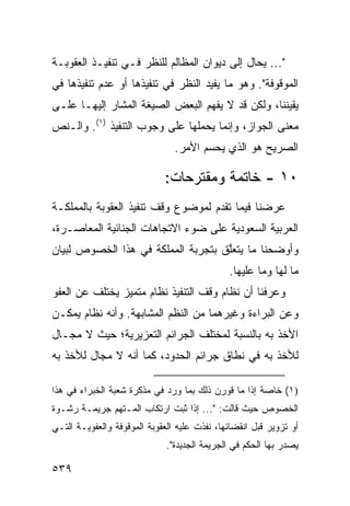 ‫"... ‪‬ﺤﺎل ﺇﻟﻰ ﺩﻴﻭﺍﻥ ﺍﻟﻤﻅﺎﻟﻡ ﻟﻠﻨﻅﺭ ﻓـﻲ ﺘﻨﻔﻴـﺫ ﺍﻟﻌﻘﻭﺒـﺔ‬
                                               ‫ﻴ‬
‫ﺍﻟﻤﻭﻗﻭﻓﺔ". ﻭﻫﻭ ﻤﺎ ﻴﻔﻴﺩ ﺍﻟﻨﻅﺭ ﻓﻲ ﺘﻨﻔﻴﺫﻫﺎ ﺃﻭ ﻋﺩﻡ ﺘﻨﻔﻴﺫﻫﺎ ﻓﻲ‬
‫ﻴﻘﻴﻨﻨﺎ، ﻭﻟﻜﻥ ﻗﺩ ﻻ ﻴﻔﻬﻡ ﺍﻟﺒﻌﺽ ﺍﻟﺼﻴﻐﺔ ﺍﻟﻤﺸﺎﺭ ﺇﻟﻴﻬـﺎ ﻋﻠـﻰ‬
‫ﻤﻌﻨﻰ ﺍﻟﺠﻭﺍﺯ، ﻭﺇﻨﻤﺎ ﻴﺤﻤﻠﻬﺎ ﻋﻠﻰ ﻭﺠﻭﺏ ﺍﻟﺘﻨﻔﻴﺫ )١(. ﻭﺍﻟـﻨﺹ‬
                                ‫ﺍﻟﺼﺭﻴﺢ ﻫﻭ ﺍﻟﺫﻱ ﻴﺤﺴﻡ ﺍﻷﻤﺭ.‬

                             ‫٠١ - ﺨﺎﺘﻤﺔ ﻭﻤﻘﺘﺭﺤﺎﺕ:‬
‫ﻋﺭﻀﻨﺎ ﻓﻴﻤﺎ ﺘﻘﺩﻡ ﻟﻤﻭﻀﻭﻉ ﻭﻗﻑ ﺘﻨﻔﻴﺫ ﺍﻟﻌﻘﻭﺒﺔ ﺒﺎﻟﻤﻤﻠﻜـﺔ‬
‫ﺍﻟﻌﺭﺒﻴﺔ ﺍﻟﺴﻌﻭﺩﻴﺔ ﻋﻠﻰ ﻀﻭﺀ ﺍﻻﺘﺠﺎﻫﺎﺕ ﺍﻟﺠﻨﺎﺌﻴﺔ ﺍﻟﻤﻌﺎﺼـﺭﺓ،‬
‫ﻭﺃﻭﻀﺤﻨﺎ ﻤﺎ ﻴﺘﻌﱠﻕ ﺒﺘﺠﺭﺒﺔ ﺍﻟﻤﻤﻠﻜﺔ ﻓﻲ ﻫﺫﺍ ﺍﻟﺨﺼﻭﺹ ﻟﺒﻴﺎﻥ‬
                                    ‫ﻠ‬
                                              ‫ﻤﺎ ﻟﻬﺎ ﻭﻤﺎ ﻋﻠﻴﻬﺎ.‬
‫ﻭﻋﺭﻓﻨﺎ ﺃﻥ ﻨﻅﺎﻡ ﻭﻗﻑ ﺍﻟﺘﻨﻔﻴﺫ ﻨﻅﺎﻡ ﻤﺘﻤﻴﺯ ﻴﺨﺘﻠﻑ ﻋﻥ ﺍﻟﻌﻔﻭ‬
‫ﻭﻋﻥ ﺍﻟﺒﺭﺍﺀﺓ ﻭﻏﻴﺭﻫﻤﺎ ﻤﻥ ﺍﻟﻨﻅﻡ ﺍﻟﻤﺸﺎﺒﻬﺔ. ﻭﺃﻨﻪ ﻨﻅﺎﻡ ﻴﻤﻜـﻥ‬
‫ﺍﻷﺨﺫ ﺒﻪ ﺒﺎﻟﻨﺴﺒﺔ ﻟﻤﺨﺘﻠﻑ ﺍﻟﺠﺭﺍﺌﻡ ﺍﻟﺘﻌﺯﻴﺭﻴﺔ؛ ﺤﻴﺙ ﻻ ﻤﺠـﺎل‬
‫ﻟﻸﺨﺫ ﺒﻪ ﻓﻲ ﻨﻁﺎﻕ ﺠﺭﺍﺌﻡ ﺍﻟﺤﺩﻭﺩ، ﻜﻤﺎ ﺃﻨﻪ ﻻ ﻤﺠﺎل ﻟﻸﺨﺫ ﺒﻪ‬

‫)١( ﺨﺎﺼﺔ ﺇﺫﺍ ﻤﺎ ﹸﻭﺭﻥ ﺫﻟﻙ ﺒﻤﺎ ﻭﺭﺩ ﻓﻲ ﻤﺫﻜﺭﺓ ﺸﻌﺒﺔ ﺍﻟﺨﺒﺭﺍﺀ ﻓﻲ ﻫﺫﺍ‬
                                            ‫ﻗ‬
‫ﺍﻟﺨﺼﻭﺹ ﺤﻴﺙ ﻗﺎﻟﺕ: "... ﺇﺫﺍ ﺜﺒﺕ ﺍﺭﺘﻜﺎﺏ ﺍﻟﻤـﺘﻬﻡ ﺠﺭﻴﻤـﺔ ﺭﺸـﻭﺓ‬
‫ﺃﻭ ﺘﺯﻭﻴﺭ ﻗﺒل ﺍﻨﻘﻀﺎﺌﻬﺎ، ﻨﻔﺫﺕ ﻋﻠﻴﻪ ﺍﻟﻌﻘﻭﺒﺔ ﺍﻟﻤﻭﻗﻭﻓﺔ ﻭﺍﻟﻌﻔﻭﻴـﺔ ﺍﻟﺘـﻲ‬
                              ‫ﻴﺼﺩﺭ ﺒﻬﺎ ﺍﻟﺤﻜﻡ ﻓﻲ ﺍﻟﺠﺭﻴﻤﺔ ﺍﻟﺠﺩﻴﺩﺓ".‬

‫٩٣٥‬
 