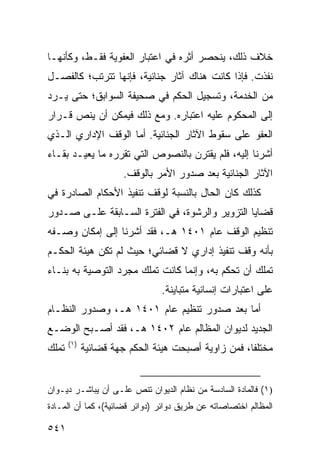 ‫ﺨﻼﻑ ﺫﻟﻙ، ﻴﻨﺤﺼﺭ ﺃﺜﺭﻩ ﻓﻲ ﺍﻋﺘﺒﺎﺭ ﺍﻟﻌﻔﻭﻴﺔ ﻓﻘـﻁ، ﻭﻜﺄﻨﻬـﺎ‬
‫ﻨﻔﺫﺕ. ﻓﺈﺫﺍ ﻜﺎﻨﺕ ﻫﻨﺎﻙ ﺁﺜﺎﺭ ﺠﻨﺎﺌﻴﺔ، ﻓﺈﻨﻬﺎ ﺘﺘﺭﺘﺏ؛ ﻜﺎﻟﻔﺼـل‬
‫ﻤﻥ ﺍﻟﺨﺩﻤﺔ، ﻭﺘﺴﺠﻴل ﺍﻟﺤﻜﻡ ﻓﻲ ﺼﺤﻴﻔﺔ ﺍﻟﺴﻭﺍﺒﻕ؛ ﺤﺘﻰ ﻴـﺭﺩ‬
‫ﺇﻟﻰ ﺍﻟﻤﺤﻜﻭﻡ ﻋﻠﻴﻪ ﺍﻋﺘﺒﺎﺭﻩ. ﻭﻤﻊ ﺫﻟﻙ ﻓﻴﻤﻜﻥ ﺃﻥ ﻴﻨﺹ ﻗـﺭﺍﺭ‬
‫ﺍﻟﻌﻔﻭ ﻋﻠﻰ ﺴﻘﻭﻁ ﺍﻵﺜﺎﺭ ﺍﻟﺠﻨﺎﺌﻴﺔ. ﺃﻤﺎ ﺍﻟﻭﻗﻑ ﺍﻹﺩﺍﺭﻱ ﺍﻟـﺫﻱ‬
‫ﺃﺸﺭﻨﺎ ﺇﻟﻴﻪ، ﻓﻠﻡ ﻴﻘﺘﺭﻥ ﺒﺎﻟﻨﺼﻭﺹ ﺍﻟﺘﻲ ﺘﻘﺭﺭﻩ ﻤﺎ ﻴﻌﻴـﺩ ﺒﻘـﺎﺀ‬
                       ‫ﺍﻵﺜﺎﺭ ﺍﻟﺠﻨﺎﺌﻴﺔ ﺒﻌﺩ ﺼﺩﻭﺭ ﺍﻷﻤﺭ ﺒﺎﻟﻭﻗﻑ.‬
‫ﻜﺫﻟﻙ ﻜﺎﻥ ﺍﻟﺤﺎل ﺒﺎﻟﻨﺴﺒﺔ ﻟﻭﻗﻑ ﺘﻨﻔﻴﺫ ﺍﻷﺤﻜﺎﻡ ﺍﻟﺼﺎﺩﺭﺓ ﻓﻲ‬
‫ﻗﻀﺎﻴﺎ ﺍﻟﺘﺯﻭﻴﺭ ﻭﺍﻟﺭﺸﻭﺓ، ﻓﻲ ﺍﻟﻔﺘﺭﺓ ﺍﻟﺴـﺎﺒﻘﺔ ﻋﻠـﻰ ﺼـﺩﻭﺭ‬
‫ﺘﻨﻅﻴﻡ ﺍﻟﻭﻗﻑ ﻋﺎﻡ ١٠٤١ ﻫـ، ﻓﻘﺩ ﺃﺸﺭﻨﺎ ﺇﻟﻰ ﺇﻤﻜﺎﻥ ﻭﺼـﻔﻪ‬
‫ﺒﺄﻨﻪ ﻭﻗﻑ ﺘﻨﻔﻴﺫ ﺇﺩﺍﺭﻱ ﻻ ﻗﻀﺎﺌﻲ؛ ﺤﻴﺙ ﻟﻡ ﺘﻜﻥ ﻫﻴﺌﺔ ﺍﻟﺤﻜـﻡ‬
‫ﺘﻤﻠﻙ ﺃﻥ ﺘﺤﻜﻡ ﺒﻪ، ﻭﺇﻨﻤﺎ ﻜﺎﻨﺕ ﺘﻤﻠﻙ ﻤﺠﺭﺩ ﺍﻟﺘﻭﺼﻴﺔ ﺒﻪ ﺒﻨـﺎﺀ‬
                                ‫ﻋﻠﻰ ﺍﻋﺘﺒﺎﺭﺍﺕ ﺇﻨﺴﺎﻨﻴﺔ ﻤﺘﺒﺎﻴﻨﺔ.‬
‫ﺃﻤﺎ ﺒﻌﺩ ﺼﺩﻭﺭ ﺘﻨﻅﻴﻡ ﻋﺎﻡ ١٠٤١ ﻫـ، ﻭﺼﺩﻭﺭ ﺍﻟﻨﻅـﺎﻡ‬
‫ﺍﻟﺠﺩﻴﺩ ﻟﺩﻴﻭﺍﻥ ﺍﻟﻤﻅﺎﻟﻡ ﻋﺎﻡ ٢٠٤١ ﻫـ، ﻓﻘﺩ ﺃﺼـﺒﺢ ﺍﻟﻭﻀـﻊ‬
       ‫)١(‬
‫ﺘﻤﻠﻙ‬         ‫ﻤﺨﺘﻠ ﹰﺎ، ﻓﻤﻥ ﺯﺍﻭﻴﺔ ﺃﺼﺒﺤﺕ ﻫﻴﺌﺔ ﺍﻟﺤﻜﻡ ﺠﻬﺔ ﻗﻀﺎﺌﻴﺔ‬
                                                     ‫ﻔ‬


‫)١( ﻓﺎﻟﻤﺎﺩﺓ ﺍﻟﺴﺎﺩﺴﺔ ﻤﻥ ﻨﻅﺎﻡ ﺍﻟﺩﻴﻭﺍﻥ ﺘﻨﺹ ﻋﻠـﻰ ﺃﻥ ﻴﺒﺎﺸـﺭ ﺩﻴـﻭﺍﻥ‬
‫ﺍﻟﻤﻅﺎﻟﻡ ﺍﺨﺘﺼﺎﺼﺎﺘﻪ ﻋﻥ ﻁﺭﻴﻕ ﺩﻭﺍﺌﺭ )ﺩﻭﺍﺌﺭ ﻗﻀﺎﺌﻴﺔ(، ﻜﻤﺎ ﺃﻥ ﺍﻟﻤـﺎﺩﺓ‬

‫١٤٥‬
 