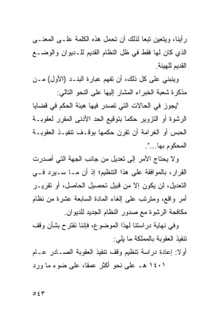 ‫ﺭﺃﻴﻨﺎ، ﻭﻴﺘﻌﻴﻥ ﺘﺒ ‪‬ﺎ ﻟﺫﻟﻙ ﺃﻥ ﺘﺤﻤل ﻫﺫﻩ ﺍﻟﻜﻠﻤﺔ ﻋﻠـﻰ ﺍﻟﻤﻌﻨـﻰ‬
                                      ‫ﻌ‬
‫ﺍﻟﺫﻱ ﻜﺎﻥ ﻟﻬﺎ ﻓﻘﻁ ﻓﻲ ﻅل ﺍﻟﻨﻅﺎﻡ ﺍﻟﻘﺩﻴﻡ ﻟﻠـﺩﻴﻭﺍﻥ ﻭﺍﻟﻭﻀـﻊ‬
                                              ‫ﺍﻟﻘﺩﻴﻡ ﻟﻠﻬﻴﺌﺔ.‬
‫ﻭﻴﻨﺒﻨﻲ ﻋﻠﻰ ﻜل ﺫﻟﻙ، ﺃﻥ ﺘﻔﻬﻡ ﻋﺒﺎﺭﺓ ﺍﻟﺒﻨـﺩ )ﺍﻷﻭل( ﻤـﻥ‬
        ‫ﻤﺫﻜﺭﺓ ﺸﻌﺒﺔ ﺍﻟﺨﺒﺭﺍﺀ ﺍﻟﻤﺸﺎﺭ ﺇﻟﻴﻬﺎ ﻋﻠﻰ ﺍﻟﻨﺤﻭ ﺍﻟﺘﺎﻟﻲ:‬
‫"ﻴﺠﻭﺯ ﻓﻲ ﺍﻟﺤﺎﻻﺕ ﺍﻟﺘﻲ ﺘﺼﺩﺭ ﻓﻴﻬﺎ ﻫﻴﺌﺔ ﺍﻟﺤﻜﻡ ﻓﻲ ﻗﻀﺎﻴﺎ‬
‫ﺍﻟﺭﺸﻭﺓ ﺃﻭ ﺍﻟﺘﺯﻭﻴﺭ ﺤﻜ ‪‬ﺎ ﺒﺘﻭﻗﻴﻊ ﺍﻟﺤﺩ ﺍﻷﺩﻨﻰ ﺍﻟﻤﻘﺭﺭ ﻟﻌﻘﻭﺒـﺔ‬
                                  ‫ﻤ‬
‫ﺍﻟﺤﺒﺱ ﺃﻭ ﺍﻟﻐﺭﺍﻤﺔ ﺃﻥ ﺘﻘﺭﻥ ﺤﻜﻤﻬﺎ ﺒﻭﻗـﻑ ﺘﻨﻔﻴـﺫ ﺍﻟﻌﻘﻭﺒـﺔ‬
                                          ‫ﺍﻟﻤﺤﻜﻭﻡ ﺒﻬﺎ...".‬
‫ﻭﻻ ﻴﺤﺘﺎﺝ ﺍﻷﻤﺭ ﺇﻟﻰ ﺘﻌﺩﻴل ﻤﻥ ﺠﺎﻨﺏ ﺍﻟﺠﻬﺔ ﺍﻟﺘﻲ ﺃﺼﺩﺭﺕ‬
‫ﺍﻟﻘﺭﺍﺭ، ﺒﺎﻟﻤﻭﺍﻓﻘﺔ ﻋﻠﻰ ﻫﺫﺍ ﺍﻟﺘﻨﻅﻴﻡ؛ ﺇﺫ ﺃﻥ ﻤـﺎ ﺴـﻴﺭﺩ ﻓـﻲ‬
‫ﺍﻟﺘﻌﺩﻴل، ﻟﻥ ﻴﻜﻭﻥ ﺇﻻ ﻤﻥ ﻗﺒﻴل ﺘﺤﺼﻴل ﺍﻟﺤﺎﺼل، ﺃﻭ ﺘﻘﺭﻴـﺭ‬
‫ﺃﻤﺭ ﻭﺍﻗﻊ، ﻭﻤﺘﺭﺘﺏ ﻋﻠﻰ ﺇﻟﻐﺎﺀ ﺍﻟﻤﺎﺩﺓ ﺍﻟﺴﺎﺒﻌﺔ ﻋﺸﺭﺓ ﻤﻥ ﻨﻅﺎﻡ‬
           ‫ﻤﻜﺎﻓﺤﺔ ﺍﻟﺭﺸﻭﺓ ﻤﻊ ﺼﺩﻭﺭ ﺍﻟﻨﻅﺎﻡ ﺍﻟﺠﺩﻴﺩ ﻟﻠﺩﻴﻭﺍﻥ.‬
‫ﻭﻓﻲ ﻨﻬﺎﻴﺔ ﺩﺭﺍﺴﺘﻨﺎ ﻟﻬﺫﺍ ﺍﻟﻤﻭﻀﻭﻉ، ﻓﺈﻨﻨﺎ ﻨﻘﺘﺭﺡ ﺒﺸﺄﻥ ﻭﻗﻑ‬
                             ‫ﺘﻨﻔﻴﺫ ﺍﻟﻌﻘﻭﺒﺔ ﺒﺎﻟﻤﻤﻠﻜﺔ ﻤﺎ ﻴﻠﻲ:‬
‫ﺃﻭﻻ: ﺇﻋﺎﺩﺓ ﺩﺭﺍﺴﺔ ﺘﻨﻅﻴﻡ ﻭﻗﻑ ﺘﻨﻔﻴﺫ ﺍﻟﻌﻘﻭﺒﺔ ﺍﻟﺼـﺎﺩﺭ ﻋـﺎﻡ‬
                                                  ‫ﹰ‬
‫١٠٤١ ﻫـ ﻋﻠﻰ ﻨﺤﻭ ﺃﻜﺜﺭ ﻋﻤ ﹰﺎ، ﻋﻠﻰ ﻀﻭﺀ ﻤﺎ ﻭﺭﺩ‬
                 ‫ﻘ‬


‫٣٤٥‬
 