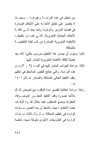 ‫ﻤﻥ ﺘﺤﻠﻴل ﻓﻲ ﻫﺫﻩ ﺍﻟﺩﺭﺍﺴـﺔ ﻭﻏﻴﺭﻫـﺎ - ﻭﺒﺤﻴـﺙ‬
‫ﻻ ﻴﻘﺘﺼﺭ ﻋﻠﻰ ﻨﻁﺎﻕ ﺍﻷﺨﺫ ﺒﻪ ﻋﻠﻰ ﺍﻷﺤﻜﺎﻡ ﺍﻟﺼﺎﺩﺭﺓ‬
‫ﻓﻲ ﻗﻀﺎﻴﺎ ﺍﻟﺘﺯﻭﻴﺭ ﻭﺍﻟﺭﺸﻭﺓ، ﻭﺇﻨﻤﺎ ﻴﻤﺘﺩ ﺇﻟـﻰ ﻜﺎﻓـﺔ‬
‫ﺍﻷﺤﻜﺎﻡ ﺍﻟﺠﻨﺎﺌﻴﺔ ﺍﻟﺘﻌﺯﻴﺭﻴﺔ، ﺍﻟﺘـﻲ ﺘﺼـﺩﺭ ﺘﻁﺒﻴ ﹰـﺎ‬
  ‫ﻘ‬
‫ﻟﻸﻨﻅﻤﺔ ﺍﻟﺘﻌﺯﻴﺭﻴﺔ ﺍﻟﺼﺎﺩﺭﺓ ﻤﻥ ﺍﻟﺴـﻠﻁﺔ ﺍﻟﺘﻨﻅﻴﻤﻴـﺔ‬
                                         ‫ﺒﺎﻟﻤﻤﻠﻜﺔ.‬
‫ﺜﺎﻨ ‪‬ﺎ: ﻭﺠﻭﺏ ﺃﻥ ﻴﺼﺩﺭ ﻫﺫﺍ ﺍﻟﺘﻨﻅﻴﻡ ﺒﻤﺭﺴﻭﻡ ﻤﻠﻜﻲ؛ ﻷﻨﻪ ﻴﻌﺩ‬
                                                ‫ﻴ‬
        ‫ﺘﻌﺩﻴﻼ ﻟﻜﺎﻓﺔ ﺍﻷﻨﻅﻤﺔ ﺍﻟﺘﻌﺯﻴﺭﻴﺔ ﺍﻟﻤﺸﺎﺭ ﺇﻟﻴﻬﺎ.‬
                                             ‫ﹰ‬
‫ﺜﺎﻟ ﹰﺎ: ﻤﺭﺍﻋﺎﺓ ﺍﻟﺠﻭﺍﻨﺏ ﺍﻟﻤﺸﺎﺭ ﺇﻟﻴﻬﺎ ﻓﻲ ﺍﻟﺒﻨـﺩ )٩ - ٢( ﻤـﻥ‬
                                                    ‫ﺜ‬
‫ﻫﺫﻩ ﺍﻟﺩﺭﺍﺴﺔ، ﻭﺍﻟﺘﻲ ﺘﻌﺎﻟﺞ ﺍﻟﻨﻘﺹ ﺍﻟﻤﻼﺤﻅ ﻓﻲ ﺘﻨﻅﻴﻡ‬
‫ﻭﻗﻑ ﺍﻟﺘﻨﻔﻴﺫ ﺍﻟﺤﺎﻟﻲ ﺒﺎﻟﻤﻤﻠﻜﺔ ﻭﺍﻟﺼﺎﺩﺭ ﻋـﻼﻡ ١٠٤١‬
                                             ‫ﻫـ.‬
‫ﺭﺍﺒ ًﺎ: ﺩﺭﺍﺴﺔ ﺇﻤﻜﺎﻨﻴﺔ ﺘﻘﺼﻴﺭ ﻤﺩﺓ ﺍﻟﻭﻗﻑ، ﻤﻊ ﺘﻌﻭﻴﺽ ﺫﻟـﻙ‬
                                               ‫ﻌ‬
                                               ‫‪‬‬
‫ﺒﺎﻷﺨﺫ ﺒﺼﻭﺭﺓ ﻭﻗﻑ ﺍﻟﺘﻨﻔﻴﺫ ﺍﻟﻤﻁـﻭﺭ ﺍﻟﻤﻭﺼـﻭﻓﺔ،‬
‫ﺍﻟﻤﻘﺘﺭﻨﺔ ﺒﻭﻀﻊ ﺍﻟﻤﺤﻜﻭﻡ ﻋﻠﻴﻪ ﺨﻼل ﻓﺘـﺭﺓ ﺍﻟﻭﻗـﻑ‬
‫ﺘﺤﺕ ﺍﻻﺨﺘﺒﺎﺭ؛ ﺤﻴﺙ ﻴﻼﺤﻅ ﺃﻥ ﻤﺩﺓ ﺍﻟﺨﻤﺱ ﺴـﻨﻭﺍﺕ‬
‫ﺍﻟﻭﺍﺭﺩﺓ ﻓﻲ ﺘﻨﻅﻴﻡ ﺍﻟﻤﻤﻠﻜﺔ، ﺒـل ﻭﺍﻟـﺜﻼﺙ ﺴـﻨﻭﺍﺕ‬
‫ﺍﻟﻭﺍﺭﺩﺓ ﻓﻲ ﺍﻟﺘﺸﺭﻴﻌﺎﺕ ﺍﻷﺨﺭﻯ ﻁﻭﻴﻠﺔ ﻨﺴﺒ ‪‬ﺎ، ﺨﺎﺼﺔ‬
       ‫ﻴ‬


‫٤٤٥‬
 