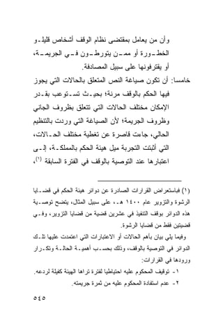 ‫ﻭﺃﻥ ﻤﻥ ﻴﻌﺎﻤل ﺒﻤﻘﺘﻀﻰ ﻨﻅﺎﻡ ﺍﻟﻭﻗﻑ ﺃﺸﺨﺎﺹ ﻗﻠﻴﻠـﻭ‬
‫ـﺔ،‬
  ‫ـﻭﻥ ـﻲ ﺍﻟﺠﺭﻴﻤـ‬
           ‫ـﻭﺭﺓ ﺃﻭ ـﻥ ﻴﺘﻭﺭﻁـ ﻓـ‬
                      ‫ﻤﻤـ‬     ‫ﺍﻟﺨﻁـ‬
                    ‫ﺃﻭ ﻴﻘﺘﺭﻓﻭﻨﻬﺎ ﻋﻠﻰ ﺴﺒﻴل ﺍﻟﻤﺼﺎﺩﻓﺔ.‬
‫ﺨﺎﻤ ‪‬ﺎ: ﺃﻥ ﺘﻜﻭﻥ ﺼﻴﺎﻏﺔ ﺍﻟﻨﺹ ﺍﻟﻤﺘﻌﻠﻕ ﺒﺎﻟﺤﺎﻻﺕ ﺍﻟﺘﻲ ﻴﺠﻭﺯ‬
                                               ‫ﺴ‬
‫ﻓﻴﻬﺎ ﺍﻟﺤﻜﻡ ﺒﺎﻟﻭﻗﻑ ﻤﺭﻨﺔ؛ ﺒﺤﻴـﺙ ﺘﺴـﺘﻭﻋﺏ ﺒﻘـﺩﺭ‬
‫ﺍﻹﻤﻜﺎﻥ ﻤﺨﺘﻠﻑ ﺍﻟﺤﺎﻻﺕ ﺍﻟﺘﻲ ﺘﺘﻌﻠﻕ ﺒﻅﺭﻭﻑ ﺍﻟﺠﺎﻨﻲ‬
‫ﻭﻅﺭﻭﻑ ﺍﻟﺠﺭﻴﻤﺔ؛ ﻷﻥ ﺍﻟﺼﻴﺎﻏﺔ ﺍﻟﺘﻲ ﻭﺭﺩﺕ ﺒﺎﻟﺘﻨﻅﻴﻡ‬
‫ﺍﻟﺤﺎﻟﻲ، ﺠﺎﺀﺕ ﻗﺎﺼﺭﺓ ﻋﻥ ﺘﻐﻁﻴﺔ ﻤﺨﺘﻠﻑ ﺍﻟﺤـﺎﻻﺕ،‬
‫ﺍﻟﺘﻲ ﺃﺜﺒﺘﺕ ﺍﻟﺘﺠﺭﺒﺔ ﻤﻴل ﻫﻴﺌﺔ ﺍﻟﺤﻜﻡ ﺒﺎﻟﻤﻤﻠﻜـﺔ، ﺇﻟـﻰ‬
‫ﺍﻋﺘﺒﺎﺭﻫﺎ ﻋﻨﺩ ﺍﻟﺘﻭﺼﻴﺔ ﺒﺎﻟﻭﻗﻑ ﻓﻲ ﺍﻟﻔﺘﺭﺓ ﺍﻟﺴﺎﺒﻘﺔ )١(،‬


‫)١( ﻓﺒﺎﺴﺘﻌﺭﺍﺽ ﺍﻟﻘﺭﺍﺭﺍﺕ ﺍﻟﺼﺎﺩﺭﺓ ﻋﻥ ﺩﻭﺍﺌﺭ ﻫﻴﺌﺔ ﺍﻟﺤﻜﻡ ﻓﻲ ﻗﻀـﺎﻴﺎ‬
‫ﺍﻟﺭﺸﻭﺓ ﻭﺍﻟﺘﺯﻭﻴﺭ ﻋﺎﻡ ٠٠٤١ ﻫـ، ﻋﻠﻰ ﺴﺒﻴل ﺍﻟﻤﺜﺎل، ﻴﺘﻀﺢ ﺘﻭﺼـﻴﺔ‬
‫ﻫﺫﻩ ﺍﻟﺩﻭﺍﺌﺭ ﺒﻭﻗﻑ ﺍﻟﺘﻨﻔﻴﺫ ﻓﻲ ﻋﺸﺭﻴﻥ ﻗﻀﻴﺔ ﻤﻥ ﻗﻀﺎﻴﺎ ﺍﻟﺘﺯﻭﻴﺭ، ﻭﻓـﻲ‬
                                     ‫ﻗﻀﻴﺘﻴﻥ ﻓﻘﻁ ﻤﻥ ﻗﻀﺎﻴﺎ ﺍﻟﺭﺸﻭﺓ.‬
‫ﻭﻓﻴﻤﺎ ﻴﻠﻲ ﺒﻴﺎﻥ ﺒﺄﻫﻡ ﺍﻟﺤﺎﻻﺕ ﺃﻭ ﺍﻻﻋﺘﺒﺎﺭﺍﺕ ﺍﻟﺘﻲ ﺍﻋﺘﻤﺩﺕ ﻋﻠﻴﻬﺎ ﺘﻠـﻙ‬
‫ﺍﻟﺩﻭﺍﺌﺭ ﻓﻲ ﺍﻟﺘﻭﺼﻴﺔ ﺒﺎﻟﻭﻗﻑ، ﻭﺫﻟﻙ ﺒﺤﺴـﺏ ﺃﻫﻤﻴـﺔ ﺍﻟﺤﺎﻟـﺔ ﻭﺘﻜـﺭﺍﺭ‬
                                              ‫ﻭﺭﻭﺩﻫﺎ ﻓﻲ ﺍﻟﻘﺭﺍﺭﺍﺕ:‬
‫١- ﺘﻭﻗﻴﻑ ﺍﻟﻤﺤﻜﻭﻡ ﻋﻠﻴﻪ ﺍﺤﺘﻴﺎﻁ ‪‬ﺎ ﻟﻔﺘﺭﺓ ﺘﺭﺍﻫﺎ ﺍﻟﻬﻴﺌﺔ ﻜﻔﻴﻠﺔ ﻟﺭﺩﻋﻪ.‬
                                 ‫ﻴ‬
                ‫٢- ﻋﺩﻡ ﺍﺴﺘﻔﺎﺩﺓ ﺍﻟﻤﺤﻜﻭﻡ ﻋﻠﻴﻪ ﻤﻥ ﺜﻤﺭﺓ ﺠﺭﻴﻤﺘﻪ.‬

‫٥٤٥‬
 