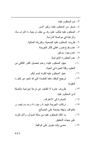 ‫٣- ﻨﺩﻡ ﺍﻟﻤﺤﻜﻭﻡ ﻋﻠﻴﻪ.‬
                      ‫٤- ِﻐﺭ ﺴﻥ ﺍﻟﻤﺤﻜﻭﻡ ﻋﻠﻴﻪ، ﻭ ِﺒﺭ ﺍﻟﺴﻥ.‬
                              ‫ﻜ‬                      ‫ﺼ‬
‫٥- ﺍﻟﻤﺤﻜﻭﻡ ﻋﻠﻴﻪ ﻁﺎﻟﺏ ﻋﻠﻡ، ﻭﻓـﻲ ﻤﻘﺘﺒـل ﺤﻴﺎﺘـﻪ ﺍﻟﺩﺭﺍﺴـﻴﺔ،‬
                             ‫ﻭﺍﻟﺭﻏﺒﺔ ﻓﻲ ﻤﻭﺍﺼﻠﺔ ﺍﻟﺩﺭﺍﺴﺔ.‬
           ‫٦- ﻅﺭﻭﻑ ﺍﻟﻤﺤﻜﻭﻡ ﻋﻠﻴﻪ ﺍﻟﺼﺤﻴﺔ، ﻭﻅﺭﻭﻓﻪ ﺍﻟﻌﺎﺌﻠﻴﺔ.‬
                      ‫٧- ﻋﺩﻡ ﻭﻗﻭﻉ ﻀﺭﺭ ﻓﻌﻠﻲ ﻜﺄﺜﺭ ﻟﻠﺠﺭﻴﻤﺔ.‬
                                       ‫٨- ﻋﺩﻡ ﻭﺠﻭﺩ ﺴﻭﺍﺒﻕ.‬
                                 ‫٩- ﻋﺩﻡ ﺍﻟﺨﻁﻭﺭﺓ ﺍﻹﺠﺭﺍﻤﻴﺔ.‬
‫ﺠﻬل ﺍﻟﻤﺤﻜﻭﻡ ﻋﻠﻴﻪ، ﻭﻋﺩﻡ ﺘﺤﺼﻴل ﺍﻟﻘﺩﺭ ﺍﻟﻜﺎﻓﻲ ﻤﻥ‬              ‫٠١-‬
                            ‫ﺍﻟﺘﻌﻠﻴﻡ، ﻭﻗﻠﺔ ﺍﻟﺨﺒﺭﺓ ﻓﻲ ﺍﻟﺤﻴﺎﺓ.‬
              ‫ﻋﺠﺯ ﺍﻟﻤﺤﻜﻭﻡ ﻋﻠﻴﻪ ﻟﻜﻭﻨﻪ ﺃﺼﻡ ﺃﺒﻜﻡ.‬            ‫١١-‬
‫ﺘﺭﺠﻴﺢ ﺍﻟﻭﻗﻑ ﺩﻓ ‪‬ﺎ ﻟﻠﻤﻔﺴﺩﺓ ﺍﻟﺘﻲ ﻗﺩ ﺘﻨﺠﻡ ﻋﻥ ﺘﻨﻔﻴـﺫ‬
                                ‫ﻌ‬                         ‫٢١-‬
                                                   ‫ﺍﻟﻌﻘﻭﺒﺔ.‬
‫ﻅﺭﻭﻑ ﻋﺎﺒﺭﺓ ﻻ ﺘﻜﺸﻑ ﻋﻥ ﻨﺯﻋﺔ ﺇﺠﺭﺍﻤﻴﺔ ﻤﺘﺄﺼﻠﺔ‬                  ‫٣١-‬
                                       ‫ﻟﺩﻯ ﺍﻟﻤﺤﻜﻭﻡ ﻋﻠﻴﻪ.‬
                          ‫ﺍﻟﻤﺒﺎﺩﺭﺓ ﺇﻟﻰ ﺍﻻﻋﺘﺭﺍﻑ.‬           ‫٤١-‬
‫ﺍﺭﺘﻜﺎﺏ ﺍﻟﺠﺭﻴﻤﺔ ﻨﺘﻴﺠـﺔ ﺭﻋﻭﻨـﺔ، ﻭﻋـﺩﻡ ﺘﺒﺼـﺭ‬                 ‫٥١-‬
                     ‫ﺒﺎﻟﻌﻭﺍﻗﺏ ﻭﻟﻬﻔﺔ ﺠﺎﻤﺤﺔ ﻋﻠﻰ ﺍﻟﻤﺼﺎﻟﺢ.‬
‫ﻤﺎ ﻻﻗﺎﻩ ﺍﻟﻤﺤﻜﻭﻡ ﻋﻠﻴﻪ ﻤﻥ ﻤﺫﻟﺔ ﺍﻟﺴﺅﺍل، ﻭﺁﻻﻡ ﺍﻟﺘﺭﺩﺩ‬          ‫٦١-‬
                                      ‫ﻋﻠﻰ ﺠﻬﺎﺕ ﺍﻟﺘﺤﻘﻴﻕ.‬
                  ‫ﻤﻀﻲ ﻭﻗﺕ ﻁﻭﻴل ﻋﻠﻰ ﺍﻟﻭﺍﻗﻌﺔ.‬
                                        ‫‪‬‬                 ‫٧١-‬

‫٦٤٥‬
 