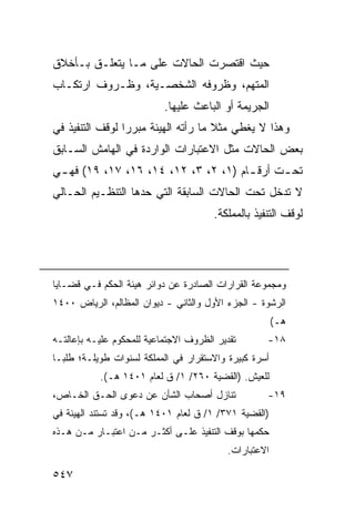 ‫ﺤﻴﺙ ﺍﻗﺘﺼﺭﺕ ﺍﻟﺤﺎﻻﺕ ﻋﻠﻰ ﻤـﺎ ﻴﺘﻌﻠـﻕ ﺒـﺄﺨﻼﻕ‬
‫ﺍﻟﻤﺘﻬﻡ، ﻭﻅﺭﻭﻓﻪ ﺍﻟﺸﺨﺼـﻴﺔ، ﻭﻅـﺭﻭﻑ ﺍﺭﺘﻜـﺎﺏ‬
                           ‫ﺍﻟﺠﺭﻴﻤﺔ ﺃﻭ ﺍﻟﺒﺎﻋﺙ ﻋﻠﻴﻬﺎ.‬
‫ﻭﻫﺫﺍ ﻻ ﻴﻐﻁﻲ ﻤﺜﻼ ﻤﺎ ﺭﺃﺘﻪ ﺍﻟﻬﻴﺌﺔ ﻤﺒﺭ ‪‬ﺍ ﻟﻭﻗﻑ ﺍﻟﺘﻨﻔﻴﺫ ﻓﻲ‬
                 ‫ﺭ‬                    ‫ﹰ‬
‫ﺒﻌﺽ ﺍﻟﺤﺎﻻﺕ ﻤﺜل ﺍﻻﻋﺘﺒﺎﺭﺍﺕ ﺍﻟﻭﺍﺭﺩﺓ ﻓﻲ ﺍﻟﻬﺎﻤﺵ ﺍﻟﺴـﺎﺒﻕ‬
‫ﺘﺤ ـﺕ ﺃﺭﻗ ـﺎﻡ )١، ٢، ٣، ٢١، ٤١، ٦١، ٧١، ٩١( ﻓﻬ ـﻲ‬
 ‫ـ‬                                    ‫ـ‬      ‫ـ‬
‫ﻻ ﺘﺩﺨل ﺘﺤﺕ ﺍﻟﺤﺎﻻﺕ ﺍﻟﺴﺎﺒﻘﺔ ﺍﻟﺘﻲ ﺤﺩﻫﺎ ﺍﻟﺘﻨﻅـﻴﻡ ﺍﻟﺤـﺎﻟﻲ‬
                                       ‫ﻟﻭﻗﻑ ﺍﻟﺘﻨﻔﻴﺫ ﺒﺎﻟﻤﻤﻠﻜﺔ.‬




‫ﻭﻤﺠﻤﻭﻋﺔ ﺍﻟﻘﺭﺍﺭﺍﺕ ﺍﻟﺼﺎﺩﺭﺓ ﻋﻥ ﺩﻭﺍﺌﺭ ﻫﻴﺌﺔ ﺍﻟﺤﻜﻡ ﻓـﻲ ﻗﻀـﺎﻴﺎ‬
‫ﺍﻟﺭﺸﻭﺓ - ﺍﻟﺠﺯﺀ ﺍﻷﻭل ﻭﺍﻟﺜﺎﻨﻲ - ﺩﻴﻭﺍﻥ ﺍﻟﻤﻅﺎﻟﻡ، ﺍﻟﺭﻴﺎﺽ ٠٠٤١‬
                                                        ‫ﻫـ(‬
‫ﺘﻘﺩﻴﺭ ﺍﻟﻅﺭﻭﻑ ﺍﻻﺠﺘﻤﺎﻋﻴﺔ ﻟﻠﻤﺤﻜﻭﻡ ﻋﻠﻴـﻪ ﺒﺈﻋﺎﻟﺘـﻪ‬       ‫٨١-‬
‫ﺃﺴﺭﺓ ﻜﺒﻴﺭﺓ ﻭﺍﻻﺴﺘﻘﺭﺍﺭ ﻓﻲ ﺍﻟﻤﻤﻠﻜﺔ ﻟﺴﻨﻭﺍﺕ ﻁﻭﻴﻠـﺔ؛ ﻁﻠ ‪‬ـﺎ‬
  ‫ﺒ‬
           ‫ﻟﻠﻌﻴﺵ. )ﺍﻟﻘﻀﻴﺔ ٠٦٢/ ١/ ﻕ ﻟﻌﺎﻡ ١٠٤١ ﻫـ(.‬
‫ﺘﻨﺎﺯل ﺃﺼﺤﺎﺏ ﺍﻟﺸﺄﻥ ﻋﻥ ﺩﻋ ‪‬ﻯ ﺍﻟﺤـﻕ ﺍﻟﺨـﺎﺹ،‬
               ‫ﻭ‬                                    ‫٩١-‬
‫)ﺍﻟﻘﻀﻴﺔ ١٧٣/ ١/ ﻕ ﻟﻌﺎﻡ ١٠٤١ ﻫـ(، ﻭﻗﺩ ﺘﺴﺘﻨﺩ ﺍﻟﻬﻴﺌﺔ ﻓﻲ‬
‫ﺤﻜﻤﻬﺎ ﺒﻭﻗﻑ ﺍﻟﺘﻨﻔﻴﺫ ﻋﻠـﻰ ﺃﻜﺜـﺭ ﻤـﻥ ﺍﻋﺘﺒـﺎﺭ ﻤـﻥ ﻫـﺫﻩ‬
                                           ‫ﺍﻻﻋﺘﺒﺎﺭﺍﺕ.‬

‫٧٤٥‬
 